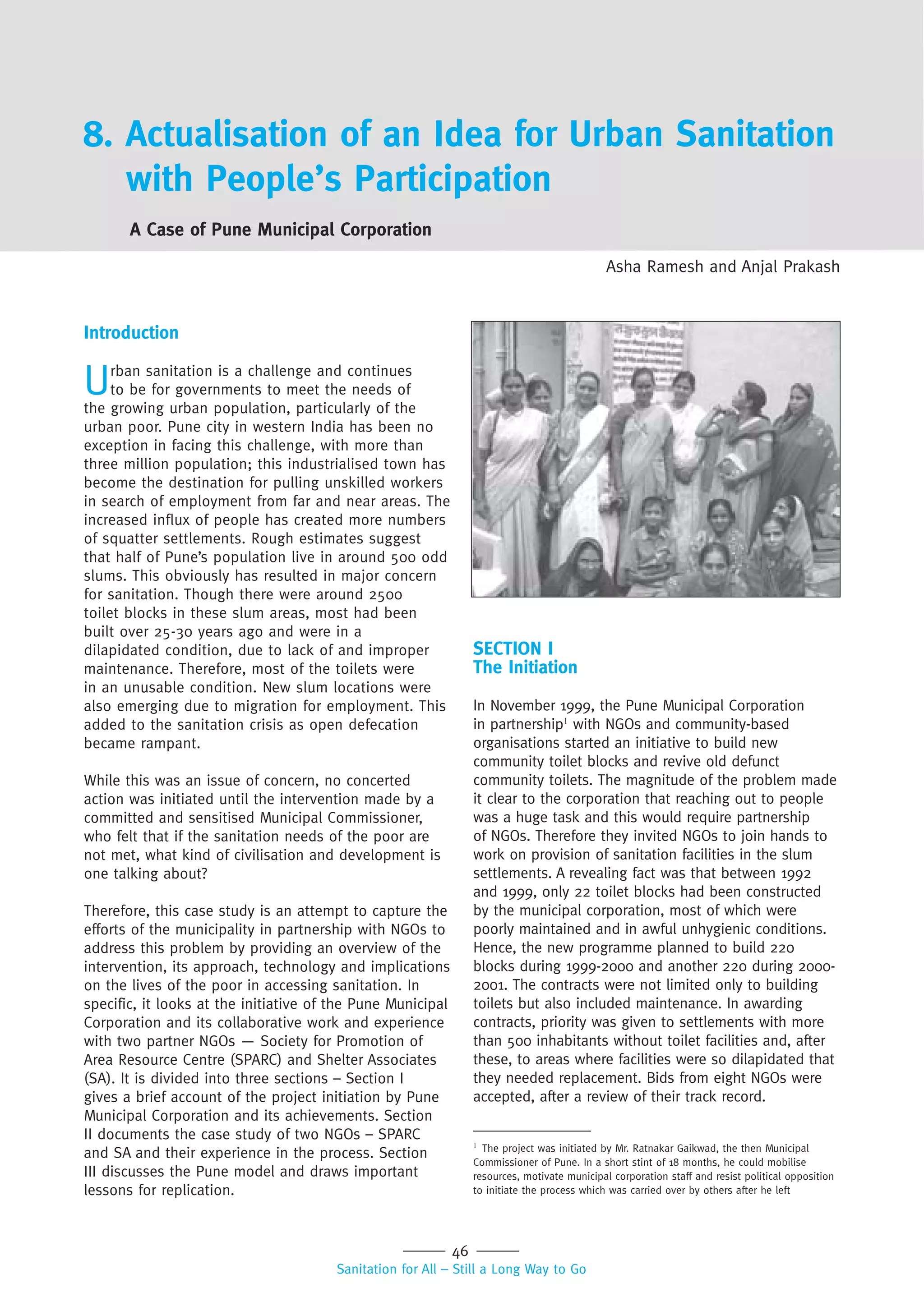 46
Sanitation for All – Still a Long Way to Go
8. Actualisation of an Idea for Urban Sanitation
with People’s Participation
A Case of Pune Municipal Corporation
Asha Ramesh and Anjal Prakash
Introduction
Urban sanitation is a challenge and continues
to be for governments to meet the needs of
the growing urban population, particularly of the
urban poor. Pune city in western India has been no
exception in facing this challenge, with more than
three million population; this industrialised town has
become the destination for pulling unskilled workers
in search of employment from far and near areas. The
increased influx of people has created more numbers
of squatter settlements. Rough estimates suggest
that half of Pune’s population live in around 500 odd
slums. This obviously has resulted in major concern
for sanitation. Though there were around 2500
toilet blocks in these slum areas, most had been
built over 25-30 years ago and were in a
dilapidated condition, due to lack of and improper
maintenance. Therefore, most of the toilets were
in an unusable condition. New slum locations were
also emerging due to migration for employment. This
added to the sanitation crisis as open defecation
became rampant.
While this was an issue of concern, no concerted
action was initiated until the intervention made by a
committed and sensitised Municipal Commissioner,
who felt that if the sanitation needs of the poor are
not met, what kind of civilisation and development is
one talking about?
Therefore, this case study is an attempt to capture the
efforts of the municipality in partnership with NGOs to
address this problem by providing an overview of the
intervention, its approach, technology and implications
on the lives of the poor in accessing sanitation. In
specific, it looks at the initiative of the Pune Municipal
Corporation and its collaborative work and experience
with two partner NGOs — Society for Promotion of
Area Resource Centre (SPARC) and Shelter Associates
(SA). It is divided into three sections – Section I
gives a brief account of the project initiation by Pune
Municipal Corporation and its achievements. Section
II documents the case study of two NGOs – SPARC
and SA and their experience in the process. Section
III discusses the Pune model and draws important
lessons for replication.
SECTION I
The Initiation
In November 1999, the Pune Municipal Corporation
in partnership1
with NGOs and community-based
organisations started an initiative to build new
community toilet blocks and revive old defunct
community toilets. The magnitude of the problem made
it clear to the corporation that reaching out to people
was a huge task and this would require partnership
of NGOs. Therefore they invited NGOs to join hands to
work on provision of sanitation facilities in the slum
settlements. A revealing fact was that between 1992
and 1999, only 22 toilet blocks had been constructed
by the municipal corporation, most of which were
poorly maintained and in awful unhygienic conditions.
Hence, the new programme planned to build 220
blocks during 1999-2000 and another 220 during 2000-
2001. The contracts were not limited only to building
toilets but also included maintenance. In awarding
contracts, priority was given to settlements with more
than 500 inhabitants without toilet facilities and, after
these, to areas where facilities were so dilapidated that
they needed replacement. Bids from eight NGOs were
accepted, after a review of their track record.
1
The project was initiated by Mr. Ratnakar Gaikwad, the then Municipal
Commissioner of Pune. In a short stint of 18 months, he could mobilise
resources, motivate municipal corporation staff and resist political opposition
to initiate the process which was carried over by others after he left
 