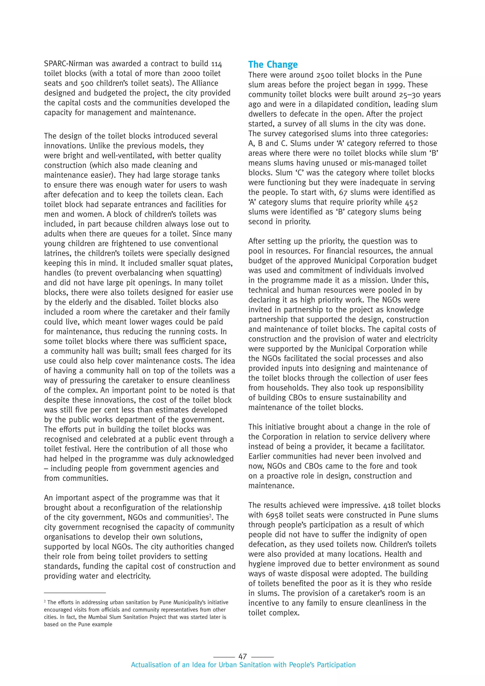 47
Actualisation of an Idea for Urban Sanitation with People’s Participation
SPARC-Nirman was awarded a contract to build 114
toilet blocks (with a total of more than 2000 toilet
seats and 500 children’s toilet seats). The Alliance
designed and budgeted the project, the city provided
the capital costs and the communities developed the
capacity for management and maintenance.
The design of the toilet blocks introduced several
innovations. Unlike the previous models, they
were bright and well-ventilated, with better quality
construction (which also made cleaning and
maintenance easier). They had large storage tanks
to ensure there was enough water for users to wash
after defecation and to keep the toilets clean. Each
toilet block had separate entrances and facilities for
men and women. A block of children’s toilets was
included, in part because children always lose out to
adults when there are queues for a toilet. Since many
young children are frightened to use conventional
latrines, the children’s toilets were specially designed
keeping this in mind. It included smaller squat plates,
handles (to prevent overbalancing when squatting)
and did not have large pit openings. In many toilet
blocks, there were also toilets designed for easier use
by the elderly and the disabled. Toilet blocks also
included a room where the caretaker and their family
could live, which meant lower wages could be paid
for maintenance, thus reducing the running costs. In
some toilet blocks where there was sufficient space,
a community hall was built; small fees charged for its
use could also help cover maintenance costs. The idea
of having a community hall on top of the toilets was a
way of pressuring the caretaker to ensure cleanliness
of the complex. An important point to be noted is that
despite these innovations, the cost of the toilet block
was still five per cent less than estimates developed
by the public works department of the government.
The efforts put in building the toilet blocks was
recognised and celebrated at a public event through a
toilet festival. Here the contribution of all those who
had helped in the programme was duly acknowledged
– including people from government agencies and
from communities.
An important aspect of the programme was that it
brought about a reconfiguration of the relationship
of the city government, NGOs and communities2
. The
city government recognised the capacity of community
organisations to develop their own solutions,
supported by local NGOs. The city authorities changed
their role from being toilet providers to setting
standards, funding the capital cost of construction and
providing water and electricity.
The Change
There were around 2500 toilet blocks in the Pune
slum areas before the project began in 1999. These
community toilet blocks were built around 25–30 years
ago and were in a dilapidated condition, leading slum
dwellers to defecate in the open. After the project
started, a survey of all slums in the city was done.
The survey categorised slums into three categories:
A, B and C. Slums under ‘A’ category referred to those
areas where there were no toilet blocks while slum ‘B’
means slums having unused or mis-managed toilet
blocks. Slum ‘C’ was the category where toilet blocks
were functioning but they were inadequate in serving
the people. To start with, 67 slums were identified as
‘A’ category slums that require priority while 452
slums were identified as ‘B’ category slums being
second in priority.
After setting up the priority, the question was to
pool in resources. For financial resources, the annual
budget of the approved Municipal Corporation budget
was used and commitment of individuals involved
in the programme made it as a mission. Under this,
technical and human resources were pooled in by
declaring it as high priority work. The NGOs were
invited in partnership to the project as knowledge
partnership that supported the design, construction
and maintenance of toilet blocks. The capital costs of
construction and the provision of water and electricity
were supported by the Municipal Corporation while
the NGOs facilitated the social processes and also
provided inputs into designing and maintenance of
the toilet blocks through the collection of user fees
from households. They also took up responsibility
of building CBOs to ensure sustainability and
maintenance of the toilet blocks.
This initiative brought about a change in the role of
the Corporation in relation to service delivery where
instead of being a provider, it became a facilitator.
Earlier communities had never been involved and
now, NGOs and CBOs came to the fore and took
on a proactive role in design, construction and
maintenance.
The results achieved were impressive. 418 toilet blocks
with 6958 toilet seats were constructed in Pune slums
through people’s participation as a result of which
people did not have to suffer the indignity of open
defecation, as they used toilets now. Children’s toilets
were also provided at many locations. Health and
hygiene improved due to better environment as sound
ways of waste disposal were adopted. The building
of toilets benefited the poor as it is they who reside
in slums. The provision of a caretaker’s room is an
incentive to any family to ensure cleanliness in the
toilet complex.
2
The efforts in addressing urban sanitation by Pune Municipality’s initiative
encouraged visits from officials and community representatives from other
cities. In fact, the Mumbai Slum Sanitation Project that was started later is
based on the Pune example
 