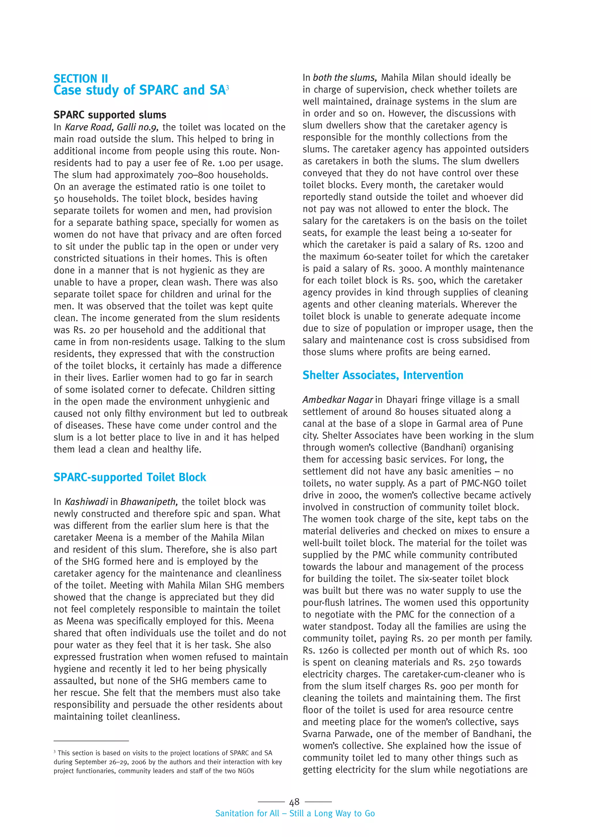 48
Sanitation for All – Still a Long Way to Go
SECTION II
Case study of SPARC and SA3
SPARC supported slums
In Karve Road, Galli no.9, the toilet was located on the
main road outside the slum. This helped to bring in
additional income from people using this route. Non-
residents had to pay a user fee of Re. 1.00 per usage.
The slum had approximately 700–800 households.
On an average the estimated ratio is one toilet to
50 households. The toilet block, besides having
separate toilets for women and men, had provision
for a separate bathing space, specially for women as
women do not have that privacy and are often forced
to sit under the public tap in the open or under very
constricted situations in their homes. This is often
done in a manner that is not hygienic as they are
unable to have a proper, clean wash. There was also
separate toilet space for children and urinal for the
men. It was observed that the toilet was kept quite
clean. The income generated from the slum residents
was Rs. 20 per household and the additional that
came in from non-residents usage. Talking to the slum
residents, they expressed that with the construction
of the toilet blocks, it certainly has made a difference
in their lives. Earlier women had to go far in search
of some isolated corner to defecate. Children sitting
in the open made the environment unhygienic and
caused not only filthy environment but led to outbreak
of diseases. These have come under control and the
slum is a lot better place to live in and it has helped
them lead a clean and healthy life.
SPARC-supported Toilet Block
In Kashiwadi in Bhawanipeth, the toilet block was
newly constructed and therefore spic and span. What
was different from the earlier slum here is that the
caretaker Meena is a member of the Mahila Milan
and resident of this slum. Therefore, she is also part
of the SHG formed here and is employed by the
caretaker agency for the maintenance and cleanliness
of the toilet. Meeting with Mahila Milan SHG members
showed that the change is appreciated but they did
not feel completely responsible to maintain the toilet
as Meena was specifically employed for this. Meena
shared that often individuals use the toilet and do not
pour water as they feel that it is her task. She also
expressed frustration when women refused to maintain
hygiene and recently it led to her being physically
assaulted, but none of the SHG members came to
her rescue. She felt that the members must also take
responsibility and persuade the other residents about
maintaining toilet cleanliness.
In both the slums, Mahila Milan should ideally be
in charge of supervision, check whether toilets are
well maintained, drainage systems in the slum are
in order and so on. However, the discussions with
slum dwellers show that the caretaker agency is
responsible for the monthly collections from the
slums. The caretaker agency has appointed outsiders
as caretakers in both the slums. The slum dwellers
conveyed that they do not have control over these
toilet blocks. Every month, the caretaker would
reportedly stand outside the toilet and whoever did
not pay was not allowed to enter the block. The
salary for the caretakers is on the basis on the toilet
seats, for example the least being a 10-seater for
which the caretaker is paid a salary of Rs. 1200 and
the maximum 60-seater toilet for which the caretaker
is paid a salary of Rs. 3000. A monthly maintenance
for each toilet block is Rs. 500, which the caretaker
agency provides in kind through supplies of cleaning
agents and other cleaning materials. Wherever the
toilet block is unable to generate adequate income
due to size of population or improper usage, then the
salary and maintenance cost is cross subsidised from
those slums where profits are being earned.
Shelter Associates, Intervention
Ambedkar Nagar in Dhayari fringe village is a small
settlement of around 80 houses situated along a
canal at the base of a slope in Garmal area of Pune
city. Shelter Associates have been working in the slum
through women’s collective (Bandhani) organising
them for accessing basic services. For long, the
settlement did not have any basic amenities – no
toilets, no water supply. As a part of PMC-NGO toilet
drive in 2000, the women’s collective became actively
involved in construction of community toilet block.
The women took charge of the site, kept tabs on the
material deliveries and checked on mixes to ensure a
well-built toilet block. The material for the toilet was
supplied by the PMC while community contributed
towards the labour and management of the process
for building the toilet. The six-seater toilet block
was built but there was no water supply to use the
pour-flush latrines. The women used this opportunity
to negotiate with the PMC for the connection of a
water standpost. Today all the families are using the
community toilet, paying Rs. 20 per month per family.
Rs. 1260 is collected per month out of which Rs. 100
is spent on cleaning materials and Rs. 250 towards
electricity charges. The caretaker-cum-cleaner who is
from the slum itself charges Rs. 900 per month for
cleaning the toilets and maintaining them. The first
floor of the toilet is used for area resource centre
and meeting place for the women’s collective, says
Svarna Parwade, one of the member of Bandhani, the
women’s collective. She explained how the issue of
community toilet led to many other things such as
getting electricity for the slum while negotiations are
3
This section is based on visits to the project locations of SPARC and SA
during September 26–29, 2006 by the authors and their interaction with key
project functionaries, community leaders and staff of the two NGOs
 