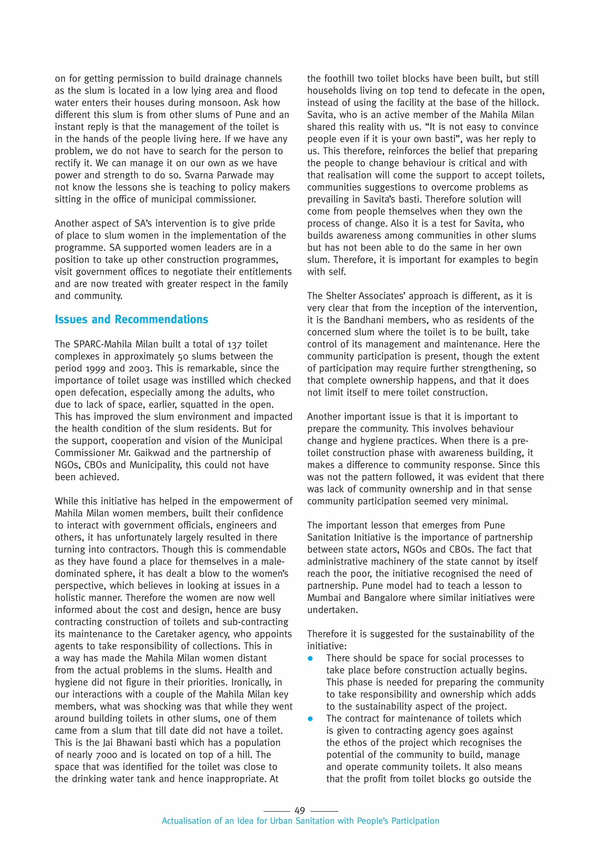49
Actualisation of an Idea for Urban Sanitation with People’s Participation
on for getting permission to build drainage channels
as the slum is located in a low lying area and flood
water enters their houses during monsoon. Ask how
different this slum is from other slums of Pune and an
instant reply is that the management of the toilet is
in the hands of the people living here. If we have any
problem, we do not have to search for the person to
rectify it. We can manage it on our own as we have
power and strength to do so. Svarna Parwade may
not know the lessons she is teaching to policy makers
sitting in the office of municipal commissioner.
Another aspect of SA’s intervention is to give pride
of place to slum women in the implementation of the
programme. SA supported women leaders are in a
position to take up other construction programmes,
visit government offices to negotiate their entitlements
and are now treated with greater respect in the family
and community.
Issues and Recommendations
The SPARC-Mahila Milan built a total of 137 toilet
complexes in approximately 50 slums between the
period 1999 and 2003. This is remarkable, since the
importance of toilet usage was instilled which checked
open defecation, especially among the adults, who
due to lack of space, earlier, squatted in the open.
This has improved the slum environment and impacted
the health condition of the slum residents. But for
the support, cooperation and vision of the Municipal
Commissioner Mr. Gaikwad and the partnership of
NGOs, CBOs and Municipality, this could not have
been achieved.
While this initiative has helped in the empowerment of
Mahila Milan women members, built their confidence
to interact with government officials, engineers and
others, it has unfortunately largely resulted in there
turning into contractors. Though this is commendable
as they have found a place for themselves in a male-
dominated sphere, it has dealt a blow to the women’s
perspective, which believes in looking at issues in a
holistic manner. Therefore the women are now well
informed about the cost and design, hence are busy
contracting construction of toilets and sub-contracting
its maintenance to the Caretaker agency, who appoints
agents to take responsibility of collections. This in
a way has made the Mahila Milan women distant
from the actual problems in the slums. Health and
hygiene did not figure in their priorities. Ironically, in
our interactions with a couple of the Mahila Milan key
members, what was shocking was that while they went
around building toilets in other slums, one of them
came from a slum that till date did not have a toilet.
This is the Jai Bhawani basti which has a population
of nearly 7000 and is located on top of a hill. The
space that was identified for the toilet was close to
the drinking water tank and hence inappropriate. At
the foothill two toilet blocks have been built, but still
households living on top tend to defecate in the open,
instead of using the facility at the base of the hillock.
Savita, who is an active member of the Mahila Milan
shared this reality with us. “It is not easy to convince
people even if it is your own basti”, was her reply to
us. This therefore, reinforces the belief that preparing
the people to change behaviour is critical and with
that realisation will come the support to accept toilets,
communities suggestions to overcome problems as
prevailing in Savita’s basti. Therefore solution will
come from people themselves when they own the
process of change. Also it is a test for Savita, who
builds awareness among communities in other slums
but has not been able to do the same in her own
slum. Therefore, it is important for examples to begin
with self.
The Shelter Associates’ approach is different, as it is
very clear that from the inception of the intervention,
it is the Bandhani members, who as residents of the
concerned slum where the toilet is to be built, take
control of its management and maintenance. Here the
community participation is present, though the extent
of participation may require further strengthening, so
that complete ownership happens, and that it does
not limit itself to mere toilet construction.
Another important issue is that it is important to
prepare the community. This involves behaviour
change and hygiene practices. When there is a pre-
toilet construction phase with awareness building, it
makes a difference to community response. Since this
was not the pattern followed, it was evident that there
was lack of community ownership and in that sense
community participation seemed very minimal.
The important lesson that emerges from Pune
Sanitation Initiative is the importance of partnership
between state actors, NGOs and CBOs. The fact that
administrative machinery of the state cannot by itself
reach the poor, the initiative recognised the need of
partnership. Pune model had to teach a lesson to
Mumbai and Bangalore where similar initiatives were
undertaken.
Therefore it is suggested for the sustainability of the
initiative:
 There should be space for social processes to
take place before construction actually begins.
This phase is needed for preparing the community
to take responsibility and ownership which adds
to the sustainability aspect of the project.
 The contract for maintenance of toilets which
is given to contracting agency goes against
the ethos of the project which recognises the
potential of the community to build, manage
and operate community toilets. It also means
that the profit from toilet blocks go outside the
 