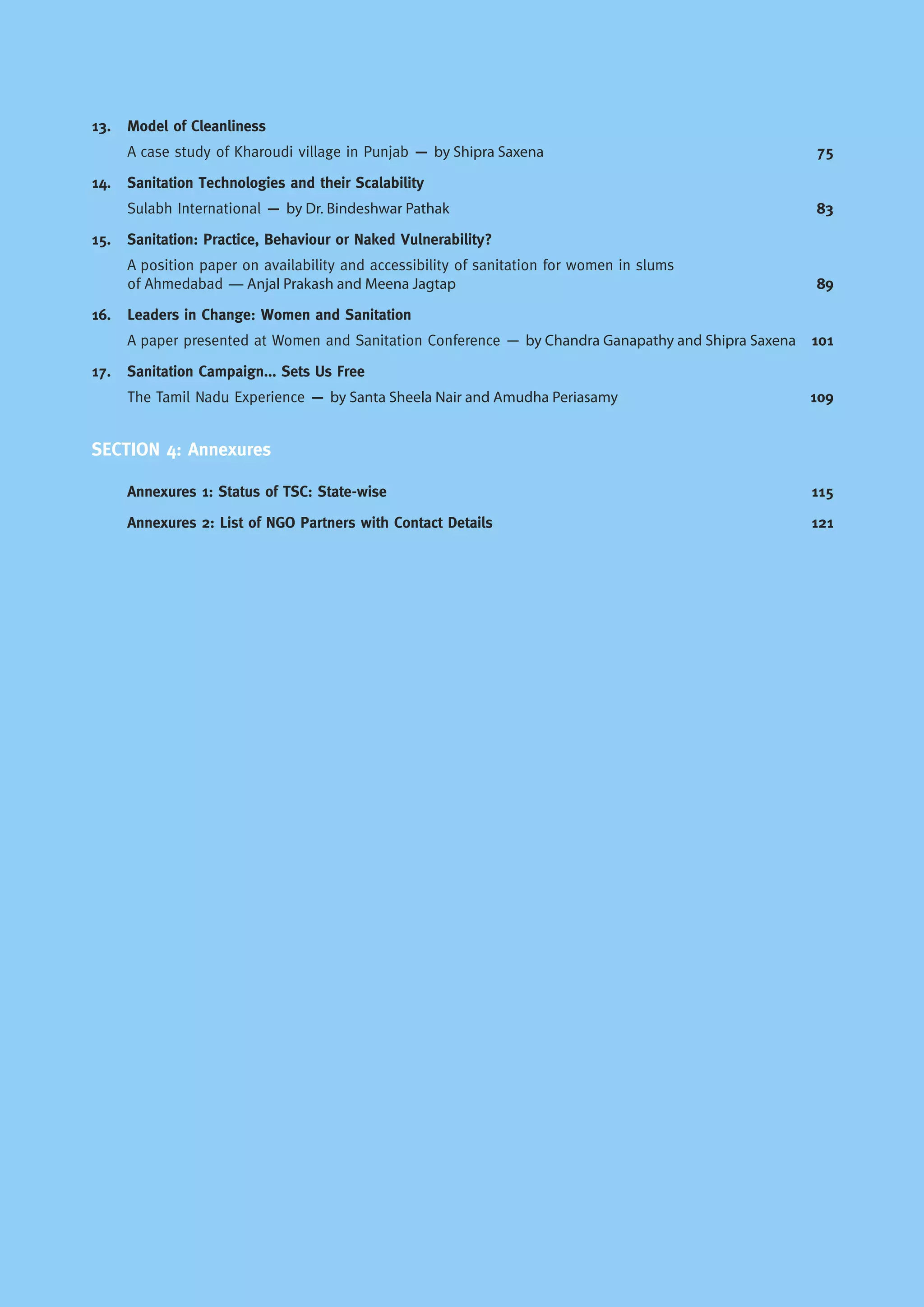 13. Model of Cleanliness
A case study of Kharoudi village in Punjab — by Shipra Saxena 75
14. Sanitation Technologies and their Scalability
Sulabh International — by Dr. Bindeshwar Pathak 83
15. Sanitation: Practice, Behaviour or Naked Vulnerability?
A position paper on availability and accessibility of sanitation for women in slums
of Ahmedabad — Anjal Prakash and Meena Jagtap 89
16. Leaders in Change: Women and Sanitation
A paper presented at Women and Sanitation Conference — by Chandra Ganapathy and Shipra Saxena 101
17. Sanitation Campaign... Sets Us Free
The Tamil Nadu Experience — by Santa Sheela Nair and Amudha Periasamy 109
SECTION 4: Annexures
Annexures 1: Status of TSC: State-wise 115
Annexures 2: List of NGO Partners with Contact Details 121
 