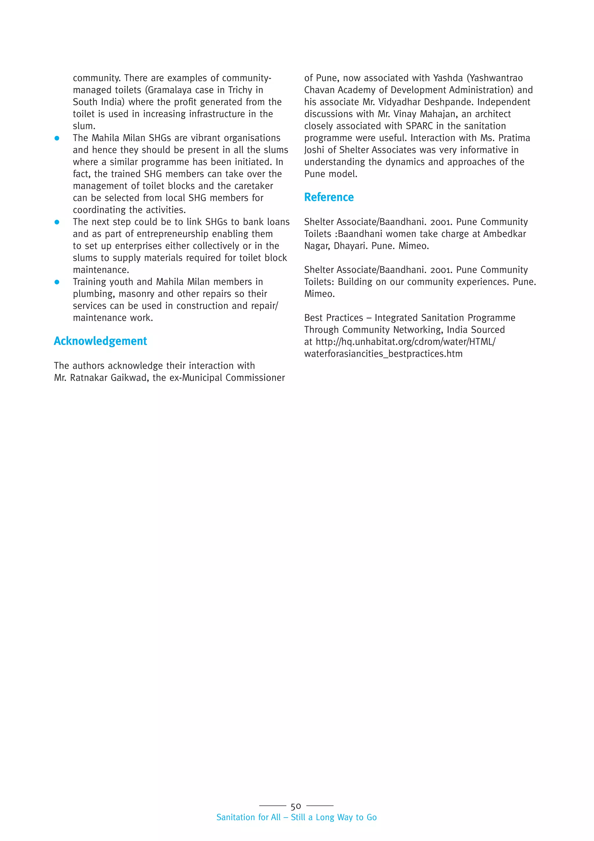 50
Sanitation for All – Still a Long Way to Go
community. There are examples of community-
managed toilets (Gramalaya case in Trichy in
South India) where the profit generated from the
toilet is used in increasing infrastructure in the
slum.
 The Mahila Milan SHGs are vibrant organisations
and hence they should be present in all the slums
where a similar programme has been initiated. In
fact, the trained SHG members can take over the
management of toilet blocks and the caretaker
can be selected from local SHG members for
coordinating the activities.
 The next step could be to link SHGs to bank loans
and as part of entrepreneurship enabling them
to set up enterprises either collectively or in the
slums to supply materials required for toilet block
maintenance.
 Training youth and Mahila Milan members in
plumbing, masonry and other repairs so their
services can be used in construction and repair/
maintenance work.
Acknowledgement
The authors acknowledge their interaction with
Mr. Ratnakar Gaikwad, the ex-Municipal Commissioner
of Pune, now associated with Yashda (Yashwantrao
Chavan Academy of Development Administration) and
his associate Mr. Vidyadhar Deshpande. Independent
discussions with Mr. Vinay Mahajan, an architect
closely associated with SPARC in the sanitation
programme were useful. Interaction with Ms. Pratima
Joshi of Shelter Associates was very informative in
understanding the dynamics and approaches of the
Pune model.
Reference
Shelter Associate/Baandhani. 2001. Pune Community
Toilets :Baandhani women take charge at Ambedkar
Nagar, Dhayari. Pune. Mimeo.
Shelter Associate/Baandhani. 2001. Pune Community
Toilets: Building on our community experiences. Pune.
Mimeo.
Best Practices – Integrated Sanitation Programme
Through Community Networking, India Sourced
at http://hq.unhabitat.org/cdrom/water/HTML/
waterforasiancities_bestpractices.htm
 