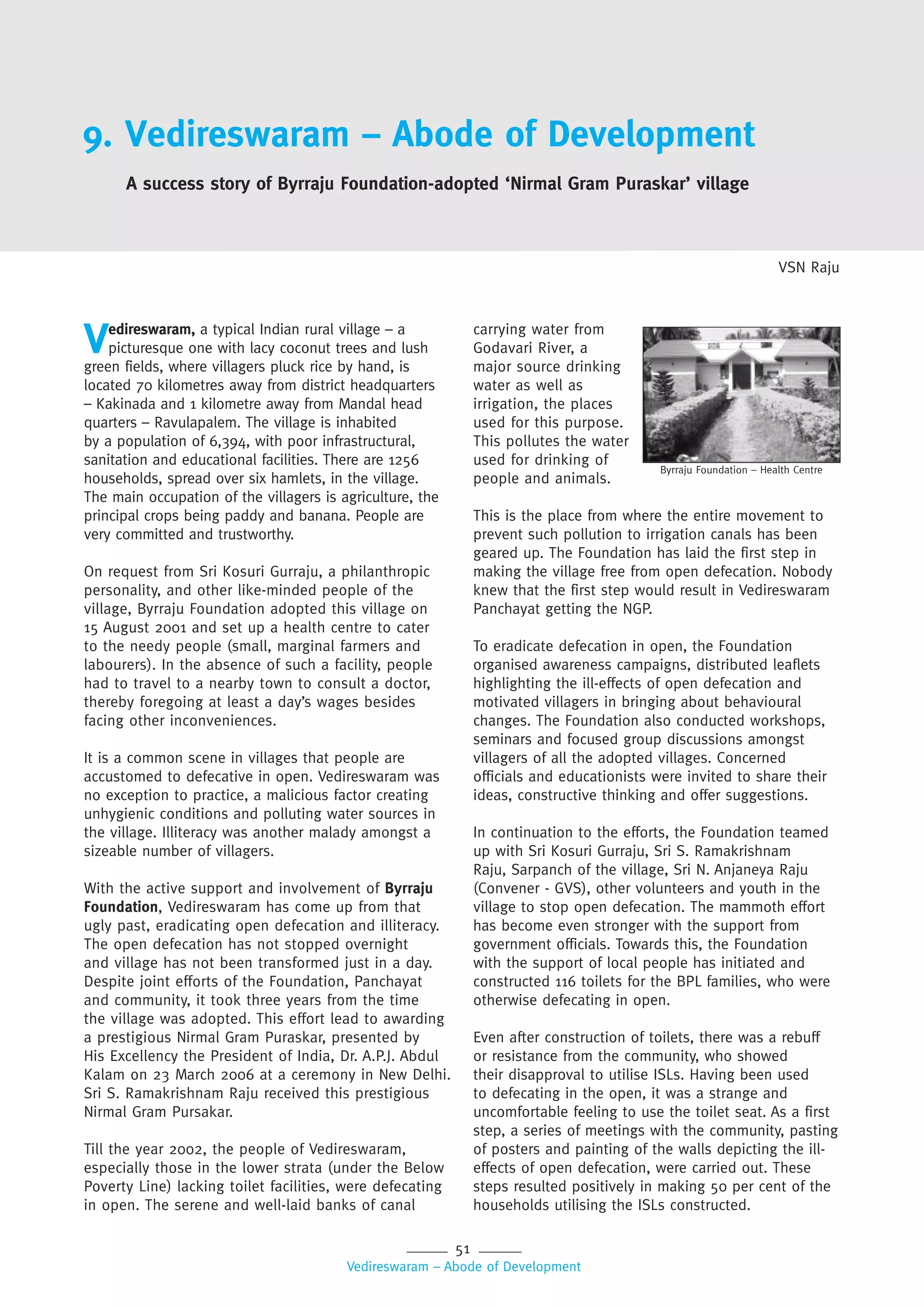 51
Vedireswaram – Abode of Development
carrying water from
Godavari River, a
major source drinking
water as well as
irrigation, the places
used for this purpose.
This pollutes the water
used for drinking of
people and animals.
This is the place from where the entire movement to
prevent such pollution to irrigation canals has been
geared up. The Foundation has laid the first step in
making the village free from open defecation. Nobody
knew that the first step would result in Vedireswaram
Panchayat getting the NGP.
To eradicate defecation in open, the Foundation
organised awareness campaigns, distributed leaflets
highlighting the ill-effects of open defecation and
motivated villagers in bringing about behavioural
changes. The Foundation also conducted workshops,
seminars and focused group discussions amongst
villagers of all the adopted villages. Concerned
officials and educationists were invited to share their
ideas, constructive thinking and offer suggestions.
In continuation to the efforts, the Foundation teamed
up with Sri Kosuri Gurraju, Sri S. Ramakrishnam
Raju, Sarpanch of the village, Sri N. Anjaneya Raju
(Convener - GVS), other volunteers and youth in the
village to stop open defecation. The mammoth effort
has become even stronger with the support from
government officials. Towards this, the Foundation
with the support of local people has initiated and
constructed 116 toilets for the BPL families, who were
otherwise defecating in open.
Even after construction of toilets, there was a rebuff
or resistance from the community, who showed
their disapproval to utilise ISLs. Having been used
to defecating in the open, it was a strange and
uncomfortable feeling to use the toilet seat. As a first
step, a series of meetings with the community, pasting
of posters and painting of the walls depicting the ill-
effects of open defecation, were carried out. These
steps resulted positively in making 50 per cent of the
households utilising the ISLs constructed.
9. Vedireswaram – Abode of Development
A success story of Byrraju Foundation-adopted ‘Nirmal Gram Puraskar’ village
VSN Raju
Vedireswaram, a typical Indian rural village – a
picturesque one with lacy coconut trees and lush
green fields, where villagers pluck rice by hand, is
located 70 kilometres away from district headquarters
– Kakinada and 1 kilometre away from Mandal head
quarters – Ravulapalem. The village is inhabited
by a population of 6,394, with poor infrastructural,
sanitation and educational facilities. There are 1256
households, spread over six hamlets, in the village.
The main occupation of the villagers is agriculture, the
principal crops being paddy and banana. People are
very committed and trustworthy.
On request from Sri Kosuri Gurraju, a philanthropic
personality, and other like-minded people of the
village, Byrraju Foundation adopted this village on
15 August 2001 and set up a health centre to cater
to the needy people (small, marginal farmers and
labourers). In the absence of such a facility, people
had to travel to a nearby town to consult a doctor,
thereby foregoing at least a day’s wages besides
facing other inconveniences.
It is a common scene in villages that people are
accustomed to defecative in open. Vedireswaram was
no exception to practice, a malicious factor creating
unhygienic conditions and polluting water sources in
the village. Illiteracy was another malady amongst a
sizeable number of villagers.
With the active support and involvement of Byrraju
Foundation, Vedireswaram has come up from that
ugly past, eradicating open defecation and illiteracy.
The open defecation has not stopped overnight
and village has not been transformed just in a day.
Despite joint efforts of the Foundation, Panchayat
and community, it took three years from the time
the village was adopted. This effort lead to awarding
a prestigious Nirmal Gram Puraskar, presented by
His Excellency the President of India, Dr. A.P.J. Abdul
Kalam on 23 March 2006 at a ceremony in New Delhi.
Sri S. Ramakrishnam Raju received this prestigious
Nirmal Gram Pursakar.
Till the year 2002, the people of Vedireswaram,
especially those in the lower strata (under the Below
Poverty Line) lacking toilet facilities, were defecating
in open. The serene and well-laid banks of canal
Byrraju Foundation – Health Centre
 