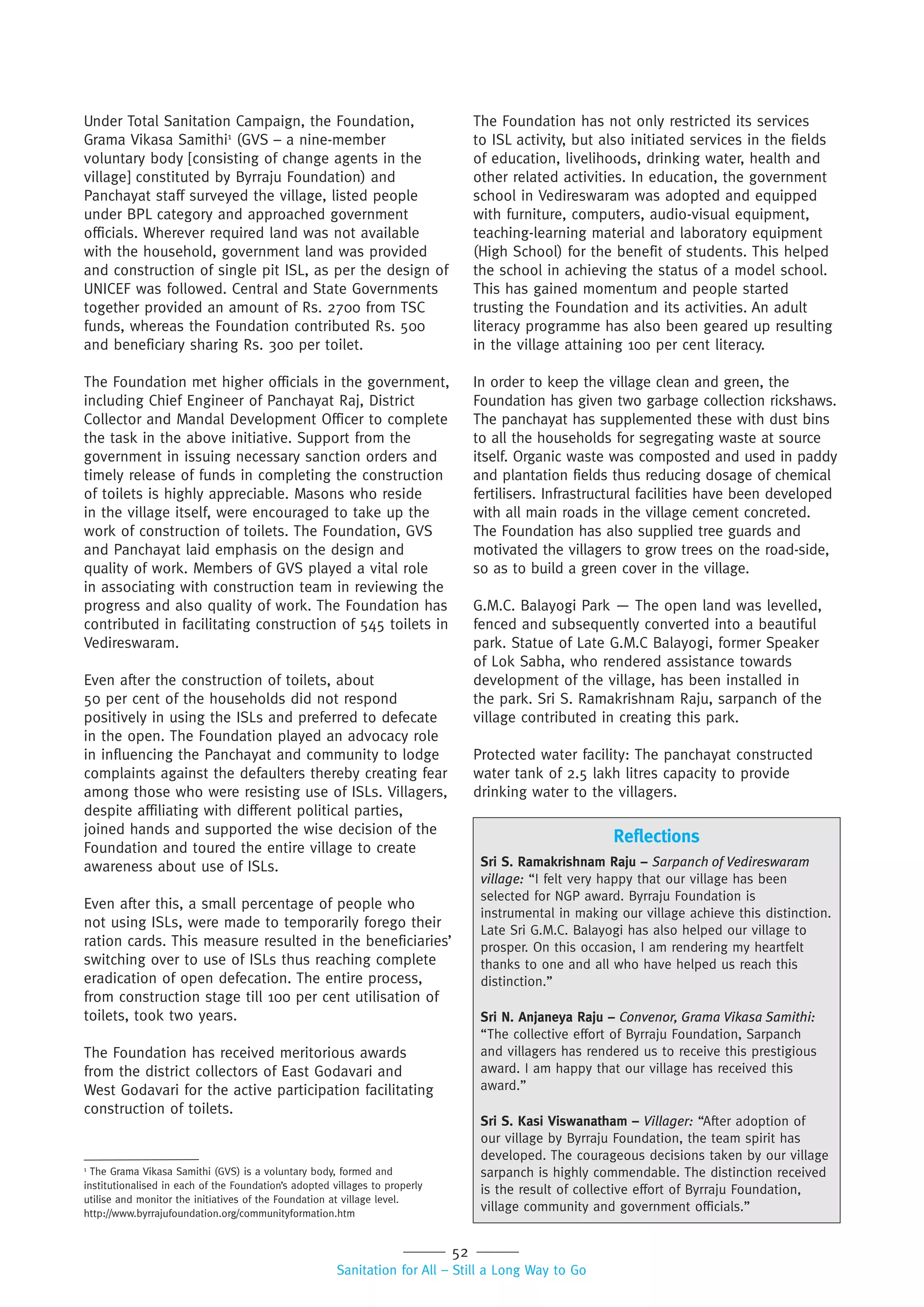 52
Sanitation for All – Still a Long Way to Go
Under Total Sanitation Campaign, the Foundation,
Grama Vikasa Samithi1
(GVS – a nine-member
voluntary body [consisting of change agents in the
village] constituted by Byrraju Foundation) and
Panchayat staff surveyed the village, listed people
under BPL category and approached government
officials. Wherever required land was not available
with the household, government land was provided
and construction of single pit ISL, as per the design of
UNICEF was followed. Central and State Governments
together provided an amount of Rs. 2700 from TSC
funds, whereas the Foundation contributed Rs. 500
and beneficiary sharing Rs. 300 per toilet.
The Foundation met higher officials in the government,
including Chief Engineer of Panchayat Raj, District
Collector and Mandal Development Officer to complete
the task in the above initiative. Support from the
government in issuing necessary sanction orders and
timely release of funds in completing the construction
of toilets is highly appreciable. Masons who reside
in the village itself, were encouraged to take up the
work of construction of toilets. The Foundation, GVS
and Panchayat laid emphasis on the design and
quality of work. Members of GVS played a vital role
in associating with construction team in reviewing the
progress and also quality of work. The Foundation has
contributed in facilitating construction of 545 toilets in
Vedireswaram.
Even after the construction of toilets, about
50 per cent of the households did not respond
positively in using the ISLs and preferred to defecate
in the open. The Foundation played an advocacy role
in influencing the Panchayat and community to lodge
complaints against the defaulters thereby creating fear
among those who were resisting use of ISLs. Villagers,
despite affiliating with different political parties,
joined hands and supported the wise decision of the
Foundation and toured the entire village to create
awareness about use of ISLs.
Even after this, a small percentage of people who
not using ISLs, were made to temporarily forego their
ration cards. This measure resulted in the beneficiaries’
switching over to use of ISLs thus reaching complete
eradication of open defecation. The entire process,
from construction stage till 100 per cent utilisation of
toilets, took two years.
The Foundation has received meritorious awards
from the district collectors of East Godavari and
West Godavari for the active participation facilitating
construction of toilets.
1
The Grama Vikasa Samithi (GVS) is a voluntary body, formed and
institutionalised in each of the Foundation’s adopted villages to properly
utilise and monitor the initiatives of the Foundation at village level.
http://www.byrrajufoundation.org/communityformation.htm
The Foundation has not only restricted its services
to ISL activity, but also initiated services in the fields
of education, livelihoods, drinking water, health and
other related activities. In education, the government
school in Vedireswaram was adopted and equipped
with furniture, computers, audio-visual equipment,
teaching-learning material and laboratory equipment
(High School) for the benefit of students. This helped
the school in achieving the status of a model school.
This has gained momentum and people started
trusting the Foundation and its activities. An adult
literacy programme has also been geared up resulting
in the village attaining 100 per cent literacy.
In order to keep the village clean and green, the
Foundation has given two garbage collection rickshaws.
The panchayat has supplemented these with dust bins
to all the households for segregating waste at source
itself. Organic waste was composted and used in paddy
and plantation fields thus reducing dosage of chemical
fertilisers. Infrastructural facilities have been developed
with all main roads in the village cement concreted.
The Foundation has also supplied tree guards and
motivated the villagers to grow trees on the road-side,
so as to build a green cover in the village.
G.M.C. Balayogi Park — The open land was levelled,
fenced and subsequently converted into a beautiful
park. Statue of Late G.M.C Balayogi, former Speaker
of Lok Sabha, who rendered assistance towards
development of the village, has been installed in
the park. Sri S. Ramakrishnam Raju, sarpanch of the
village contributed in creating this park.
Protected water facility: The panchayat constructed
water tank of 2.5 lakh litres capacity to provide
drinking water to the villagers.
Reflections
Sri S. Ramakrishnam Raju – Sarpanch of Vedireswaram
village: “I felt very happy that our village has been
selected for NGP award. Byrraju Foundation is
instrumental in making our village achieve this distinction.
Late Sri G.M.C. Balayogi has also helped our village to
prosper. On this occasion, I am rendering my heartfelt
thanks to one and all who have helped us reach this
distinction.”
Sri N. Anjaneya Raju – Convenor, Grama Vikasa Samithi:
“The collective effort of Byrraju Foundation, Sarpanch
and villagers has rendered us to receive this prestigious
award. I am happy that our village has received this
award.”
Sri S. Kasi Viswanatham – Villager: “After adoption of
our village by Byrraju Foundation, the team spirit has
developed. The courageous decisions taken by our village
sarpanch is highly commendable. The distinction received
is the result of collective effort of Byrraju Foundation,
village community and government officials.”
 