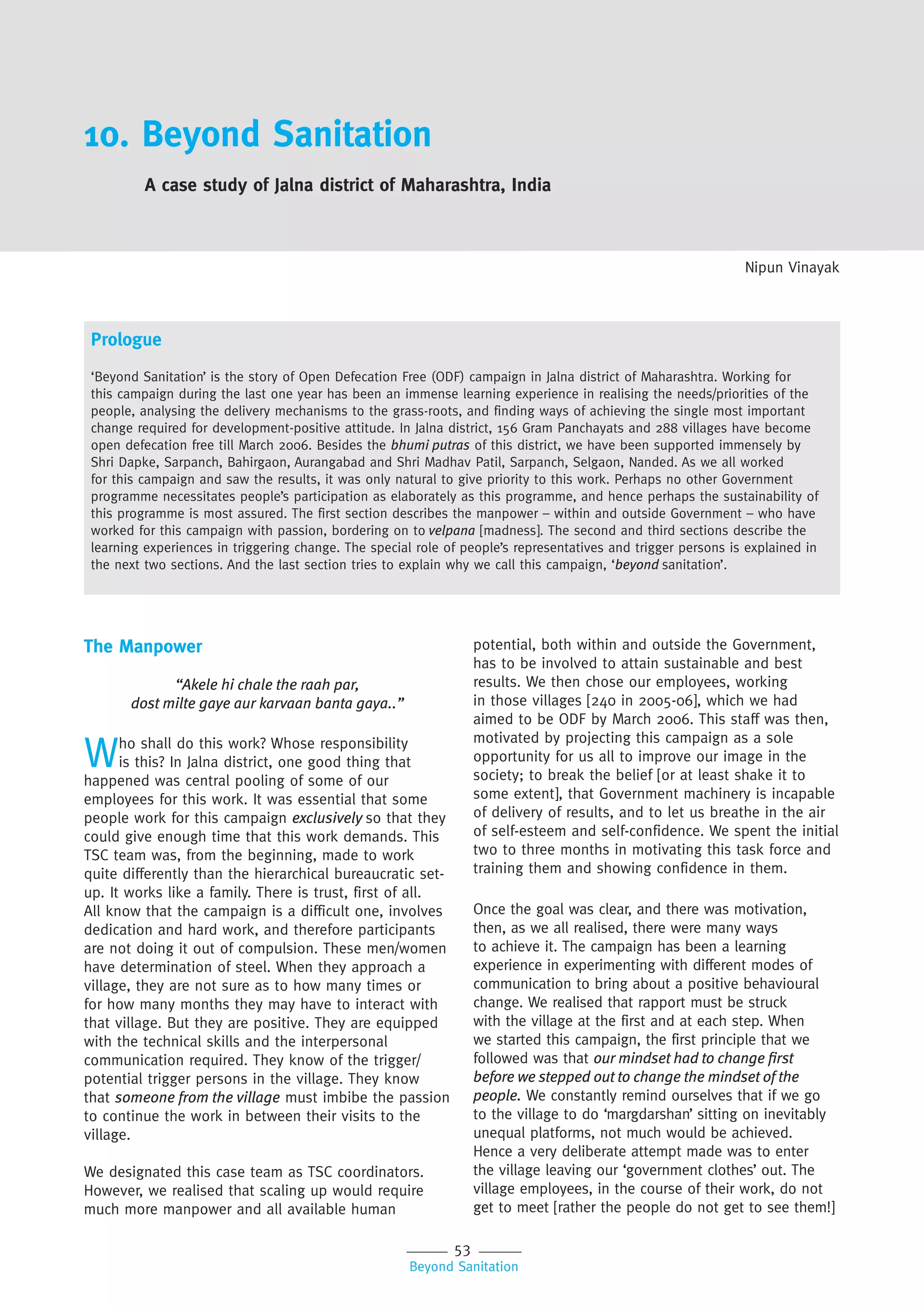 53
Beyond Sanitation
10. Beyond Sanitation
A case study of Jalna district of Maharashtra, India
Nipun Vinayak
The Manpower
“Akele hi chale the raah par,
dost milte gaye aur karvaan banta gaya..”
Who shall do this work? Whose responsibility
is this? In Jalna district, one good thing that
happened was central pooling of some of our
employees for this work. It was essential that some
people work for this campaign exclusively so that they
could give enough time that this work demands. This
TSC team was, from the beginning, made to work
quite differently than the hierarchical bureaucratic set-
up. It works like a family. There is trust, first of all.
All know that the campaign is a difficult one, involves
dedication and hard work, and therefore participants
are not doing it out of compulsion. These men/women
have determination of steel. When they approach a
village, they are not sure as to how many times or
for how many months they may have to interact with
that village. But they are positive. They are equipped
with the technical skills and the interpersonal
communication required. They know of the trigger/
potential trigger persons in the village. They know
that someone from the village must imbibe the passion
to continue the work in between their visits to the
village.
We designated this case team as TSC coordinators.
However, we realised that scaling up would require
much more manpower and all available human
Prologue
‘Beyond Sanitation’ is the story of Open Defecation Free (ODF) campaign in Jalna district of Maharashtra. Working for
this campaign during the last one year has been an immense learning experience in realising the needs/priorities of the
people, analysing the delivery mechanisms to the grass-roots, and finding ways of achieving the single most important
change required for development-positive attitude. In Jalna district, 156 Gram Panchayats and 288 villages have become
open defecation free till March 2006. Besides the bhumi putras of this district, we have been supported immensely by
Shri Dapke, Sarpanch, Bahirgaon, Aurangabad and Shri Madhav Patil, Sarpanch, Selgaon, Nanded. As we all worked
for this campaign and saw the results, it was only natural to give priority to this work. Perhaps no other Government
programme necessitates people’s participation as elaborately as this programme, and hence perhaps the sustainability of
this programme is most assured. The first section describes the manpower – within and outside Government – who have
worked for this campaign with passion, bordering on to velpana [madness]. The second and third sections describe the
learning experiences in triggering change. The special role of people’s representatives and trigger persons is explained in
the next two sections. And the last section tries to explain why we call this campaign, ‘beyond sanitation’.
potential, both within and outside the Government,
has to be involved to attain sustainable and best
results. We then chose our employees, working
in those villages [240 in 2005-06], which we had
aimed to be ODF by March 2006. This staff was then,
motivated by projecting this campaign as a sole
opportunity for us all to improve our image in the
society; to break the belief [or at least shake it to
some extent], that Government machinery is incapable
of delivery of results, and to let us breathe in the air
of self-esteem and self-confidence. We spent the initial
two to three months in motivating this task force and
training them and showing confidence in them.
Once the goal was clear, and there was motivation,
then, as we all realised, there were many ways
to achieve it. The campaign has been a learning
experience in experimenting with different modes of
communication to bring about a positive behavioural
change. We realised that rapport must be struck
with the village at the first and at each step. When
we started this campaign, the first principle that we
followed was that our mindset had to change ﬁrst
before we stepped out to change the mindset of the
people. We constantly remind ourselves that if we go
to the village to do ‘margdarshan’ sitting on inevitably
unequal platforms, not much would be achieved.
Hence a very deliberate attempt made was to enter
the village leaving our ‘government clothes’ out. The
village employees, in the course of their work, do not
get to meet [rather the people do not get to see them!]
 