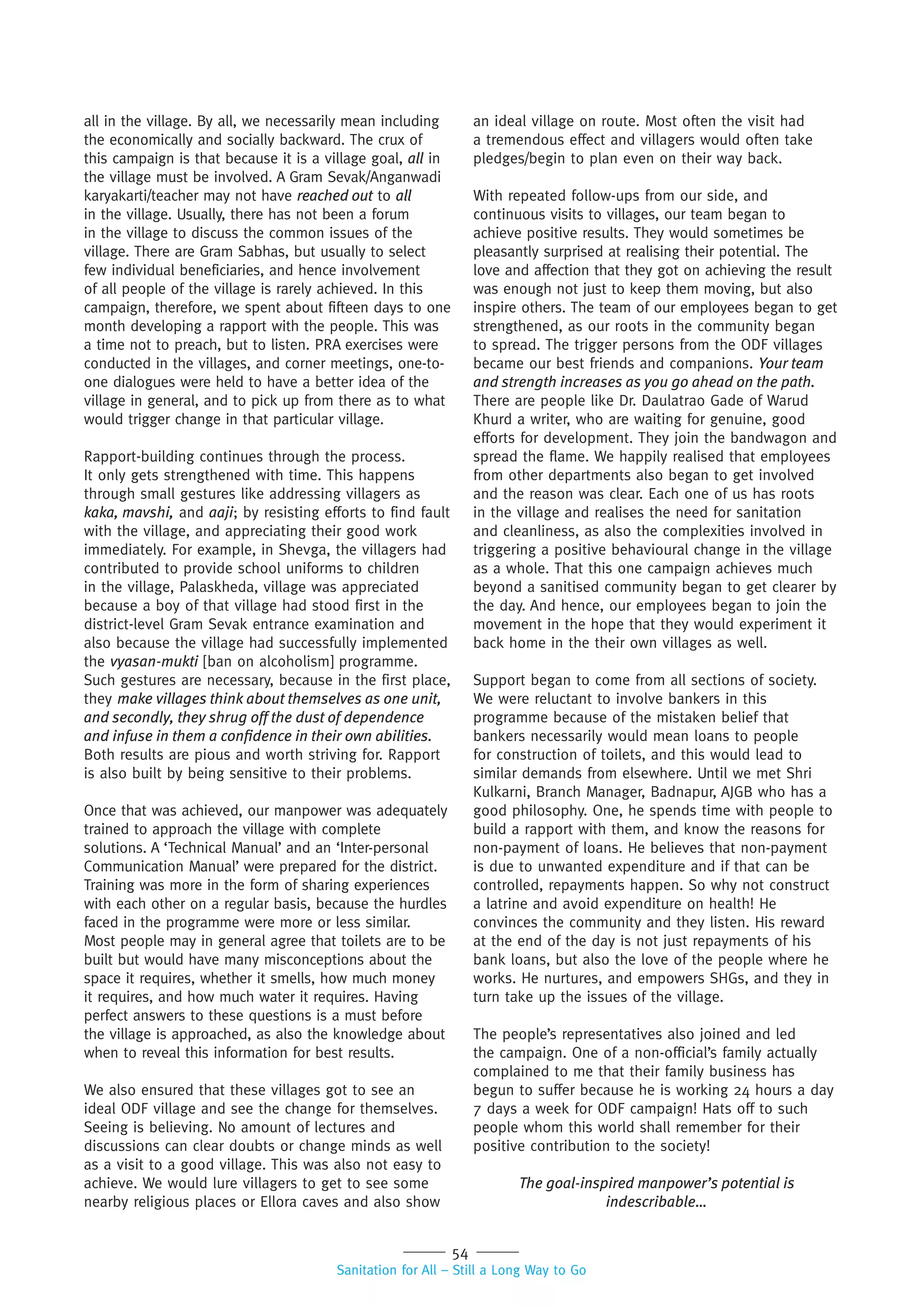 54
Sanitation for All – Still a Long Way to Go
all in the village. By all, we necessarily mean including
the economically and socially backward. The crux of
this campaign is that because it is a village goal, all in
the village must be involved. A Gram Sevak/Anganwadi
karyakarti/teacher may not have reached out to all
in the village. Usually, there has not been a forum
in the village to discuss the common issues of the
village. There are Gram Sabhas, but usually to select
few individual beneficiaries, and hence involvement
of all people of the village is rarely achieved. In this
campaign, therefore, we spent about fifteen days to one
month developing a rapport with the people. This was
a time not to preach, but to listen. PRA exercises were
conducted in the villages, and corner meetings, one-to-
one dialogues were held to have a better idea of the
village in general, and to pick up from there as to what
would trigger change in that particular village.
Rapport-building continues through the process.
It only gets strengthened with time. This happens
through small gestures like addressing villagers as
kaka, mavshi, and aaji; by resisting efforts to find fault
with the village, and appreciating their good work
immediately. For example, in Shevga, the villagers had
contributed to provide school uniforms to children
in the village, Palaskheda, village was appreciated
because a boy of that village had stood first in the
district-level Gram Sevak entrance examination and
also because the village had successfully implemented
the vyasan-mukti [ban on alcoholism] programme.
Such gestures are necessary, because in the first place,
they make villages think about themselves as one unit,
and secondly, they shrug off the dust of dependence
and infuse in them a conﬁdence in their own abilities.
Both results are pious and worth striving for. Rapport
is also built by being sensitive to their problems.
Once that was achieved, our manpower was adequately
trained to approach the village with complete
solutions. A ‘Technical Manual’ and an ‘Inter-personal
Communication Manual’ were prepared for the district.
Training was more in the form of sharing experiences
with each other on a regular basis, because the hurdles
faced in the programme were more or less similar.
Most people may in general agree that toilets are to be
built but would have many misconceptions about the
space it requires, whether it smells, how much money
it requires, and how much water it requires. Having
perfect answers to these questions is a must before
the village is approached, as also the knowledge about
when to reveal this information for best results.
We also ensured that these villages got to see an
ideal ODF village and see the change for themselves.
Seeing is believing. No amount of lectures and
discussions can clear doubts or change minds as well
as a visit to a good village. This was also not easy to
achieve. We would lure villagers to get to see some
nearby religious places or Ellora caves and also show
an ideal village on route. Most often the visit had
a tremendous effect and villagers would often take
pledges/begin to plan even on their way back.
With repeated follow-ups from our side, and
continuous visits to villages, our team began to
achieve positive results. They would sometimes be
pleasantly surprised at realising their potential. The
love and affection that they got on achieving the result
was enough not just to keep them moving, but also
inspire others. The team of our employees began to get
strengthened, as our roots in the community began
to spread. The trigger persons from the ODF villages
became our best friends and companions. Your team
and strength increases as you go ahead on the path.
There are people like Dr. Daulatrao Gade of Warud
Khurd a writer, who are waiting for genuine, good
efforts for development. They join the bandwagon and
spread the flame. We happily realised that employees
from other departments also began to get involved
and the reason was clear. Each one of us has roots
in the village and realises the need for sanitation
and cleanliness, as also the complexities involved in
triggering a positive behavioural change in the village
as a whole. That this one campaign achieves much
beyond a sanitised community began to get clearer by
the day. And hence, our employees began to join the
movement in the hope that they would experiment it
back home in the their own villages as well.
Support began to come from all sections of society.
We were reluctant to involve bankers in this
programme because of the mistaken belief that
bankers necessarily would mean loans to people
for construction of toilets, and this would lead to
similar demands from elsewhere. Until we met Shri
Kulkarni, Branch Manager, Badnapur, AJGB who has a
good philosophy. One, he spends time with people to
build a rapport with them, and know the reasons for
non-payment of loans. He believes that non-payment
is due to unwanted expenditure and if that can be
controlled, repayments happen. So why not construct
a latrine and avoid expenditure on health! He
convinces the community and they listen. His reward
at the end of the day is not just repayments of his
bank loans, but also the love of the people where he
works. He nurtures, and empowers SHGs, and they in
turn take up the issues of the village.
The people’s representatives also joined and led
the campaign. One of a non-official’s family actually
complained to me that their family business has
begun to suffer because he is working 24 hours a day
7 days a week for ODF campaign! Hats off to such
people whom this world shall remember for their
positive contribution to the society!
The goal-inspired manpower’s potential is
indescribable…
 