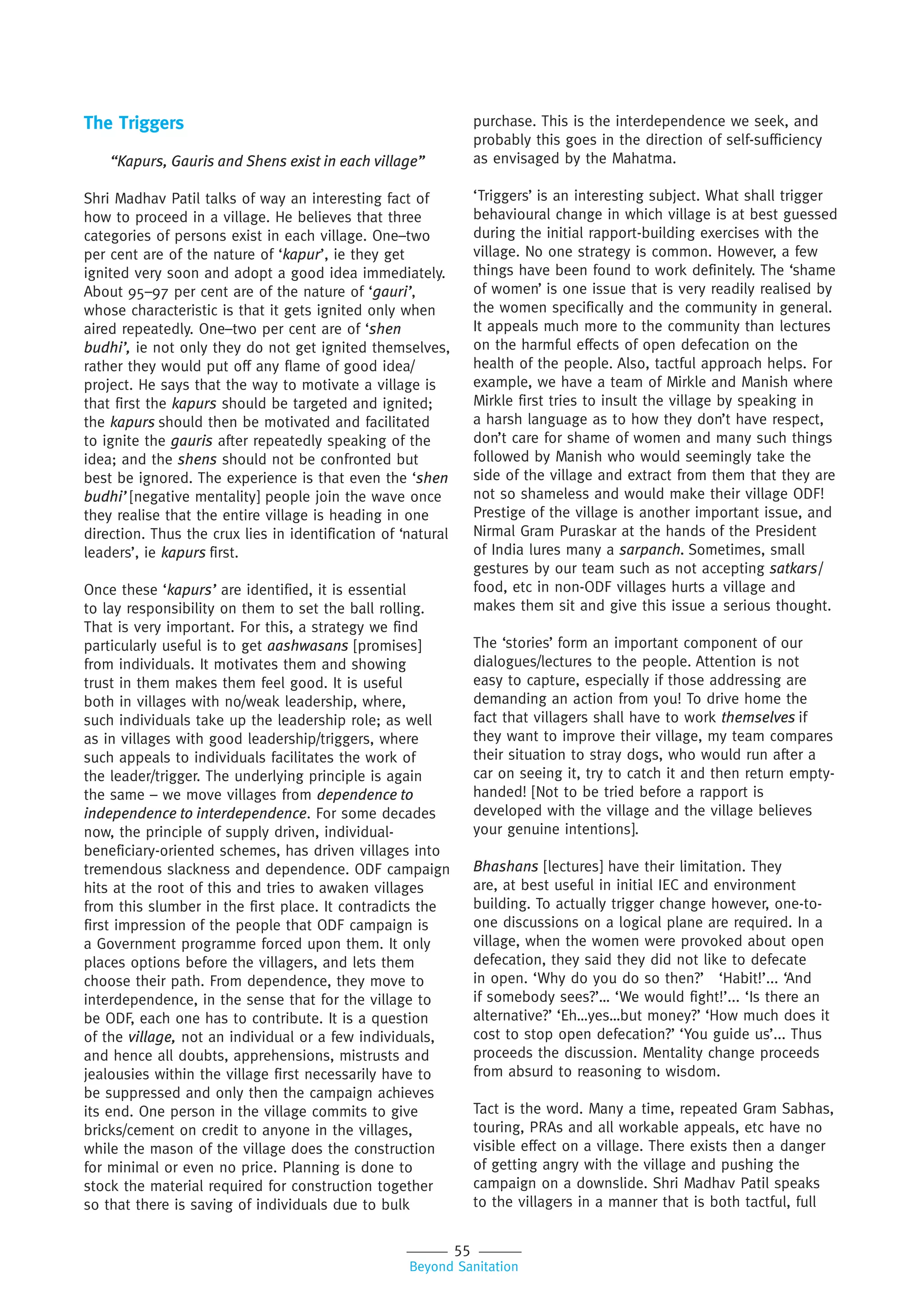55
Beyond Sanitation
The Triggers
“Kapurs, Gauris and Shens exist in each village”
Shri Madhav Patil talks of way an interesting fact of
how to proceed in a village. He believes that three
categories of persons exist in each village. One–two
per cent are of the nature of ‘kapur’, ie they get
ignited very soon and adopt a good idea immediately.
About 95–97 per cent are of the nature of ‘gauri’,
whose characteristic is that it gets ignited only when
aired repeatedly. One–two per cent are of ‘shen
budhi’, ie not only they do not get ignited themselves,
rather they would put off any flame of good idea/
project. He says that the way to motivate a village is
that first the kapurs should be targeted and ignited;
the kapurs should then be motivated and facilitated
to ignite the gauris after repeatedly speaking of the
idea; and the shens should not be confronted but
best be ignored. The experience is that even the ‘shen
budhi’ [negative mentality] people join the wave once
they realise that the entire village is heading in one
direction. Thus the crux lies in identification of ‘natural
leaders’, ie kapurs first.
Once these ‘kapurs’ are identified, it is essential
to lay responsibility on them to set the ball rolling.
That is very important. For this, a strategy we find
particularly useful is to get aashwasans [promises]
from individuals. It motivates them and showing
trust in them makes them feel good. It is useful
both in villages with no/weak leadership, where,
such individuals take up the leadership role; as well
as in villages with good leadership/triggers, where
such appeals to individuals facilitates the work of
the leader/trigger. The underlying principle is again
the same – we move villages from dependence to
independence to interdependence. For some decades
now, the principle of supply driven, individual-
beneficiary-oriented schemes, has driven villages into
tremendous slackness and dependence. ODF campaign
hits at the root of this and tries to awaken villages
from this slumber in the first place. It contradicts the
first impression of the people that ODF campaign is
a Government programme forced upon them. It only
places options before the villagers, and lets them
choose their path. From dependence, they move to
interdependence, in the sense that for the village to
be ODF, each one has to contribute. It is a question
of the village, not an individual or a few individuals,
and hence all doubts, apprehensions, mistrusts and
jealousies within the village first necessarily have to
be suppressed and only then the campaign achieves
its end. One person in the village commits to give
bricks/cement on credit to anyone in the villages,
while the mason of the village does the construction
for minimal or even no price. Planning is done to
stock the material required for construction together
so that there is saving of individuals due to bulk
purchase. This is the interdependence we seek, and
probably this goes in the direction of self-sufficiency
as envisaged by the Mahatma.
‘Triggers’ is an interesting subject. What shall trigger
behavioural change in which village is at best guessed
during the initial rapport-building exercises with the
village. No one strategy is common. However, a few
things have been found to work definitely. The ‘shame
of women’ is one issue that is very readily realised by
the women specifically and the community in general.
It appeals much more to the community than lectures
on the harmful effects of open defecation on the
health of the people. Also, tactful approach helps. For
example, we have a team of Mirkle and Manish where
Mirkle first tries to insult the village by speaking in
a harsh language as to how they don’t have respect,
don’t care for shame of women and many such things
followed by Manish who would seemingly take the
side of the village and extract from them that they are
not so shameless and would make their village ODF!
Prestige of the village is another important issue, and
Nirmal Gram Puraskar at the hands of the President
of India lures many a sarpanch. Sometimes, small
gestures by our team such as not accepting satkars/
food, etc in non-ODF villages hurts a village and
makes them sit and give this issue a serious thought.
The ‘stories’ form an important component of our
dialogues/lectures to the people. Attention is not
easy to capture, especially if those addressing are
demanding an action from you! To drive home the
fact that villagers shall have to work themselves if
they want to improve their village, my team compares
their situation to stray dogs, who would run after a
car on seeing it, try to catch it and then return empty-
handed! [Not to be tried before a rapport is
developed with the village and the village believes
your genuine intentions].
Bhashans [lectures] have their limitation. They
are, at best useful in initial IEC and environment
building. To actually trigger change however, one-to-
one discussions on a logical plane are required. In a
village, when the women were provoked about open
defecation, they said they did not like to defecate
in open. ‘Why do you do so then?’ ‘Habit!’... ‘And
if somebody sees?’… ‘We would fight!’... ‘Is there an
alternative?’ ‘Eh…yes…but money?’ ‘How much does it
cost to stop open defecation?’ ‘You guide us’... Thus
proceeds the discussion. Mentality change proceeds
from absurd to reasoning to wisdom.
Tact is the word. Many a time, repeated Gram Sabhas,
touring, PRAs and all workable appeals, etc have no
visible effect on a village. There exists then a danger
of getting angry with the village and pushing the
campaign on a downslide. Shri Madhav Patil speaks
to the villagers in a manner that is both tactful, full
 