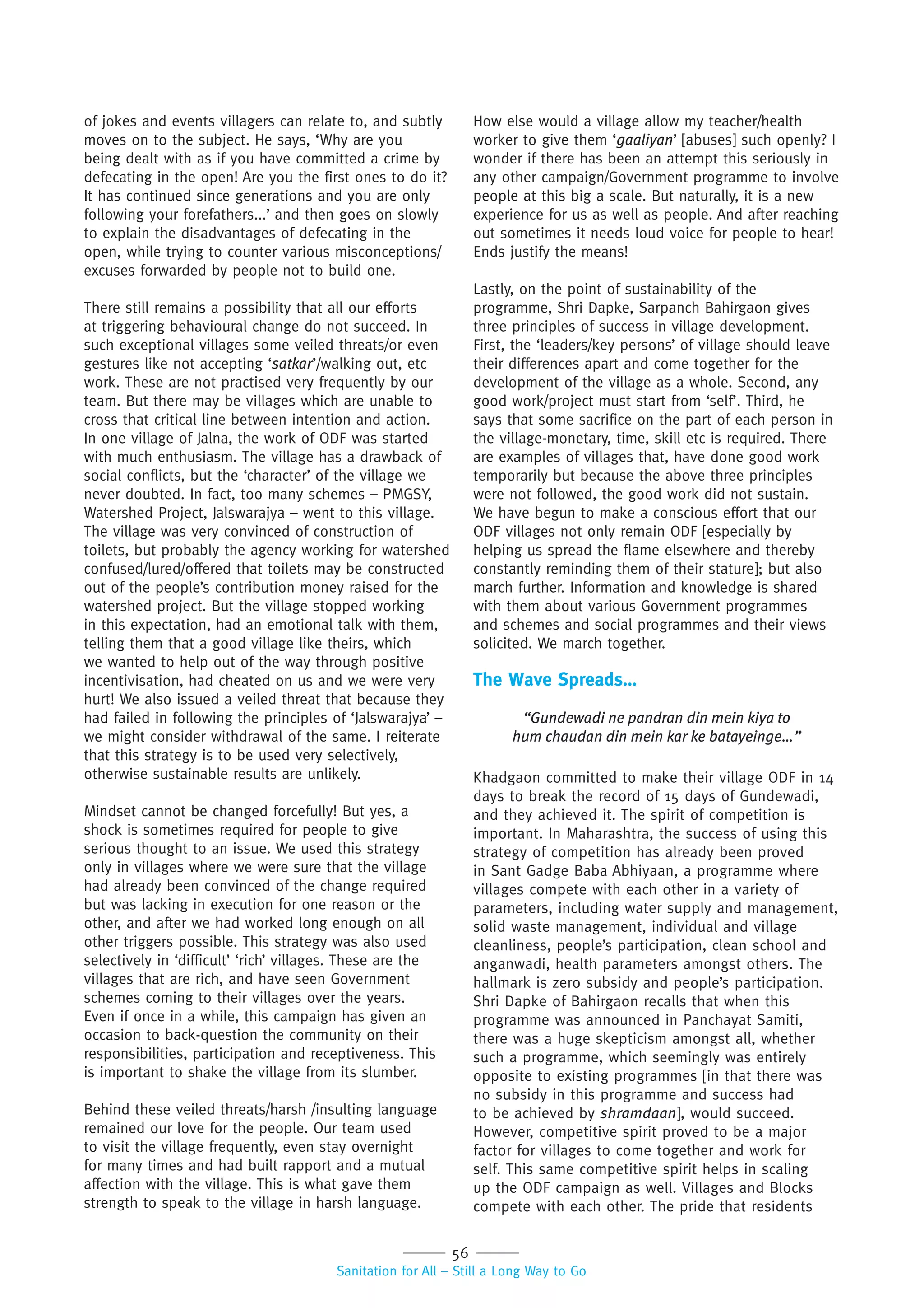 56
Sanitation for All – Still a Long Way to Go
of jokes and events villagers can relate to, and subtly
moves on to the subject. He says, ‘Why are you
being dealt with as if you have committed a crime by
defecating in the open! Are you the first ones to do it?
It has continued since generations and you are only
following your forefathers...’ and then goes on slowly
to explain the disadvantages of defecating in the
open, while trying to counter various misconceptions/
excuses forwarded by people not to build one.
There still remains a possibility that all our efforts
at triggering behavioural change do not succeed. In
such exceptional villages some veiled threats/or even
gestures like not accepting ‘satkar’/walking out, etc
work. These are not practised very frequently by our
team. But there may be villages which are unable to
cross that critical line between intention and action.
In one village of Jalna, the work of ODF was started
with much enthusiasm. The village has a drawback of
social conflicts, but the ‘character’ of the village we
never doubted. In fact, too many schemes – PMGSY,
Watershed Project, Jalswarajya – went to this village.
The village was very convinced of construction of
toilets, but probably the agency working for watershed
confused/lured/offered that toilets may be constructed
out of the people’s contribution money raised for the
watershed project. But the village stopped working
in this expectation, had an emotional talk with them,
telling them that a good village like theirs, which
we wanted to help out of the way through positive
incentivisation, had cheated on us and we were very
hurt! We also issued a veiled threat that because they
had failed in following the principles of ‘Jalswarajya’ –
we might consider withdrawal of the same. I reiterate
that this strategy is to be used very selectively,
otherwise sustainable results are unlikely.
Mindset cannot be changed forcefully! But yes, a
shock is sometimes required for people to give
serious thought to an issue. We used this strategy
only in villages where we were sure that the village
had already been convinced of the change required
but was lacking in execution for one reason or the
other, and after we had worked long enough on all
other triggers possible. This strategy was also used
selectively in ‘difficult’ ‘rich’ villages. These are the
villages that are rich, and have seen Government
schemes coming to their villages over the years.
Even if once in a while, this campaign has given an
occasion to back-question the community on their
responsibilities, participation and receptiveness. This
is important to shake the village from its slumber.
Behind these veiled threats/harsh /insulting language
remained our love for the people. Our team used
to visit the village frequently, even stay overnight
for many times and had built rapport and a mutual
affection with the village. This is what gave them
strength to speak to the village in harsh language.
How else would a village allow my teacher/health
worker to give them ‘gaaliyan’ [abuses] such openly? I
wonder if there has been an attempt this seriously in
any other campaign/Government programme to involve
people at this big a scale. But naturally, it is a new
experience for us as well as people. And after reaching
out sometimes it needs loud voice for people to hear!
Ends justify the means!
Lastly, on the point of sustainability of the
programme, Shri Dapke, Sarpanch Bahirgaon gives
three principles of success in village development.
First, the ‘leaders/key persons’ of village should leave
their differences apart and come together for the
development of the village as a whole. Second, any
good work/project must start from ‘self’. Third, he
says that some sacrifice on the part of each person in
the village-monetary, time, skill etc is required. There
are examples of villages that, have done good work
temporarily but because the above three principles
were not followed, the good work did not sustain.
We have begun to make a conscious effort that our
ODF villages not only remain ODF [especially by
helping us spread the flame elsewhere and thereby
constantly reminding them of their stature]; but also
march further. Information and knowledge is shared
with them about various Government programmes
and schemes and social programmes and their views
solicited. We march together.
The Wave Spreads…
“Gundewadi ne pandran din mein kiya to
hum chaudan din mein kar ke batayeinge…”
Khadgaon committed to make their village ODF in 14
days to break the record of 15 days of Gundewadi,
and they achieved it. The spirit of competition is
important. In Maharashtra, the success of using this
strategy of competition has already been proved
in Sant Gadge Baba Abhiyaan, a programme where
villages compete with each other in a variety of
parameters, including water supply and management,
solid waste management, individual and village
cleanliness, people’s participation, clean school and
anganwadi, health parameters amongst others. The
hallmark is zero subsidy and people’s participation.
Shri Dapke of Bahirgaon recalls that when this
programme was announced in Panchayat Samiti,
there was a huge skepticism amongst all, whether
such a programme, which seemingly was entirely
opposite to existing programmes [in that there was
no subsidy in this programme and success had
to be achieved by shramdaan], would succeed.
However, competitive spirit proved to be a major
factor for villages to come together and work for
self. This same competitive spirit helps in scaling
up the ODF campaign as well. Villages and Blocks
compete with each other. The pride that residents
 
