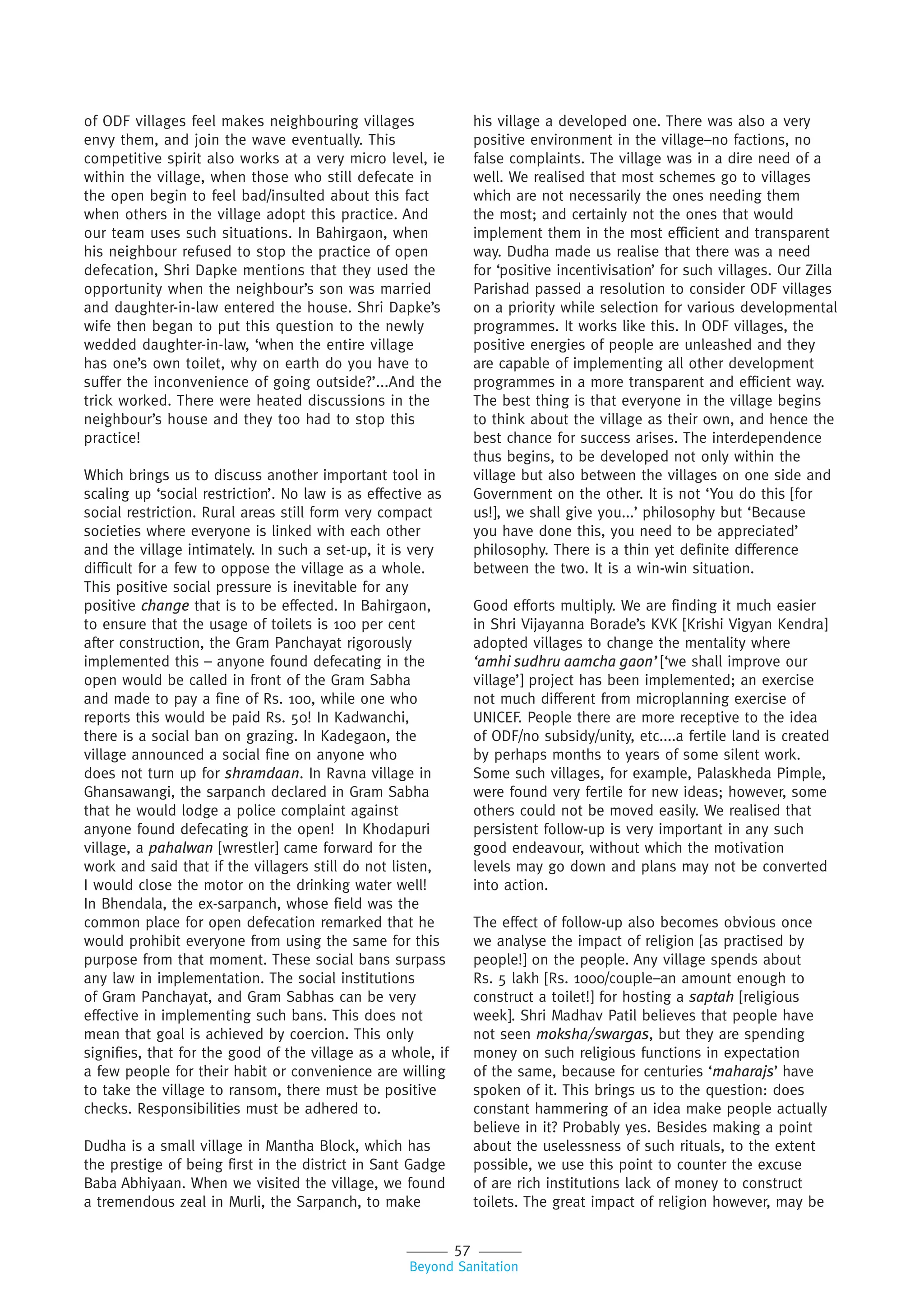 57
Beyond Sanitation
of ODF villages feel makes neighbouring villages
envy them, and join the wave eventually. This
competitive spirit also works at a very micro level, ie
within the village, when those who still defecate in
the open begin to feel bad/insulted about this fact
when others in the village adopt this practice. And
our team uses such situations. In Bahirgaon, when
his neighbour refused to stop the practice of open
defecation, Shri Dapke mentions that they used the
opportunity when the neighbour’s son was married
and daughter-in-law entered the house. Shri Dapke’s
wife then began to put this question to the newly
wedded daughter-in-law, ‘when the entire village
has one’s own toilet, why on earth do you have to
suffer the inconvenience of going outside?’...And the
trick worked. There were heated discussions in the
neighbour’s house and they too had to stop this
practice!
Which brings us to discuss another important tool in
scaling up ‘social restriction’. No law is as effective as
social restriction. Rural areas still form very compact
societies where everyone is linked with each other
and the village intimately. In such a set-up, it is very
difficult for a few to oppose the village as a whole.
This positive social pressure is inevitable for any
positive change that is to be effected. In Bahirgaon,
to ensure that the usage of toilets is 100 per cent
after construction, the Gram Panchayat rigorously
implemented this – anyone found defecating in the
open would be called in front of the Gram Sabha
and made to pay a fine of Rs. 100, while one who
reports this would be paid Rs. 50! In Kadwanchi,
there is a social ban on grazing. In Kadegaon, the
village announced a social fine on anyone who
does not turn up for shramdaan. In Ravna village in
Ghansawangi, the sarpanch declared in Gram Sabha
that he would lodge a police complaint against
anyone found defecating in the open! In Khodapuri
village, a pahalwan [wrestler] came forward for the
work and said that if the villagers still do not listen,
I would close the motor on the drinking water well!
In Bhendala, the ex-sarpanch, whose field was the
common place for open defecation remarked that he
would prohibit everyone from using the same for this
purpose from that moment. These social bans surpass
any law in implementation. The social institutions
of Gram Panchayat, and Gram Sabhas can be very
effective in implementing such bans. This does not
mean that goal is achieved by coercion. This only
signifies, that for the good of the village as a whole, if
a few people for their habit or convenience are willing
to take the village to ransom, there must be positive
checks. Responsibilities must be adhered to.
Dudha is a small village in Mantha Block, which has
the prestige of being first in the district in Sant Gadge
Baba Abhiyaan. When we visited the village, we found
a tremendous zeal in Murli, the Sarpanch, to make
his village a developed one. There was also a very
positive environment in the village–no factions, no
false complaints. The village was in a dire need of a
well. We realised that most schemes go to villages
which are not necessarily the ones needing them
the most; and certainly not the ones that would
implement them in the most efficient and transparent
way. Dudha made us realise that there was a need
for ‘positive incentivisation’ for such villages. Our Zilla
Parishad passed a resolution to consider ODF villages
on a priority while selection for various developmental
programmes. It works like this. In ODF villages, the
positive energies of people are unleashed and they
are capable of implementing all other development
programmes in a more transparent and efficient way.
The best thing is that everyone in the village begins
to think about the village as their own, and hence the
best chance for success arises. The interdependence
thus begins, to be developed not only within the
village but also between the villages on one side and
Government on the other. It is not ‘You do this [for
us!], we shall give you...’ philosophy but ‘Because
you have done this, you need to be appreciated’
philosophy. There is a thin yet definite difference
between the two. It is a win-win situation.
Good efforts multiply. We are finding it much easier
in Shri Vijayanna Borade’s KVK [Krishi Vigyan Kendra]
adopted villages to change the mentality where
‘amhi sudhru aamcha gaon’ [‘we shall improve our
village’] project has been implemented; an exercise
not much different from microplanning exercise of
UNICEF. People there are more receptive to the idea
of ODF/no subsidy/unity, etc....a fertile land is created
by perhaps months to years of some silent work.
Some such villages, for example, Palaskheda Pimple,
were found very fertile for new ideas; however, some
others could not be moved easily. We realised that
persistent follow-up is very important in any such
good endeavour, without which the motivation
levels may go down and plans may not be converted
into action.
The effect of follow-up also becomes obvious once
we analyse the impact of religion [as practised by
people!] on the people. Any village spends about
Rs. 5 lakh [Rs. 1000/couple–an amount enough to
construct a toilet!] for hosting a saptah [religious
week]. Shri Madhav Patil believes that people have
not seen moksha/swargas, but they are spending
money on such religious functions in expectation
of the same, because for centuries ‘maharajs’ have
spoken of it. This brings us to the question: does
constant hammering of an idea make people actually
believe in it? Probably yes. Besides making a point
about the uselessness of such rituals, to the extent
possible, we use this point to counter the excuse
of are rich institutions lack of money to construct
toilets. The great impact of religion however, may be
 