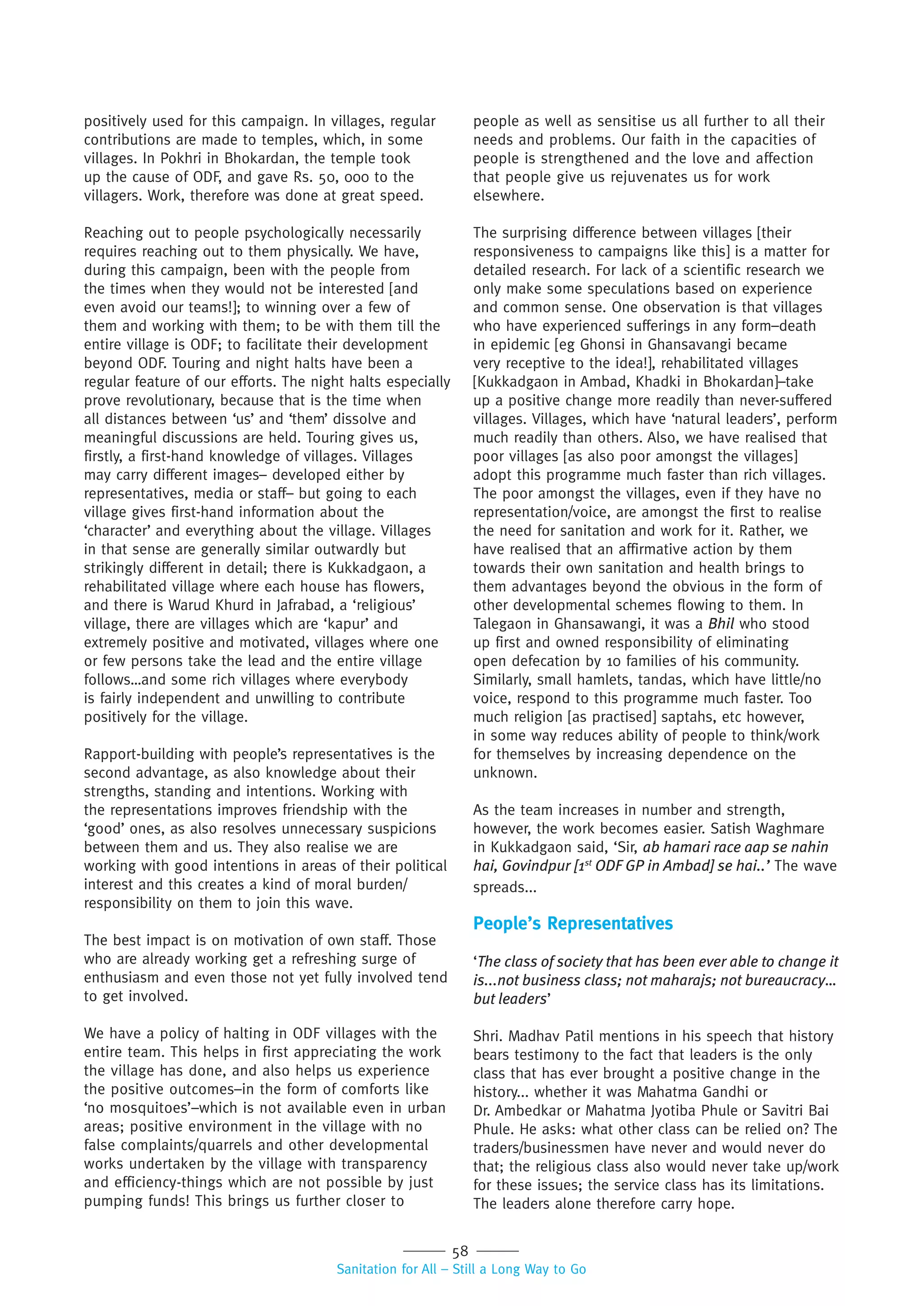 58
Sanitation for All – Still a Long Way to Go
positively used for this campaign. In villages, regular
contributions are made to temples, which, in some
villages. In Pokhri in Bhokardan, the temple took
up the cause of ODF, and gave Rs. 50, 000 to the
villagers. Work, therefore was done at great speed.
Reaching out to people psychologically necessarily
requires reaching out to them physically. We have,
during this campaign, been with the people from
the times when they would not be interested [and
even avoid our teams!]; to winning over a few of
them and working with them; to be with them till the
entire village is ODF; to facilitate their development
beyond ODF. Touring and night halts have been a
regular feature of our efforts. The night halts especially
prove revolutionary, because that is the time when
all distances between ‘us’ and ‘them’ dissolve and
meaningful discussions are held. Touring gives us,
firstly, a first-hand knowledge of villages. Villages
may carry different images– developed either by
representatives, media or staff– but going to each
village gives first-hand information about the
‘character’ and everything about the village. Villages
in that sense are generally similar outwardly but
strikingly different in detail; there is Kukkadgaon, a
rehabilitated village where each house has flowers,
and there is Warud Khurd in Jafrabad, a ‘religious’
village, there are villages which are ‘kapur’ and
extremely positive and motivated, villages where one
or few persons take the lead and the entire village
follows…and some rich villages where everybody
is fairly independent and unwilling to contribute
positively for the village.
Rapport-building with people’s representatives is the
second advantage, as also knowledge about their
strengths, standing and intentions. Working with
the representations improves friendship with the
‘good’ ones, as also resolves unnecessary suspicions
between them and us. They also realise we are
working with good intentions in areas of their political
interest and this creates a kind of moral burden/
responsibility on them to join this wave.
The best impact is on motivation of own staff. Those
who are already working get a refreshing surge of
enthusiasm and even those not yet fully involved tend
to get involved.
We have a policy of halting in ODF villages with the
entire team. This helps in first appreciating the work
the village has done, and also helps us experience
the positive outcomes–in the form of comforts like
‘no mosquitoes’–which is not available even in urban
areas; positive environment in the village with no
false complaints/quarrels and other developmental
works undertaken by the village with transparency
and efficiency-things which are not possible by just
pumping funds! This brings us further closer to
people as well as sensitise us all further to all their
needs and problems. Our faith in the capacities of
people is strengthened and the love and affection
that people give us rejuvenates us for work
elsewhere.
The surprising difference between villages [their
responsiveness to campaigns like this] is a matter for
detailed research. For lack of a scientific research we
only make some speculations based on experience
and common sense. One observation is that villages
who have experienced sufferings in any form–death
in epidemic [eg Ghonsi in Ghansavangi became
very receptive to the idea!], rehabilitated villages
[Kukkadgaon in Ambad, Khadki in Bhokardan]–take
up a positive change more readily than never-suffered
villages. Villages, which have ‘natural leaders’, perform
much readily than others. Also, we have realised that
poor villages [as also poor amongst the villages]
adopt this programme much faster than rich villages.
The poor amongst the villages, even if they have no
representation/voice, are amongst the first to realise
the need for sanitation and work for it. Rather, we
have realised that an affirmative action by them
towards their own sanitation and health brings to
them advantages beyond the obvious in the form of
other developmental schemes flowing to them. In
Talegaon in Ghansawangi, it was a Bhil who stood
up first and owned responsibility of eliminating
open defecation by 10 families of his community.
Similarly, small hamlets, tandas, which have little/no
voice, respond to this programme much faster. Too
much religion [as practised] saptahs, etc however,
in some way reduces ability of people to think/work
for themselves by increasing dependence on the
unknown.
As the team increases in number and strength,
however, the work becomes easier. Satish Waghmare
in Kukkadgaon said, ‘Sir, ab hamari race aap se nahin
hai, Govindpur [1st
ODF GP in Ambad] se hai..’ The wave
spreads...
People’s Representatives
‘The class of society that has been ever able to change it
is...not business class; not maharajs; not bureaucracy…
but leaders’
Shri. Madhav Patil mentions in his speech that history
bears testimony to the fact that leaders is the only
class that has ever brought a positive change in the
history... whether it was Mahatma Gandhi or
Dr. Ambedkar or Mahatma Jyotiba Phule or Savitri Bai
Phule. He asks: what other class can be relied on? The
traders/businessmen have never and would never do
that; the religious class also would never take up/work
for these issues; the service class has its limitations.
The leaders alone therefore carry hope.
 