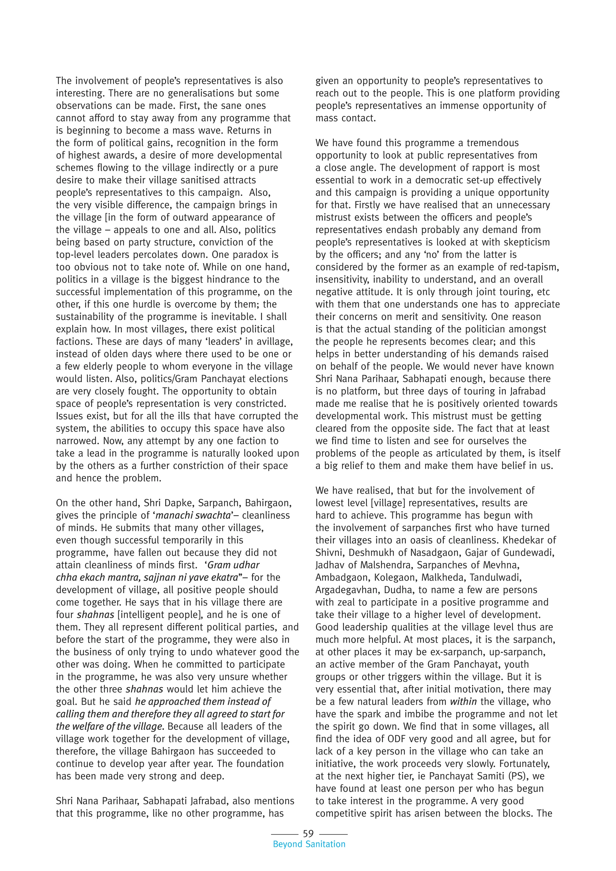 59
Beyond Sanitation
The involvement of people’s representatives is also
interesting. There are no generalisations but some
observations can be made. First, the sane ones
cannot afford to stay away from any programme that
is beginning to become a mass wave. Returns in
the form of political gains, recognition in the form
of highest awards, a desire of more developmental
schemes flowing to the village indirectly or a pure
desire to make their village sanitised attracts
people’s representatives to this campaign. Also,
the very visible difference, the campaign brings in
the village [in the form of outward appearance of
the village – appeals to one and all. Also, politics
being based on party structure, conviction of the
top-level leaders percolates down. One paradox is
too obvious not to take note of. While on one hand,
politics in a village is the biggest hindrance to the
successful implementation of this programme, on the
other, if this one hurdle is overcome by them; the
sustainability of the programme is inevitable. I shall
explain how. In most villages, there exist political
factions. These are days of many ‘leaders’ in avillage,
instead of olden days where there used to be one or
a few elderly people to whom everyone in the village
would listen. Also, politics/Gram Panchayat elections
are very closely fought. The opportunity to obtain
space of people’s representation is very constricted.
Issues exist, but for all the ills that have corrupted the
system, the abilities to occupy this space have also
narrowed. Now, any attempt by any one faction to
take a lead in the programme is naturally looked upon
by the others as a further constriction of their space
and hence the problem.
On the other hand, Shri Dapke, Sarpanch, Bahirgaon,
gives the principle of ‘manachi swachta’– cleanliness
of minds. He submits that many other villages,
even though successful temporarily in this
programme, have fallen out because they did not
attain cleanliness of minds first. ‘Gram udhar
chha ekach mantra, sajjnan ni yave ekatra’’– for the
development of village, all positive people should
come together. He says that in his village there are
four shahnas [intelligent people], and he is one of
them. They all represent different political parties, and
before the start of the programme, they were also in
the business of only trying to undo whatever good the
other was doing. When he committed to participate
in the programme, he was also very unsure whether
the other three shahnas would let him achieve the
goal. But he said he approached them instead of
calling them and therefore they all agreed to start for
the welfare of the village. Because all leaders of the
village work together for the development of village,
therefore, the village Bahirgaon has succeeded to
continue to develop year after year. The foundation
has been made very strong and deep.
Shri Nana Parihaar, Sabhapati Jafrabad, also mentions
that this programme, like no other programme, has
given an opportunity to people’s representatives to
reach out to the people. This is one platform providing
people’s representatives an immense opportunity of
mass contact.
We have found this programme a tremendous
opportunity to look at public representatives from
a close angle. The development of rapport is most
essential to work in a democratic set-up effectively
and this campaign is providing a unique opportunity
for that. Firstly we have realised that an unnecessary
mistrust exists between the officers and people’s
representatives endash probably any demand from
people’s representatives is looked at with skepticism
by the officers; and any ‘no’ from the latter is
considered by the former as an example of red-tapism,
insensitivity, inability to understand, and an overall
negative attitude. It is only through joint touring, etc
with them that one understands one has to appreciate
their concerns on merit and sensitivity. One reason
is that the actual standing of the politician amongst
the people he represents becomes clear; and this
helps in better understanding of his demands raised
on behalf of the people. We would never have known
Shri Nana Parihaar, Sabhapati enough, because there
is no platform, but three days of touring in Jafrabad
made me realise that he is positively oriented towards
developmental work. This mistrust must be getting
cleared from the opposite side. The fact that at least
we find time to listen and see for ourselves the
problems of the people as articulated by them, is itself
a big relief to them and make them have belief in us.
We have realised, that but for the involvement of
lowest level [village] representatives, results are
hard to achieve. This programme has begun with
the involvement of sarpanches first who have turned
their villages into an oasis of cleanliness. Khedekar of
Shivni, Deshmukh of Nasadgaon, Gajar of Gundewadi,
Jadhav of Malshendra, Sarpanches of Mevhna,
Ambadgaon, Kolegaon, Malkheda, Tandulwadi,
Argadegavhan, Dudha, to name a few are persons
with zeal to participate in a positive programme and
take their village to a higher level of development.
Good leadership qualities at the village level thus are
much more helpful. At most places, it is the sarpanch,
at other places it may be ex-sarpanch, up-sarpanch,
an active member of the Gram Panchayat, youth
groups or other triggers within the village. But it is
very essential that, after initial motivation, there may
be a few natural leaders from within the village, who
have the spark and imbibe the programme and not let
the spirit go down. We find that in some villages, all
find the idea of ODF very good and all agree, but for
lack of a key person in the village who can take an
initiative, the work proceeds very slowly. Fortunately,
at the next higher tier, ie Panchayat Samiti (PS), we
have found at least one person per who has begun
to take interest in the programme. A very good
competitive spirit has arisen between the blocks. The
 