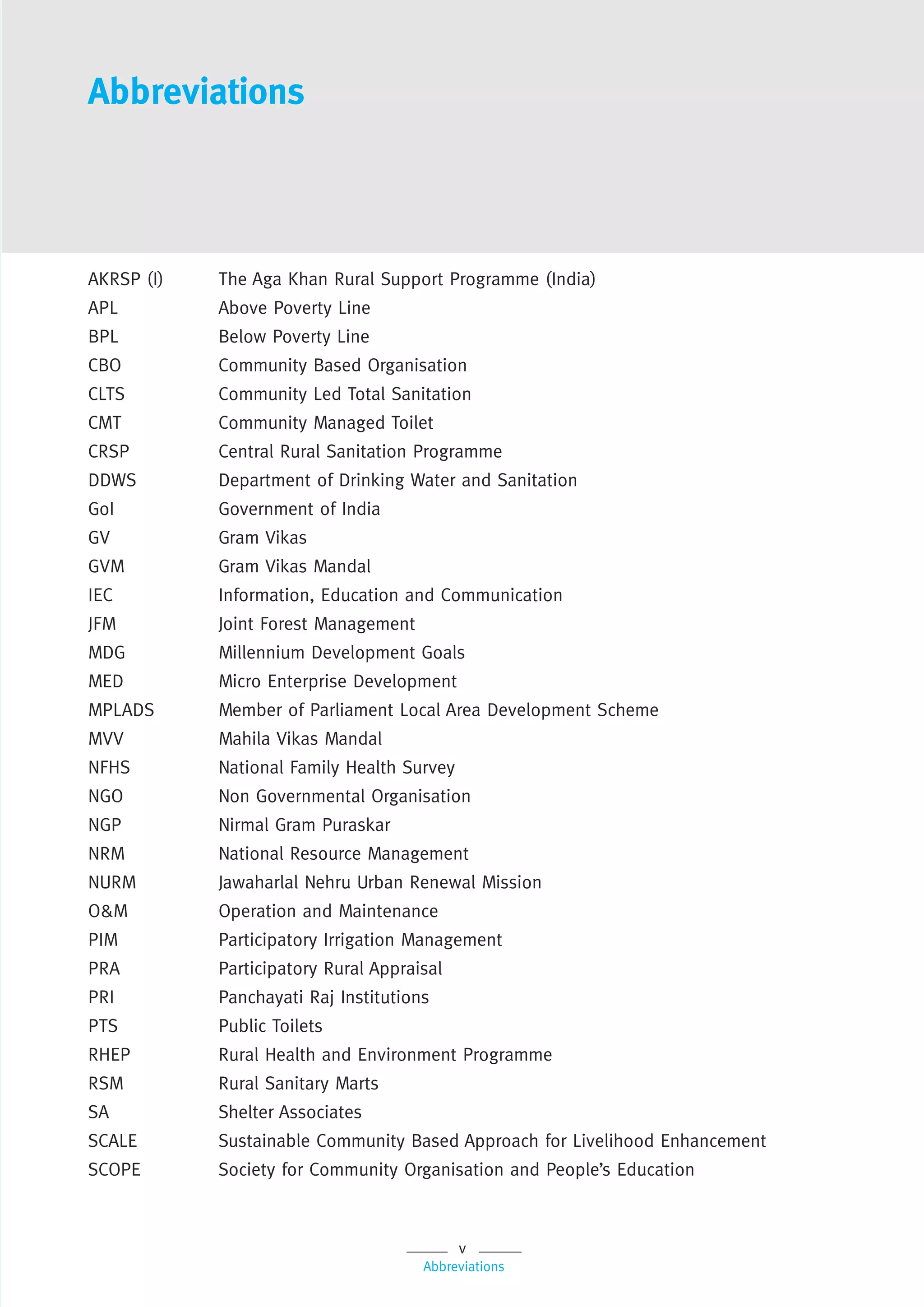 v
Abbreviations
AKRSP (I) The Aga Khan Rural Support Programme (India)
APL Above Poverty Line
BPL Below Poverty Line
CBO Community Based Organisation
CLTS Community Led Total Sanitation
CMT Community Managed Toilet
CRSP Central Rural Sanitation Programme
DDWS Department of Drinking Water and Sanitation
GoI Government of India
GV Gram Vikas
GVM Gram Vikas Mandal
IEC Information, Education and Communication
JFM Joint Forest Management
MDG Millennium Development Goals
MED Micro Enterprise Development
MPLADS Member of Parliament Local Area Development Scheme
MVV Mahila Vikas Mandal
NFHS National Family Health Survey
NGO Non Governmental Organisation
NGP Nirmal Gram Puraskar
NRM National Resource Management
NURM Jawaharlal Nehru Urban Renewal Mission
O&M Operation and Maintenance
PIM Participatory Irrigation Management
PRA Participatory Rural Appraisal
PRI Panchayati Raj Institutions
PTS Public Toilets
RHEP Rural Health and Environment Programme
RSM Rural Sanitary Marts
SA Shelter Associates
SCALE Sustainable Community Based Approach for Livelihood Enhancement
SCOPE Society for Community Organisation and People’s Education
Abbreviations
 