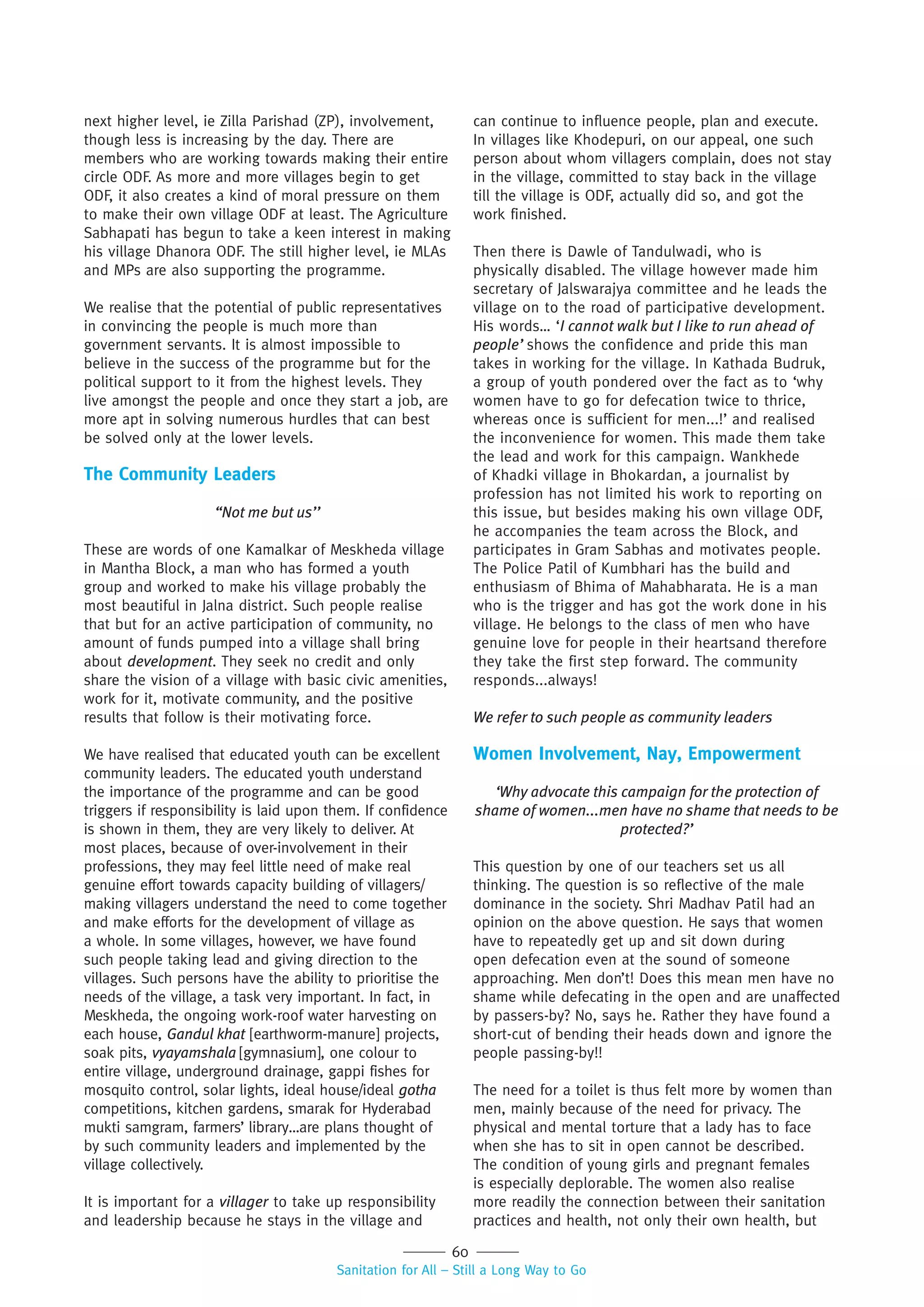 60
Sanitation for All – Still a Long Way to Go
next higher level, ie Zilla Parishad (ZP), involvement,
though less is increasing by the day. There are
members who are working towards making their entire
circle ODF. As more and more villages begin to get
ODF, it also creates a kind of moral pressure on them
to make their own village ODF at least. The Agriculture
Sabhapati has begun to take a keen interest in making
his village Dhanora ODF. The still higher level, ie MLAs
and MPs are also supporting the programme.
We realise that the potential of public representatives
in convincing the people is much more than
government servants. It is almost impossible to
believe in the success of the programme but for the
political support to it from the highest levels. They
live amongst the people and once they start a job, are
more apt in solving numerous hurdles that can best
be solved only at the lower levels.
The Community Leaders
“Not me but us’’
These are words of one Kamalkar of Meskheda village
in Mantha Block, a man who has formed a youth
group and worked to make his village probably the
most beautiful in Jalna district. Such people realise
that but for an active participation of community, no
amount of funds pumped into a village shall bring
about development. They seek no credit and only
share the vision of a village with basic civic amenities,
work for it, motivate community, and the positive
results that follow is their motivating force.
We have realised that educated youth can be excellent
community leaders. The educated youth understand
the importance of the programme and can be good
triggers if responsibility is laid upon them. If confidence
is shown in them, they are very likely to deliver. At
most places, because of over-involvement in their
professions, they may feel little need of make real
genuine effort towards capacity building of villagers/
making villagers understand the need to come together
and make efforts for the development of village as
a whole. In some villages, however, we have found
such people taking lead and giving direction to the
villages. Such persons have the ability to prioritise the
needs of the village, a task very important. In fact, in
Meskheda, the ongoing work-roof water harvesting on
each house, Gandul khat [earthworm-manure] projects,
soak pits, vyayamshala [gymnasium], one colour to
entire village, underground drainage, gappi fishes for
mosquito control, solar lights, ideal house/ideal gotha
competitions, kitchen gardens, smarak for Hyderabad
mukti samgram, farmers’ library…are plans thought of
by such community leaders and implemented by the
village collectively.
It is important for a villager to take up responsibility
and leadership because he stays in the village and
can continue to influence people, plan and execute.
In villages like Khodepuri, on our appeal, one such
person about whom villagers complain, does not stay
in the village, committed to stay back in the village
till the village is ODF, actually did so, and got the
work finished.
Then there is Dawle of Tandulwadi, who is
physically disabled. The village however made him
secretary of Jalswarajya committee and he leads the
village on to the road of participative development.
His words… ‘I cannot walk but I like to run ahead of
people’ shows the confidence and pride this man
takes in working for the village. In Kathada Budruk,
a group of youth pondered over the fact as to ‘why
women have to go for defecation twice to thrice,
whereas once is sufficient for men...!’ and realised
the inconvenience for women. This made them take
the lead and work for this campaign. Wankhede
of Khadki village in Bhokardan, a journalist by
profession has not limited his work to reporting on
this issue, but besides making his own village ODF,
he accompanies the team across the Block, and
participates in Gram Sabhas and motivates people.
The Police Patil of Kumbhari has the build and
enthusiasm of Bhima of Mahabharata. He is a man
who is the trigger and has got the work done in his
village. He belongs to the class of men who have
genuine love for people in their heartsand therefore
they take the first step forward. The community
responds...always!
We refer to such people as community leaders
Women Involvement, Nay, Empowerment
‘Why advocate this campaign for the protection of
shame of women...men have no shame that needs to be
protected?’
This question by one of our teachers set us all
thinking. The question is so reflective of the male
dominance in the society. Shri Madhav Patil had an
opinion on the above question. He says that women
have to repeatedly get up and sit down during
open defecation even at the sound of someone
approaching. Men don’t! Does this mean men have no
shame while defecating in the open and are unaffected
by passers-by? No, says he. Rather they have found a
short-cut of bending their heads down and ignore the
people passing-by!!
The need for a toilet is thus felt more by women than
men, mainly because of the need for privacy. The
physical and mental torture that a lady has to face
when she has to sit in open cannot be described.
The condition of young girls and pregnant females
is especially deplorable. The women also realise
more readily the connection between their sanitation
practices and health, not only their own health, but
 