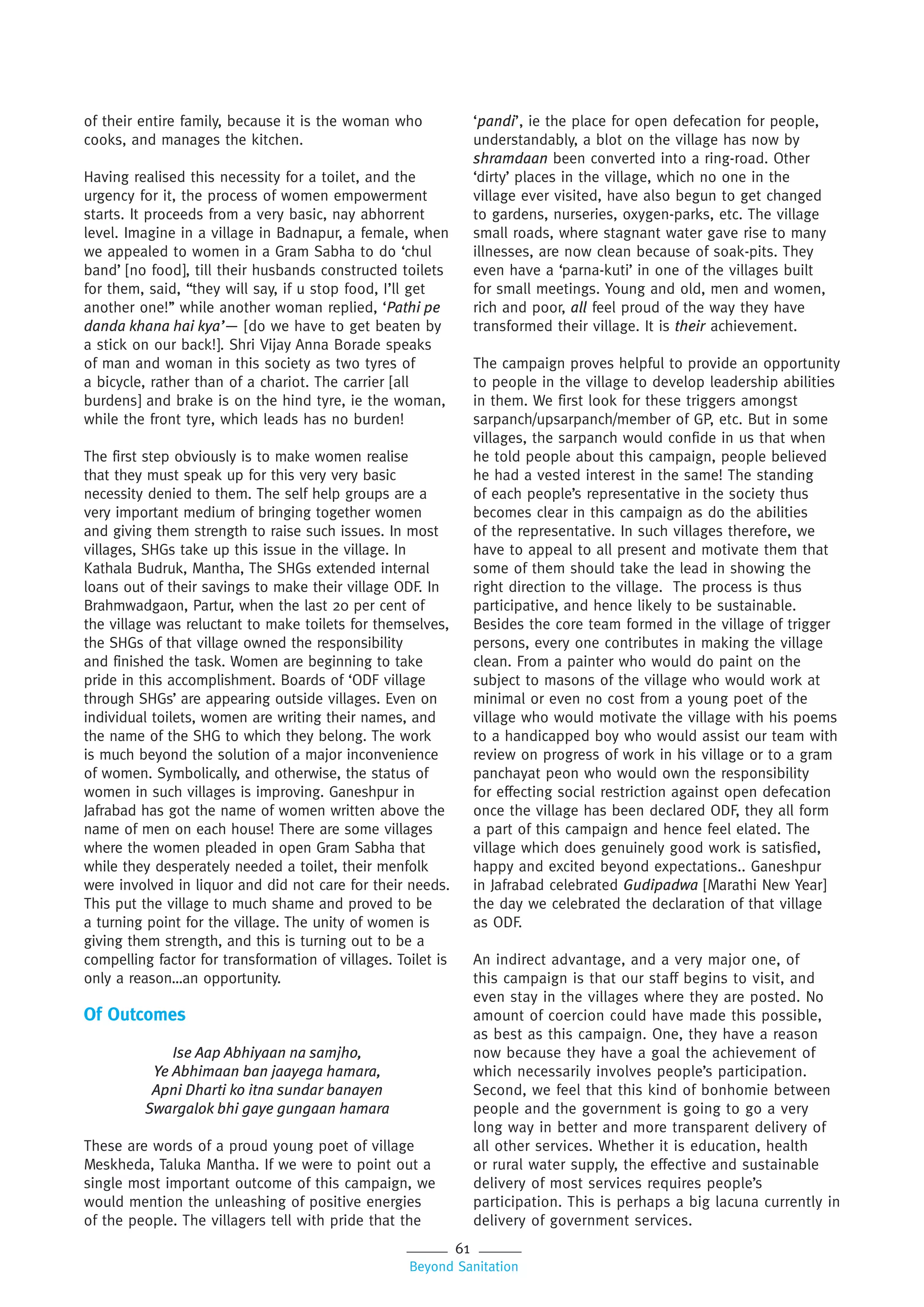 61
Beyond Sanitation
of their entire family, because it is the woman who
cooks, and manages the kitchen.
Having realised this necessity for a toilet, and the
urgency for it, the process of women empowerment
starts. It proceeds from a very basic, nay abhorrent
level. Imagine in a village in Badnapur, a female, when
we appealed to women in a Gram Sabha to do ‘chul
band’ [no food], till their husbands constructed toilets
for them, said, “they will say, if u stop food, I’ll get
another one!’’ while another woman replied, ‘Pathi pe
danda khana hai kya’— [do we have to get beaten by
a stick on our back!]. Shri Vijay Anna Borade speaks
of man and woman in this society as two tyres of
a bicycle, rather than of a chariot. The carrier [all
burdens] and brake is on the hind tyre, ie the woman,
while the front tyre, which leads has no burden!
The first step obviously is to make women realise
that they must speak up for this very very basic
necessity denied to them. The self help groups are a
very important medium of bringing together women
and giving them strength to raise such issues. In most
villages, SHGs take up this issue in the village. In
Kathala Budruk, Mantha, The SHGs extended internal
loans out of their savings to make their village ODF. In
Brahmwadgaon, Partur, when the last 20 per cent of
the village was reluctant to make toilets for themselves,
the SHGs of that village owned the responsibility
and finished the task. Women are beginning to take
pride in this accomplishment. Boards of ‘ODF village
through SHGs’ are appearing outside villages. Even on
individual toilets, women are writing their names, and
the name of the SHG to which they belong. The work
is much beyond the solution of a major inconvenience
of women. Symbolically, and otherwise, the status of
women in such villages is improving. Ganeshpur in
Jafrabad has got the name of women written above the
name of men on each house! There are some villages
where the women pleaded in open Gram Sabha that
while they desperately needed a toilet, their menfolk
were involved in liquor and did not care for their needs.
This put the village to much shame and proved to be
a turning point for the village. The unity of women is
giving them strength, and this is turning out to be a
compelling factor for transformation of villages. Toilet is
only a reason…an opportunity.
Of Outcomes
Ise Aap Abhiyaan na samjho,
Ye Abhimaan ban jaayega hamara,
Apni Dharti ko itna sundar banayen
Swargalok bhi gaye gungaan hamara
These are words of a proud young poet of village
Meskheda, Taluka Mantha. If we were to point out a
single most important outcome of this campaign, we
would mention the unleashing of positive energies
of the people. The villagers tell with pride that the
‘pandi’, ie the place for open defecation for people,
understandably, a blot on the village has now by
shramdaan been converted into a ring-road. Other
‘dirty’ places in the village, which no one in the
village ever visited, have also begun to get changed
to gardens, nurseries, oxygen-parks, etc. The village
small roads, where stagnant water gave rise to many
illnesses, are now clean because of soak-pits. They
even have a ‘parna-kuti’ in one of the villages built
for small meetings. Young and old, men and women,
rich and poor, all feel proud of the way they have
transformed their village. It is their achievement.
The campaign proves helpful to provide an opportunity
to people in the village to develop leadership abilities
in them. We first look for these triggers amongst
sarpanch/upsarpanch/member of GP, etc. But in some
villages, the sarpanch would confide in us that when
he told people about this campaign, people believed
he had a vested interest in the same! The standing
of each people’s representative in the society thus
becomes clear in this campaign as do the abilities
of the representative. In such villages therefore, we
have to appeal to all present and motivate them that
some of them should take the lead in showing the
right direction to the village. The process is thus
participative, and hence likely to be sustainable.
Besides the core team formed in the village of trigger
persons, every one contributes in making the village
clean. From a painter who would do paint on the
subject to masons of the village who would work at
minimal or even no cost from a young poet of the
village who would motivate the village with his poems
to a handicapped boy who would assist our team with
review on progress of work in his village or to a gram
panchayat peon who would own the responsibility
for effecting social restriction against open defecation
once the village has been declared ODF, they all form
a part of this campaign and hence feel elated. The
village which does genuinely good work is satisfied,
happy and excited beyond expectations.. Ganeshpur
in Jafrabad celebrated Gudipadwa [Marathi New Year]
the day we celebrated the declaration of that village
as ODF.
An indirect advantage, and a very major one, of
this campaign is that our staff begins to visit, and
even stay in the villages where they are posted. No
amount of coercion could have made this possible,
as best as this campaign. One, they have a reason
now because they have a goal the achievement of
which necessarily involves people’s participation.
Second, we feel that this kind of bonhomie between
people and the government is going to go a very
long way in better and more transparent delivery of
all other services. Whether it is education, health
or rural water supply, the effective and sustainable
delivery of most services requires people’s
participation. This is perhaps a big lacuna currently in
delivery of government services.
 