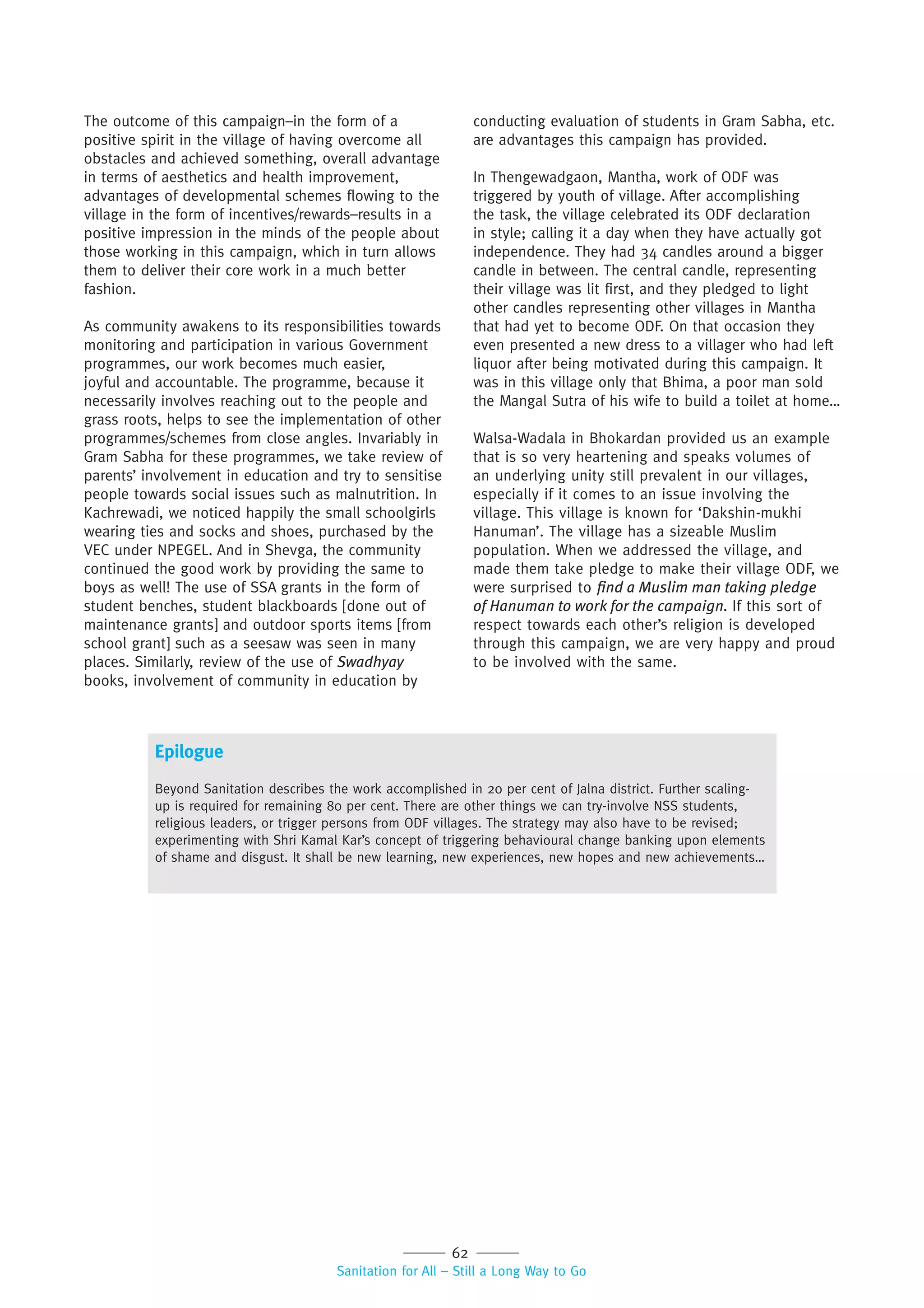62
Sanitation for All – Still a Long Way to Go
The outcome of this campaign–in the form of a
positive spirit in the village of having overcome all
obstacles and achieved something, overall advantage
in terms of aesthetics and health improvement,
advantages of developmental schemes flowing to the
village in the form of incentives/rewards–results in a
positive impression in the minds of the people about
those working in this campaign, which in turn allows
them to deliver their core work in a much better
fashion.
As community awakens to its responsibilities towards
monitoring and participation in various Government
programmes, our work becomes much easier,
joyful and accountable. The programme, because it
necessarily involves reaching out to the people and
grass roots, helps to see the implementation of other
programmes/schemes from close angles. Invariably in
Gram Sabha for these programmes, we take review of
parents’ involvement in education and try to sensitise
people towards social issues such as malnutrition. In
Kachrewadi, we noticed happily the small schoolgirls
wearing ties and socks and shoes, purchased by the
VEC under NPEGEL. And in Shevga, the community
continued the good work by providing the same to
boys as well! The use of SSA grants in the form of
student benches, student blackboards [done out of
maintenance grants] and outdoor sports items [from
school grant] such as a seesaw was seen in many
places. Similarly, review of the use of Swadhyay
books, involvement of community in education by
conducting evaluation of students in Gram Sabha, etc.
are advantages this campaign has provided.
In Thengewadgaon, Mantha, work of ODF was
triggered by youth of village. After accomplishing
the task, the village celebrated its ODF declaration
in style; calling it a day when they have actually got
independence. They had 34 candles around a bigger
candle in between. The central candle, representing
their village was lit first, and they pledged to light
other candles representing other villages in Mantha
that had yet to become ODF. On that occasion they
even presented a new dress to a villager who had left
liquor after being motivated during this campaign. It
was in this village only that Bhima, a poor man sold
the Mangal Sutra of his wife to build a toilet at home…
Walsa-Wadala in Bhokardan provided us an example
that is so very heartening and speaks volumes of
an underlying unity still prevalent in our villages,
especially if it comes to an issue involving the
village. This village is known for ‘Dakshin-mukhi
Hanuman’. The village has a sizeable Muslim
population. When we addressed the village, and
made them take pledge to make their village ODF, we
were surprised to ﬁnd a Muslim man taking pledge
of Hanuman to work for the campaign. If this sort of
respect towards each other’s religion is developed
through this campaign, we are very happy and proud
to be involved with the same.
Epilogue
Beyond Sanitation describes the work accomplished in 20 per cent of Jalna district. Further scaling-
up is required for remaining 80 per cent. There are other things we can try-involve NSS students,
religious leaders, or trigger persons from ODF villages. The strategy may also have to be revised;
experimenting with Shri Kamal Kar’s concept of triggering behavioural change banking upon elements
of shame and disgust. It shall be new learning, new experiences, new hopes and new achievements…
 