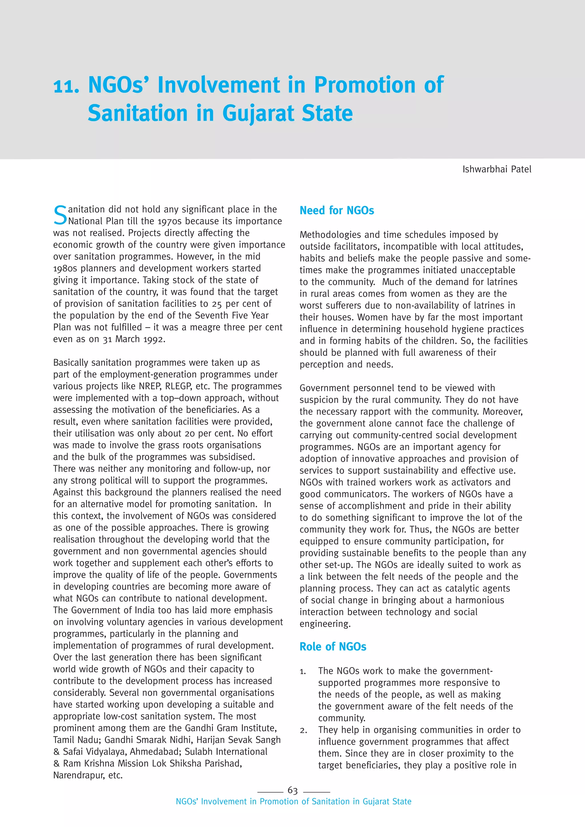 63
NGOs’ Involvement in Promotion of Sanitation in Gujarat State
11. NGOs’ Involvement in Promotion of
Sanitation in Gujarat State
Ishwarbhai Patel
Sanitation did not hold any significant place in the
National Plan till the 1970s because its importance
was not realised. Projects directly affecting the
economic growth of the country were given importance
over sanitation programmes. However, in the mid
1980s planners and development workers started
giving it importance. Taking stock of the state of
sanitation of the country, it was found that the target
of provision of sanitation facilities to 25 per cent of
the population by the end of the Seventh Five Year
Plan was not fulfilled – it was a meagre three per cent
even as on 31 March 1992.
Basically sanitation programmes were taken up as
part of the employment-generation programmes under
various projects like NREP, RLEGP, etc. The programmes
were implemented with a top–down approach, without
assessing the motivation of the beneficiaries. As a
result, even where sanitation facilities were provided,
their utilisation was only about 20 per cent. No effort
was made to involve the grass roots organisations
and the bulk of the programmes was subsidised.
There was neither any monitoring and follow-up, nor
any strong political will to support the programmes.
Against this background the planners realised the need
for an alternative model for promoting sanitation. In
this context, the involvement of NGOs was considered
as one of the possible approaches. There is growing
realisation throughout the developing world that the
government and non governmental agencies should
work together and supplement each other’s efforts to
improve the quality of life of the people. Governments
in developing countries are becoming more aware of
what NGOs can contribute to national development.
The Government of India too has laid more emphasis
on involving voluntary agencies in various development
programmes, particularly in the planning and
implementation of programmes of rural development.
Over the last generation there has been significant
world wide growth of NGOs and their capacity to
contribute to the development process has increased
considerably. Several non governmental organisations
have started working upon developing a suitable and
appropriate low-cost sanitation system. The most
prominent among them are the Gandhi Gram Institute,
Tamil Nadu; Gandhi Smarak Nidhi, Harijan Sevak Sangh
& Safai Vidyalaya, Ahmedabad; Sulabh International
& Ram Krishna Mission Lok Shiksha Parishad,
Narendrapur, etc.
Need for NGOs
Methodologies and time schedules imposed by
outside facilitators, incompatible with local attitudes,
habits and beliefs make the people passive and some-
times make the programmes initiated unacceptable
to the community. Much of the demand for latrines
in rural areas comes from women as they are the
worst sufferers due to non-availability of latrines in
their houses. Women have by far the most important
influence in determining household hygiene practices
and in forming habits of the children. So, the facilities
should be planned with full awareness of their
perception and needs.
Government personnel tend to be viewed with
suspicion by the rural community. They do not have
the necessary rapport with the community. Moreover,
the government alone cannot face the challenge of
carrying out community-centred social development
programmes. NGOs are an important agency for
adoption of innovative approaches and provision of
services to support sustainability and effective use.
NGOs with trained workers work as activators and
good communicators. The workers of NGOs have a
sense of accomplishment and pride in their ability
to do something significant to improve the lot of the
community they work for. Thus, the NGOs are better
equipped to ensure community participation, for
providing sustainable benefits to the people than any
other set-up. The NGOs are ideally suited to work as
a link between the felt needs of the people and the
planning process. They can act as catalytic agents
of social change in bringing about a harmonious
interaction between technology and social
engineering.
Role of NGOs
1. The NGOs work to make the government-
supported programmes more responsive to
the needs of the people, as well as making
the government aware of the felt needs of the
community.
2. They help in organising communities in order to
influence government programmes that affect
them. Since they are in closer proximity to the
target beneficiaries, they play a positive role in
 
