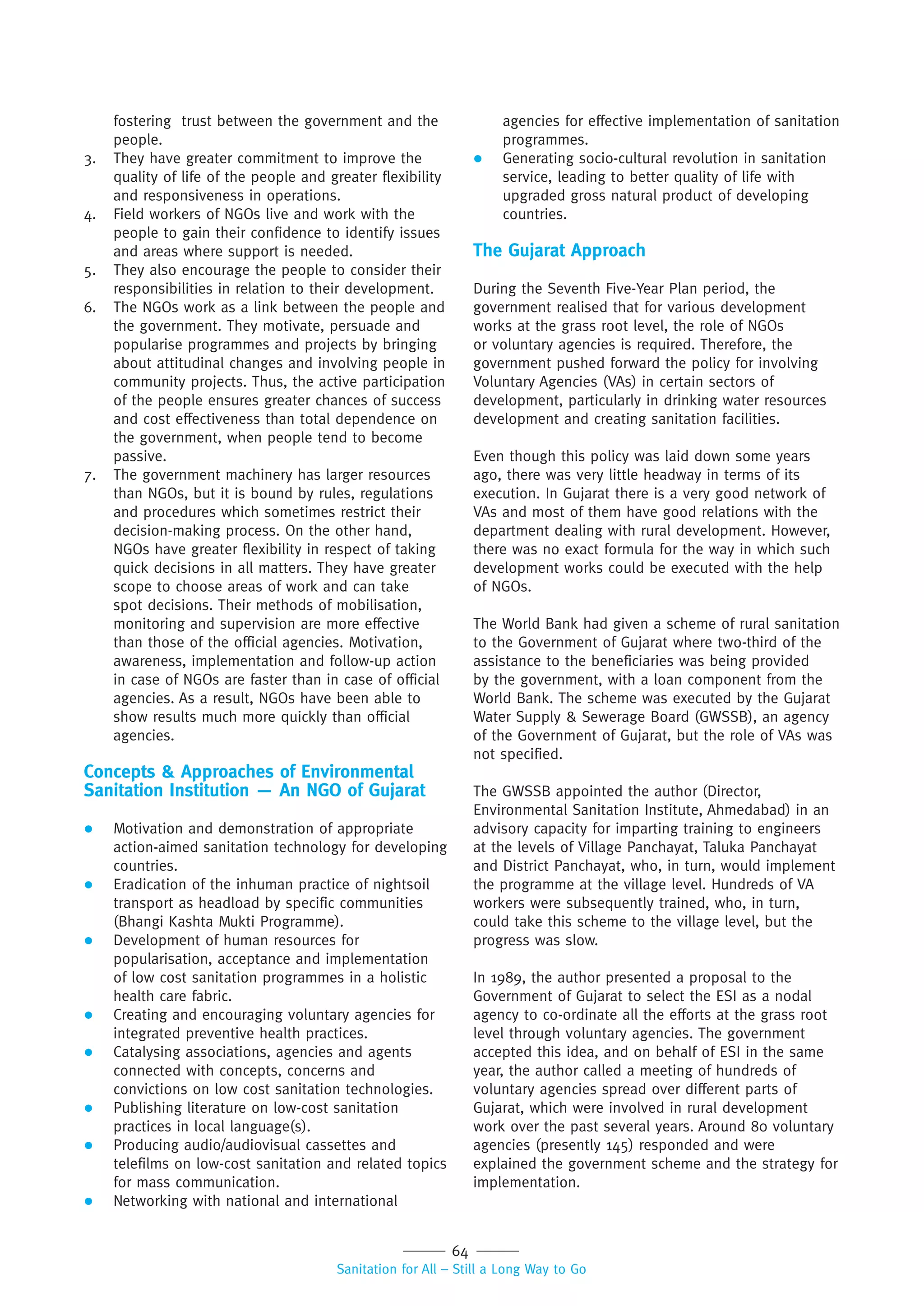 64
Sanitation for All – Still a Long Way to Go
fostering trust between the government and the
people.
3. They have greater commitment to improve the
quality of life of the people and greater flexibility
and responsiveness in operations.
4. Field workers of NGOs live and work with the
people to gain their confidence to identify issues
and areas where support is needed.
5. They also encourage the people to consider their
responsibilities in relation to their development.
6. The NGOs work as a link between the people and
the government. They motivate, persuade and
popularise programmes and projects by bringing
about attitudinal changes and involving people in
community projects. Thus, the active participation
of the people ensures greater chances of success
and cost effectiveness than total dependence on
the government, when people tend to become
passive.
7. The government machinery has larger resources
than NGOs, but it is bound by rules, regulations
and procedures which sometimes restrict their
decision-making process. On the other hand,
NGOs have greater flexibility in respect of taking
quick decisions in all matters. They have greater
scope to choose areas of work and can take
spot decisions. Their methods of mobilisation,
monitoring and supervision are more effective
than those of the official agencies. Motivation,
awareness, implementation and follow-up action
in case of NGOs are faster than in case of official
agencies. As a result, NGOs have been able to
show results much more quickly than official
agencies.
Concepts & Approaches of Environmental
Sanitation Institution — An NGO of Gujarat
 Motivation and demonstration of appropriate
action-aimed sanitation technology for developing
countries.
 Eradication of the inhuman practice of nightsoil
transport as headload by specific communities
(Bhangi Kashta Mukti Programme).
 Development of human resources for
popularisation, acceptance and implementation
of low cost sanitation programmes in a holistic
health care fabric.
 Creating and encouraging voluntary agencies for
integrated preventive health practices.
 Catalysing associations, agencies and agents
connected with concepts, concerns and
convictions on low cost sanitation technologies.
 Publishing literature on low-cost sanitation
practices in local language(s).
 Producing audio/audiovisual cassettes and
telefilms on low-cost sanitation and related topics
for mass communication.
 Networking with national and international
agencies for effective implementation of sanitation
programmes.
 Generating socio-cultural revolution in sanitation
service, leading to better quality of life with
upgraded gross natural product of developing
countries.
The Gujarat Approach
During the Seventh Five-Year Plan period, the
government realised that for various development
works at the grass root level, the role of NGOs
or voluntary agencies is required. Therefore, the
government pushed forward the policy for involving
Voluntary Agencies (VAs) in certain sectors of
development, particularly in drinking water resources
development and creating sanitation facilities.
Even though this policy was laid down some years
ago, there was very little headway in terms of its
execution. In Gujarat there is a very good network of
VAs and most of them have good relations with the
department dealing with rural development. However,
there was no exact formula for the way in which such
development works could be executed with the help
of NGOs.
The World Bank had given a scheme of rural sanitation
to the Government of Gujarat where two-third of the
assistance to the beneficiaries was being provided
by the government, with a loan component from the
World Bank. The scheme was executed by the Gujarat
Water Supply & Sewerage Board (GWSSB), an agency
of the Government of Gujarat, but the role of VAs was
not specified.
The GWSSB appointed the author (Director,
Environmental Sanitation Institute, Ahmedabad) in an
advisory capacity for imparting training to engineers
at the levels of Village Panchayat, Taluka Panchayat
and District Panchayat, who, in turn, would implement
the programme at the village level. Hundreds of VA
workers were subsequently trained, who, in turn,
could take this scheme to the village level, but the
progress was slow.
In 1989, the author presented a proposal to the
Government of Gujarat to select the ESI as a nodal
agency to co-ordinate all the efforts at the grass root
level through voluntary agencies. The government
accepted this idea, and on behalf of ESI in the same
year, the author called a meeting of hundreds of
voluntary agencies spread over different parts of
Gujarat, which were involved in rural development
work over the past several years. Around 80 voluntary
agencies (presently 145) responded and were
explained the government scheme and the strategy for
implementation.
 