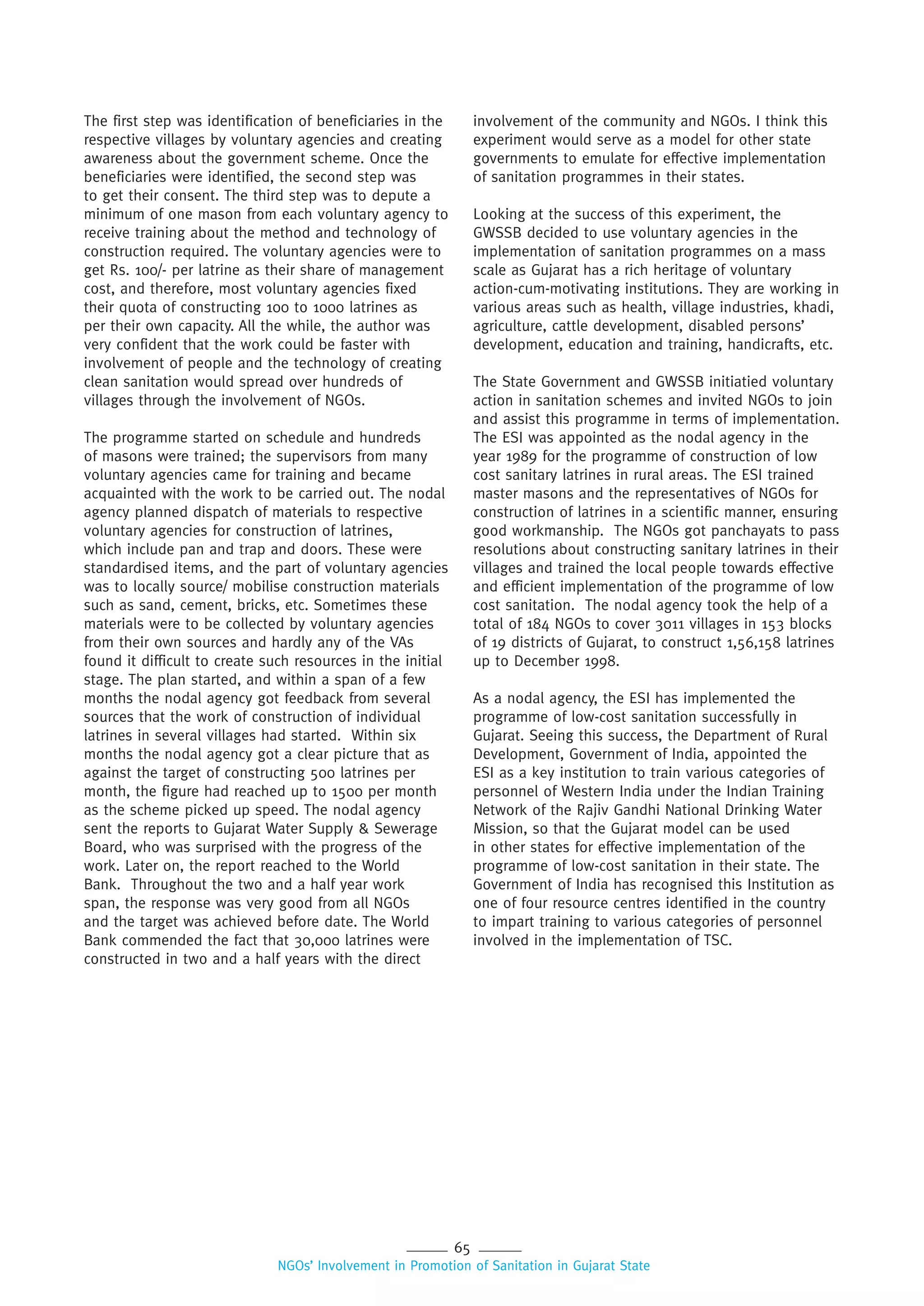 65
NGOs’ Involvement in Promotion of Sanitation in Gujarat State
The first step was identification of beneficiaries in the
respective villages by voluntary agencies and creating
awareness about the government scheme. Once the
beneficiaries were identified, the second step was
to get their consent. The third step was to depute a
minimum of one mason from each voluntary agency to
receive training about the method and technology of
construction required. The voluntary agencies were to
get Rs. 100/- per latrine as their share of management
cost, and therefore, most voluntary agencies fixed
their quota of constructing 100 to 1000 latrines as
per their own capacity. All the while, the author was
very confident that the work could be faster with
involvement of people and the technology of creating
clean sanitation would spread over hundreds of
villages through the involvement of NGOs.
The programme started on schedule and hundreds
of masons were trained; the supervisors from many
voluntary agencies came for training and became
acquainted with the work to be carried out. The nodal
agency planned dispatch of materials to respective
voluntary agencies for construction of latrines,
which include pan and trap and doors. These were
standardised items, and the part of voluntary agencies
was to locally source/ mobilise construction materials
such as sand, cement, bricks, etc. Sometimes these
materials were to be collected by voluntary agencies
from their own sources and hardly any of the VAs
found it difficult to create such resources in the initial
stage. The plan started, and within a span of a few
months the nodal agency got feedback from several
sources that the work of construction of individual
latrines in several villages had started. Within six
months the nodal agency got a clear picture that as
against the target of constructing 500 latrines per
month, the figure had reached up to 1500 per month
as the scheme picked up speed. The nodal agency
sent the reports to Gujarat Water Supply & Sewerage
Board, who was surprised with the progress of the
work. Later on, the report reached to the World
Bank. Throughout the two and a half year work
span, the response was very good from all NGOs
and the target was achieved before date. The World
Bank commended the fact that 30,000 latrines were
constructed in two and a half years with the direct
involvement of the community and NGOs. I think this
experiment would serve as a model for other state
governments to emulate for effective implementation
of sanitation programmes in their states.
Looking at the success of this experiment, the
GWSSB decided to use voluntary agencies in the
implementation of sanitation programmes on a mass
scale as Gujarat has a rich heritage of voluntary
action-cum-motivating institutions. They are working in
various areas such as health, village industries, khadi,
agriculture, cattle development, disabled persons’
development, education and training, handicrafts, etc.
The State Government and GWSSB initiatied voluntary
action in sanitation schemes and invited NGOs to join
and assist this programme in terms of implementation.
The ESI was appointed as the nodal agency in the
year 1989 for the programme of construction of low
cost sanitary latrines in rural areas. The ESI trained
master masons and the representatives of NGOs for
construction of latrines in a scientific manner, ensuring
good workmanship. The NGOs got panchayats to pass
resolutions about constructing sanitary latrines in their
villages and trained the local people towards effective
and efficient implementation of the programme of low
cost sanitation. The nodal agency took the help of a
total of 184 NGOs to cover 3011 villages in 153 blocks
of 19 districts of Gujarat, to construct 1,56,158 latrines
up to December 1998.
As a nodal agency, the ESI has implemented the
programme of low-cost sanitation successfully in
Gujarat. Seeing this success, the Department of Rural
Development, Government of India, appointed the
ESI as a key institution to train various categories of
personnel of Western India under the Indian Training
Network of the Rajiv Gandhi National Drinking Water
Mission, so that the Gujarat model can be used
in other states for effective implementation of the
programme of low-cost sanitation in their state. The
Government of India has recognised this Institution as
one of four resource centres identified in the country
to impart training to various categories of personnel
involved in the implementation of TSC.
 