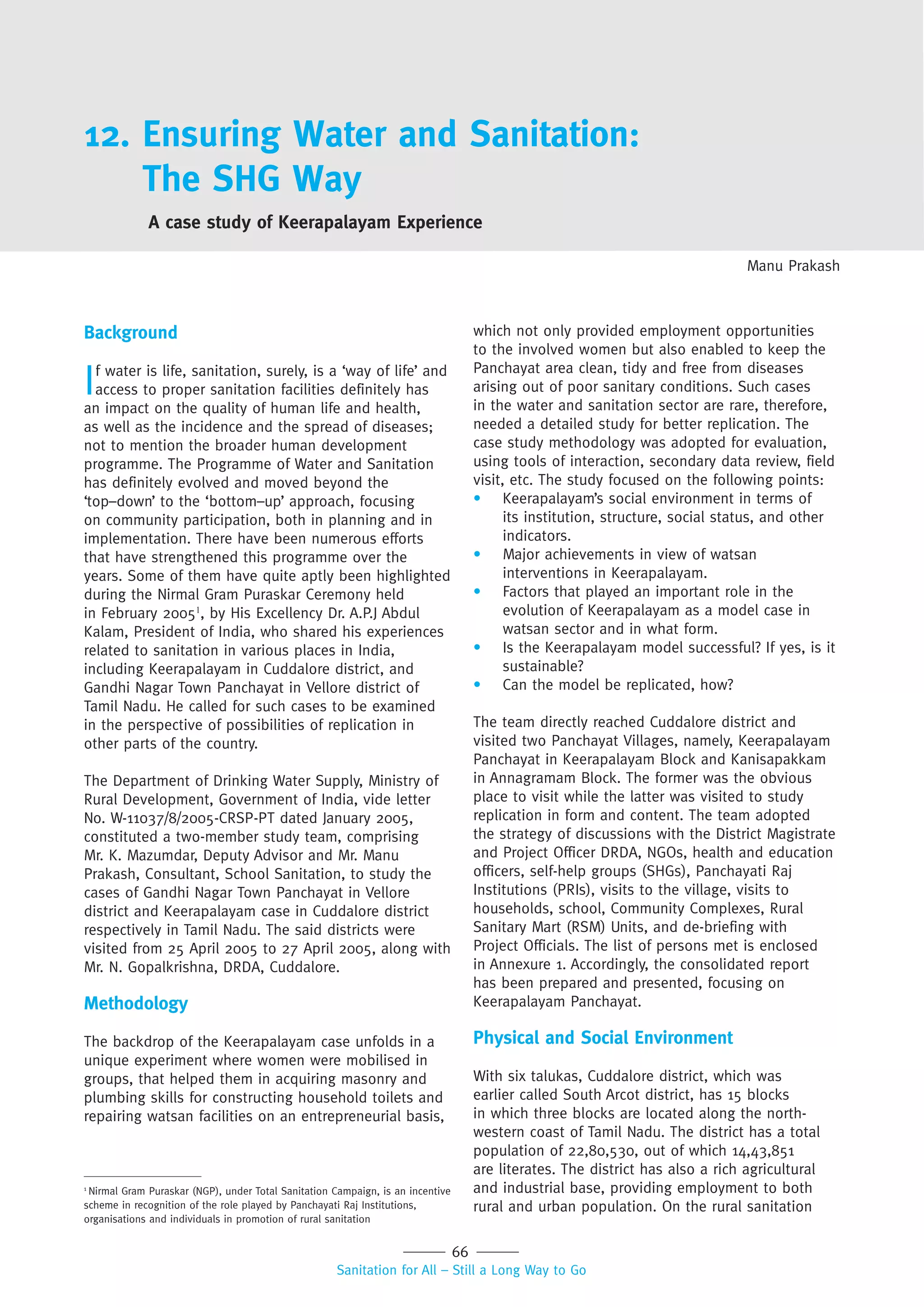 66
Sanitation for All – Still a Long Way to Go
12. Ensuring Water and Sanitation:
The SHG Way
A case study of Keerapalayam Experience
Manu Prakash
Background
If water is life, sanitation, surely, is a ‘way of life’ and
access to proper sanitation facilities definitely has
an impact on the quality of human life and health,
as well as the incidence and the spread of diseases;
not to mention the broader human development
programme. The Programme of Water and Sanitation
has definitely evolved and moved beyond the
‘top–down’ to the ‘bottom–up’ approach, focusing
on community participation, both in planning and in
implementation. There have been numerous efforts
that have strengthened this programme over the
years. Some of them have quite aptly been highlighted
during the Nirmal Gram Puraskar Ceremony held
in February 20051
, by His Excellency Dr. A.P.J Abdul
Kalam, President of India, who shared his experiences
related to sanitation in various places in India,
including Keerapalayam in Cuddalore district, and
Gandhi Nagar Town Panchayat in Vellore district of
Tamil Nadu. He called for such cases to be examined
in the perspective of possibilities of replication in
other parts of the country.
The Department of Drinking Water Supply, Ministry of
Rural Development, Government of India, vide letter
No. W-11037/8/2005-CRSP-PT dated January 2005,
constituted a two-member study team, comprising
Mr. K. Mazumdar, Deputy Advisor and Mr. Manu
Prakash, Consultant, School Sanitation, to study the
cases of Gandhi Nagar Town Panchayat in Vellore
district and Keerapalayam case in Cuddalore district
respectively in Tamil Nadu. The said districts were
visited from 25 April 2005 to 27 April 2005, along with
Mr. N. Gopalkrishna, DRDA, Cuddalore.
Methodology
The backdrop of the Keerapalayam case unfolds in a
unique experiment where women were mobilised in
groups, that helped them in acquiring masonry and
plumbing skills for constructing household toilets and
repairing watsan facilities on an entrepreneurial basis,
which not only provided employment opportunities
to the involved women but also enabled to keep the
Panchayat area clean, tidy and free from diseases
arising out of poor sanitary conditions. Such cases
in the water and sanitation sector are rare, therefore,
needed a detailed study for better replication. The
case study methodology was adopted for evaluation,
using tools of interaction, secondary data review, field
visit, etc. The study focused on the following points:
• Keerapalayam’s social environment in terms of
its institution, structure, social status, and other
indicators.
• Major achievements in view of watsan
interventions in Keerapalayam.
• Factors that played an important role in the
evolution of Keerapalayam as a model case in
watsan sector and in what form.
• Is the Keerapalayam model successful? If yes, is it
sustainable?
• Can the model be replicated, how?
The team directly reached Cuddalore district and
visited two Panchayat Villages, namely, Keerapalayam
Panchayat in Keerapalayam Block and Kanisapakkam
in Annagramam Block. The former was the obvious
place to visit while the latter was visited to study
replication in form and content. The team adopted
the strategy of discussions with the District Magistrate
and Project Officer DRDA, NGOs, health and education
officers, self-help groups (SHGs), Panchayati Raj
Institutions (PRIs), visits to the village, visits to
households, school, Community Complexes, Rural
Sanitary Mart (RSM) Units, and de-briefing with
Project Officials. The list of persons met is enclosed
in Annexure 1. Accordingly, the consolidated report
has been prepared and presented, focusing on
Keerapalayam Panchayat.
Physical and Social Environment
With six talukas, Cuddalore district, which was
earlier called South Arcot district, has 15 blocks
in which three blocks are located along the north-
western coast of Tamil Nadu. The district has a total
population of 22,80,530, out of which 14,43,851
are literates. The district has also a rich agricultural
and industrial base, providing employment to both
rural and urban population. On the rural sanitation
1
Nirmal Gram Puraskar (NGP), under Total Sanitation Campaign, is an incentive
scheme in recognition of the role played by Panchayati Raj Institutions,
organisations and individuals in promotion of rural sanitation
 