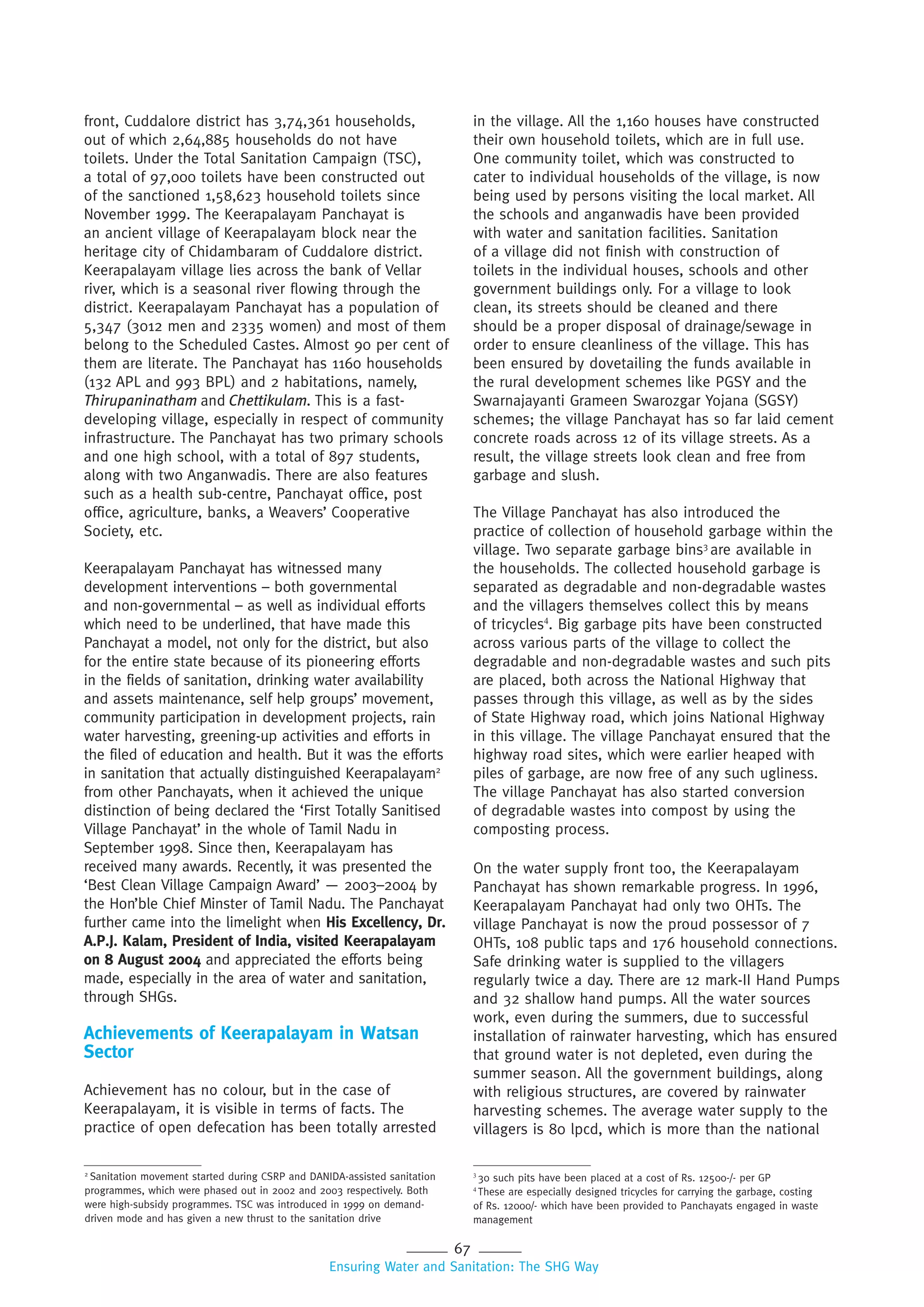 67
Ensuring Water and Sanitation: The SHG Way
front, Cuddalore district has 3,74,361 households,
out of which 2,64,885 households do not have
toilets. Under the Total Sanitation Campaign (TSC),
a total of 97,000 toilets have been constructed out
of the sanctioned 1,58,623 household toilets since
November 1999. The Keerapalayam Panchayat is
an ancient village of Keerapalayam block near the
heritage city of Chidambaram of Cuddalore district.
Keerapalayam village lies across the bank of Vellar
river, which is a seasonal river flowing through the
district. Keerapalayam Panchayat has a population of
5,347 (3012 men and 2335 women) and most of them
belong to the Scheduled Castes. Almost 90 per cent of
them are literate. The Panchayat has 1160 households
(132 APL and 993 BPL) and 2 habitations, namely,
Thirupaninatham and Chettikulam. This is a fast-
developing village, especially in respect of community
infrastructure. The Panchayat has two primary schools
and one high school, with a total of 897 students,
along with two Anganwadis. There are also features
such as a health sub-centre, Panchayat office, post
office, agriculture, banks, a Weavers’ Cooperative
Society, etc.
Keerapalayam Panchayat has witnessed many
development interventions – both governmental
and non-governmental – as well as individual efforts
which need to be underlined, that have made this
Panchayat a model, not only for the district, but also
for the entire state because of its pioneering efforts
in the fields of sanitation, drinking water availability
and assets maintenance, self help groups’ movement,
community participation in development projects, rain
water harvesting, greening-up activities and efforts in
the filed of education and health. But it was the efforts
in sanitation that actually distinguished Keerapalayam2
from other Panchayats, when it achieved the unique
distinction of being declared the ‘First Totally Sanitised
Village Panchayat’ in the whole of Tamil Nadu in
September 1998. Since then, Keerapalayam has
received many awards. Recently, it was presented the
‘Best Clean Village Campaign Award’ — 2003–2004 by
the Hon’ble Chief Minster of Tamil Nadu. The Panchayat
further came into the limelight when His Excellency, Dr.
A.P.J. Kalam, President of India, visited Keerapalayam
on 8 August 2004 and appreciated the efforts being
made, especially in the area of water and sanitation,
through SHGs.
Achievements of Keerapalayam in Watsan
Sector
Achievement has no colour, but in the case of
Keerapalayam, it is visible in terms of facts. The
practice of open defecation has been totally arrested
in the village. All the 1,160 houses have constructed
their own household toilets, which are in full use.
One community toilet, which was constructed to
cater to individual households of the village, is now
being used by persons visiting the local market. All
the schools and anganwadis have been provided
with water and sanitation facilities. Sanitation
of a village did not finish with construction of
toilets in the individual houses, schools and other
government buildings only. For a village to look
clean, its streets should be cleaned and there
should be a proper disposal of drainage/sewage in
order to ensure cleanliness of the village. This has
been ensured by dovetailing the funds available in
the rural development schemes like PGSY and the
Swarnajayanti Grameen Swarozgar Yojana (SGSY)
schemes; the village Panchayat has so far laid cement
concrete roads across 12 of its village streets. As a
result, the village streets look clean and free from
garbage and slush.
The Village Panchayat has also introduced the
practice of collection of household garbage within the
village. Two separate garbage bins3
are available in
the households. The collected household garbage is
separated as degradable and non-degradable wastes
and the villagers themselves collect this by means
of tricycles4
. Big garbage pits have been constructed
across various parts of the village to collect the
degradable and non-degradable wastes and such pits
are placed, both across the National Highway that
passes through this village, as well as by the sides
of State Highway road, which joins National Highway
in this village. The village Panchayat ensured that the
highway road sites, which were earlier heaped with
piles of garbage, are now free of any such ugliness.
The village Panchayat has also started conversion
of degradable wastes into compost by using the
composting process.
On the water supply front too, the Keerapalayam
Panchayat has shown remarkable progress. In 1996,
Keerapalayam Panchayat had only two OHTs. The
village Panchayat is now the proud possessor of 7
OHTs, 108 public taps and 176 household connections.
Safe drinking water is supplied to the villagers
regularly twice a day. There are 12 mark-II Hand Pumps
and 32 shallow hand pumps. All the water sources
work, even during the summers, due to successful
installation of rainwater harvesting, which has ensured
that ground water is not depleted, even during the
summer season. All the government buildings, along
with religious structures, are covered by rainwater
harvesting schemes. The average water supply to the
villagers is 80 lpcd, which is more than the national
3
30 such pits have been placed at a cost of Rs. 12500-/- per GP
4
These are especially designed tricycles for carrying the garbage, costing
of Rs. 12000/- which have been provided to Panchayats engaged in waste
management
2
Sanitation movement started during CSRP and DANIDA-assisted sanitation
programmes, which were phased out in 2002 and 2003 respectively. Both
were high-subsidy programmes. TSC was introduced in 1999 on demand-
driven mode and has given a new thrust to the sanitation drive
 