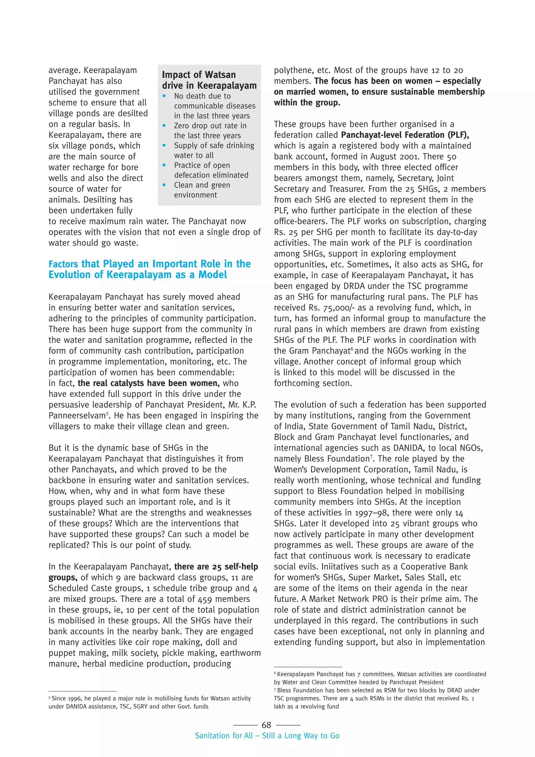 68
Sanitation for All – Still a Long Way to Go
to receive maximum rain water. The Panchayat now
operates with the vision that not even a single drop of
water should go waste.
Factors that Played an Important Role in the
Evolution of Keerapalayam as a Model
Keerapalayam Panchayat has surely moved ahead
in ensuring better water and sanitation services,
adhering to the principles of community participation.
There has been huge support from the community in
the water and sanitation programme, reflected in the
form of community cash contribution, participation
in programme implementation, monitoring, etc. The
participation of women has been commendable:
in fact, the real catalysts have been women, who
have extended full support in this drive under the
persuasive leadership of Panchayat President, Mr. K.P.
Panneerselvam5
. He has been engaged in inspiring the
villagers to make their village clean and green.
But it is the dynamic base of SHGs in the
Keerapalayam Panchayat that distinguishes it from
other Panchayats, and which proved to be the
backbone in ensuring water and sanitation services.
How, when, why and in what form have these
groups played such an important role, and is it
sustainable? What are the strengths and weaknesses
of these groups? Which are the interventions that
have supported these groups? Can such a model be
replicated? This is our point of study.
In the Keerapalayam Panchayat, there are 25 self-help
groups, of which 9 are backward class groups, 11 are
Scheduled Caste groups, 1 schedule tribe group and 4
are mixed groups. There are a total of 459 members
in these groups, ie, 10 per cent of the total population
is mobilised in these groups. All the SHGs have their
bank accounts in the nearby bank. They are engaged
in many activities like coir rope making, doll and
puppet making, milk society, pickle making, earthworm
manure, herbal medicine production, producing
polythene, etc. Most of the groups have 12 to 20
members. The focus has been on women – especially
on married women, to ensure sustainable membership
within the group.
These groups have been further organised in a
federation called Panchayat-level Federation (PLF),
which is again a registered body with a maintained
bank account, formed in August 2001. There 50
members in this body, with three elected officer
bearers amongst them, namely, Secretary, Joint
Secretary and Treasurer. From the 25 SHGs, 2 members
from each SHG are elected to represent them in the
PLF, who further participate in the election of these
office-bearers. The PLF works on subscription, charging
Rs. 25 per SHG per month to facilitate its day-to-day
activities. The main work of the PLF is coordination
among SHGs, support in exploring employment
opportunities, etc. Sometimes, it also acts as SHG, for
example, in case of Keerapalayam Panchayat, it has
been engaged by DRDA under the TSC programme
as an SHG for manufacturing rural pans. The PLF has
received Rs. 75,000/- as a revolving fund, which, in
turn, has formed an informal group to manufacture the
rural pans in which members are drawn from existing
SHGs of the PLF. The PLF works in coordination with
the Gram Panchayat6
and the NGOs working in the
village. Another concept of informal group which
is linked to this model will be discussed in the
forthcoming section.
The evolution of such a federation has been supported
by many institutions, ranging from the Government
of India, State Government of Tamil Nadu, District,
Block and Gram Panchayat level functionaries, and
international agencies such as DANIDA, to local NGOs,
namely Bless Foundation7
. The role played by the
Women’s Development Corporation, Tamil Nadu, is
really worth mentioning, whose technical and funding
support to Bless Foundation helped in mobilising
community members into SHGs. At the inception
of these activities in 1997–98, there were only 14
SHGs. Later it developed into 25 vibrant groups who
now actively participate in many other development
programmes as well. These groups are aware of the
fact that continuous work is necessary to eradicate
social evils. Iniitatives such as a Cooperative Bank
for women’s SHGs, Super Market, Sales Stall, etc
are some of the items on their agenda in the near
future. A Market Network PRO is their prime aim. The
role of state and district administration cannot be
underplayed in this regard. The contributions in such
cases have been exceptional, not only in planning and
extending funding support, but also in implementation
5
Since 1996, he played a major role in mobilising funds for Watsan activity
under DANIDA assistance, TSC, SGRY and other Govt. funds
6
Keerapalayam Panchayat has 7 committees. Watsan activities are coordinated
by Water and Clean Committee headed by Panchayat President
7
Bless Foundation has been selected as RSM for two blocks by DRAD under
TSC programmes. There are 4 such RSMs in the district that received Rs. 1
lakh as a revolving fund
Impact of Watsan
drive in Keerapalayam
• No death due to
communicable diseases
in the last three years
• Zero drop out rate in
the last three years
• Supply of safe drinking
water to all
• Practice of open
defecation eliminated
• Clean and green
environment
average. Keerapalayam
Panchayat has also
utilised the government
scheme to ensure that all
village ponds are desilted
on a regular basis. In
Keerapalayam, there are
six village ponds, which
are the main source of
water recharge for bore
wells and also the direct
source of water for
animals. Desilting has
been undertaken fully
 