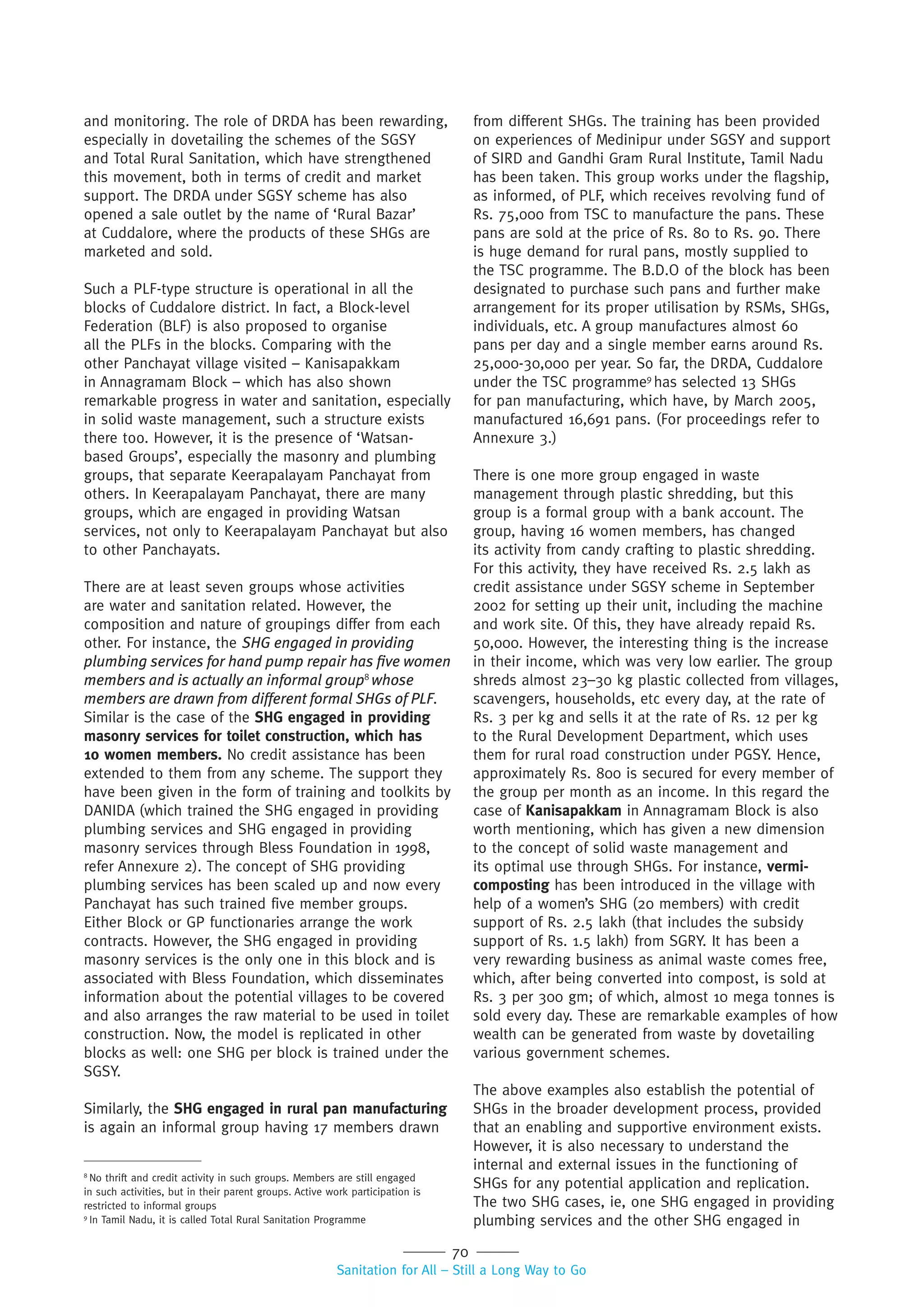 70
Sanitation for All – Still a Long Way to Go
and monitoring. The role of DRDA has been rewarding,
especially in dovetailing the schemes of the SGSY
and Total Rural Sanitation, which have strengthened
this movement, both in terms of credit and market
support. The DRDA under SGSY scheme has also
opened a sale outlet by the name of ‘Rural Bazar’
at Cuddalore, where the products of these SHGs are
marketed and sold.
Such a PLF-type structure is operational in all the
blocks of Cuddalore district. In fact, a Block-level
Federation (BLF) is also proposed to organise
all the PLFs in the blocks. Comparing with the
other Panchayat village visited – Kanisapakkam
in Annagramam Block – which has also shown
remarkable progress in water and sanitation, especially
in solid waste management, such a structure exists
there too. However, it is the presence of ‘Watsan-
based Groups’, especially the masonry and plumbing
groups, that separate Keerapalayam Panchayat from
others. In Keerapalayam Panchayat, there are many
groups, which are engaged in providing Watsan
services, not only to Keerapalayam Panchayat but also
to other Panchayats.
There are at least seven groups whose activities
are water and sanitation related. However, the
composition and nature of groupings differ from each
other. For instance, the SHG engaged in providing
plumbing services for hand pump repair has ﬁve women
members and is actually an informal group8
whose
members are drawn from different formal SHGs of PLF.
Similar is the case of the SHG engaged in providing
masonry services for toilet construction, which has
10 women members. No credit assistance has been
extended to them from any scheme. The support they
have been given in the form of training and toolkits by
DANIDA (which trained the SHG engaged in providing
plumbing services and SHG engaged in providing
masonry services through Bless Foundation in 1998,
refer Annexure 2). The concept of SHG providing
plumbing services has been scaled up and now every
Panchayat has such trained five member groups.
Either Block or GP functionaries arrange the work
contracts. However, the SHG engaged in providing
masonry services is the only one in this block and is
associated with Bless Foundation, which disseminates
information about the potential villages to be covered
and also arranges the raw material to be used in toilet
construction. Now, the model is replicated in other
blocks as well: one SHG per block is trained under the
SGSY.
Similarly, the SHG engaged in rural pan manufacturing
is again an informal group having 17 members drawn
from different SHGs. The training has been provided
on experiences of Medinipur under SGSY and support
of SIRD and Gandhi Gram Rural Institute, Tamil Nadu
has been taken. This group works under the flagship,
as informed, of PLF, which receives revolving fund of
Rs. 75,000 from TSC to manufacture the pans. These
pans are sold at the price of Rs. 80 to Rs. 90. There
is huge demand for rural pans, mostly supplied to
the TSC programme. The B.D.O of the block has been
designated to purchase such pans and further make
arrangement for its proper utilisation by RSMs, SHGs,
individuals, etc. A group manufactures almost 60
pans per day and a single member earns around Rs.
25,000-30,000 per year. So far, the DRDA, Cuddalore
under the TSC programme9
has selected 13 SHGs
for pan manufacturing, which have, by March 2005,
manufactured 16,691 pans. (For proceedings refer to
Annexure 3.)
There is one more group engaged in waste
management through plastic shredding, but this
group is a formal group with a bank account. The
group, having 16 women members, has changed
its activity from candy crafting to plastic shredding.
For this activity, they have received Rs. 2.5 lakh as
credit assistance under SGSY scheme in September
2002 for setting up their unit, including the machine
and work site. Of this, they have already repaid Rs.
50,000. However, the interesting thing is the increase
in their income, which was very low earlier. The group
shreds almost 23–30 kg plastic collected from villages,
scavengers, households, etc every day, at the rate of
Rs. 3 per kg and sells it at the rate of Rs. 12 per kg
to the Rural Development Department, which uses
them for rural road construction under PGSY. Hence,
approximately Rs. 800 is secured for every member of
the group per month as an income. In this regard the
case of Kanisapakkam in Annagramam Block is also
worth mentioning, which has given a new dimension
to the concept of solid waste management and
its optimal use through SHGs. For instance, vermi-
composting has been introduced in the village with
help of a women’s SHG (20 members) with credit
support of Rs. 2.5 lakh (that includes the subsidy
support of Rs. 1.5 lakh) from SGRY. It has been a
very rewarding business as animal waste comes free,
which, after being converted into compost, is sold at
Rs. 3 per 300 gm; of which, almost 10 mega tonnes is
sold every day. These are remarkable examples of how
wealth can be generated from waste by dovetailing
various government schemes.
The above examples also establish the potential of
SHGs in the broader development process, provided
that an enabling and supportive environment exists.
However, it is also necessary to understand the
internal and external issues in the functioning of
SHGs for any potential application and replication.
The two SHG cases, ie, one SHG engaged in providing
plumbing services and the other SHG engaged in
8
No thrift and credit activity in such groups. Members are still engaged
in such activities, but in their parent groups. Active work participation is
restricted to informal groups
9
In Tamil Nadu, it is called Total Rural Sanitation Programme
 