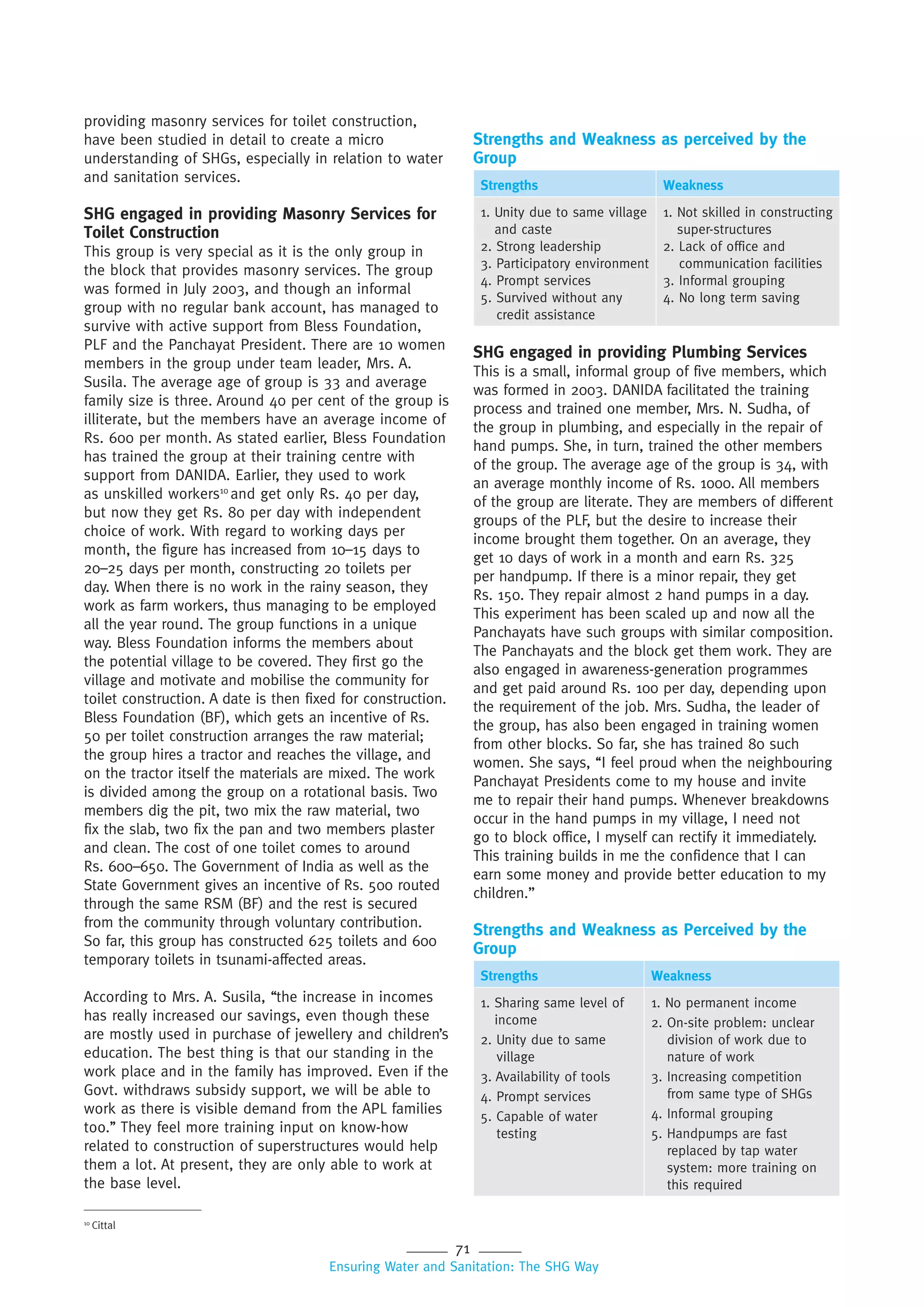 71
Ensuring Water and Sanitation: The SHG Way
providing masonry services for toilet construction,
have been studied in detail to create a micro
understanding of SHGs, especially in relation to water
and sanitation services.
SHG engaged in providing Masonry Services for
Toilet Construction
This group is very special as it is the only group in
the block that provides masonry services. The group
was formed in July 2003, and though an informal
group with no regular bank account, has managed to
survive with active support from Bless Foundation,
PLF and the Panchayat President. There are 10 women
members in the group under team leader, Mrs. A.
Susila. The average age of group is 33 and average
family size is three. Around 40 per cent of the group is
illiterate, but the members have an average income of
Rs. 600 per month. As stated earlier, Bless Foundation
has trained the group at their training centre with
support from DANIDA. Earlier, they used to work
as unskilled workers10
and get only Rs. 40 per day,
but now they get Rs. 80 per day with independent
choice of work. With regard to working days per
month, the figure has increased from 10–15 days to
20–25 days per month, constructing 20 toilets per
day. When there is no work in the rainy season, they
work as farm workers, thus managing to be employed
all the year round. The group functions in a unique
way. Bless Foundation informs the members about
the potential village to be covered. They first go the
village and motivate and mobilise the community for
toilet construction. A date is then fixed for construction.
Bless Foundation (BF), which gets an incentive of Rs.
50 per toilet construction arranges the raw material;
the group hires a tractor and reaches the village, and
on the tractor itself the materials are mixed. The work
is divided among the group on a rotational basis. Two
members dig the pit, two mix the raw material, two
fix the slab, two fix the pan and two members plaster
and clean. The cost of one toilet comes to around
Rs. 600–650. The Government of India as well as the
State Government gives an incentive of Rs. 500 routed
through the same RSM (BF) and the rest is secured
from the community through voluntary contribution.
So far, this group has constructed 625 toilets and 600
temporary toilets in tsunami-affected areas.
According to Mrs. A. Susila, ‘‘the increase in incomes
has really increased our savings, even though these
are mostly used in purchase of jewellery and children’s
education. The best thing is that our standing in the
work place and in the family has improved. Even if the
Govt. withdraws subsidy support, we will be able to
work as there is visible demand from the APL families
too.’’ They feel more training input on know-how
related to construction of superstructures would help
them a lot. At present, they are only able to work at
the base level.
Strengths and Weakness as perceived by the
Group
Strengths Weakness
1. Unity due to same village
and caste
2. Strong leadership
3. Participatory environment
4. Prompt services
5. Survived without any
credit assistance
1. Not skilled in constructing
super-structures
2. Lack of office and
communication facilities
3. Informal grouping
4. No long term saving
SHG engaged in providing Plumbing Services
This is a small, informal group of five members, which
was formed in 2003. DANIDA facilitated the training
process and trained one member, Mrs. N. Sudha, of
the group in plumbing, and especially in the repair of
hand pumps. She, in turn, trained the other members
of the group. The average age of the group is 34, with
an average monthly income of Rs. 1000. All members
of the group are literate. They are members of different
groups of the PLF, but the desire to increase their
income brought them together. On an average, they
get 10 days of work in a month and earn Rs. 325
per handpump. If there is a minor repair, they get
Rs. 150. They repair almost 2 hand pumps in a day.
This experiment has been scaled up and now all the
Panchayats have such groups with similar composition.
The Panchayats and the block get them work. They are
also engaged in awareness-generation programmes
and get paid around Rs. 100 per day, depending upon
the requirement of the job. Mrs. Sudha, the leader of
the group, has also been engaged in training women
from other blocks. So far, she has trained 80 such
women. She says, ‘‘I feel proud when the neighbouring
Panchayat Presidents come to my house and invite
me to repair their hand pumps. Whenever breakdowns
occur in the hand pumps in my village, I need not
go to block office, I myself can rectify it immediately.
This training builds in me the confidence that I can
earn some money and provide better education to my
children.”
Strengths and Weakness as Perceived by the
Group
Strengths Weakness
1. Sharing same level of
income
2. Unity due to same
village
3. Availability of tools
4. Prompt services
5. Capable of water
testing
1. No permanent income
2. On-site problem: unclear
division of work due to
nature of work
3. Increasing competition
from same type of SHGs
4. Informal grouping
5. Handpumps are fast
replaced by tap water
system: more training on
this required
10
Cittal
 