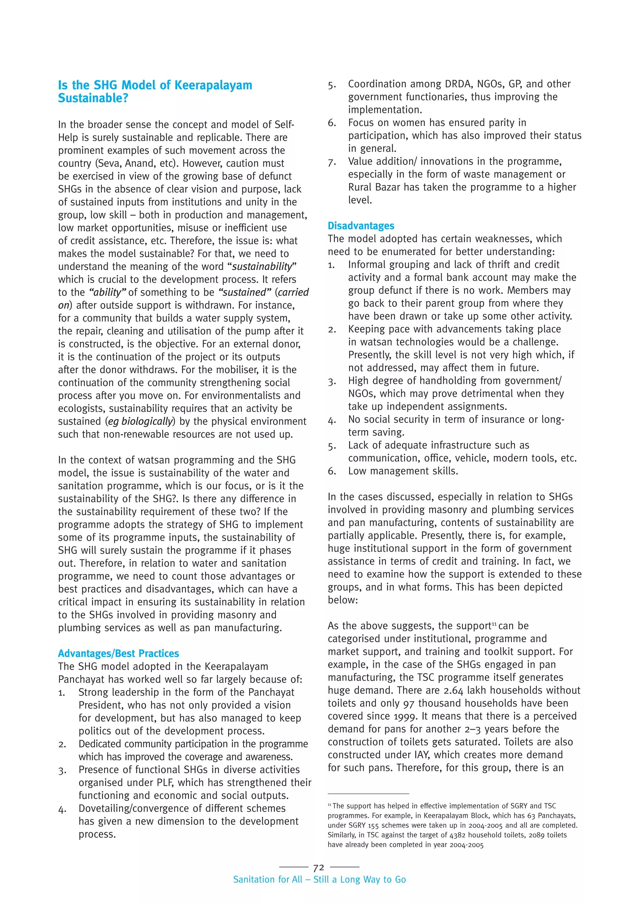 72
Sanitation for All – Still a Long Way to Go
Is the SHG Model of Keerapalayam
Sustainable?
In the broader sense the concept and model of Self-
Help is surely sustainable and replicable. There are
prominent examples of such movement across the
country (Seva, Anand, etc). However, caution must
be exercised in view of the growing base of defunct
SHGs in the absence of clear vision and purpose, lack
of sustained inputs from institutions and unity in the
group, low skill – both in production and management,
low market opportunities, misuse or inefficient use
of credit assistance, etc. Therefore, the issue is: what
makes the model sustainable? For that, we need to
understand the meaning of the word “sustainability”
which is crucial to the development process. It refers
to the “ability” of something to be “sustained” (carried
on) after outside support is withdrawn. For instance,
for a community that builds a water supply system,
the repair, cleaning and utilisation of the pump after it
is constructed, is the objective. For an external donor,
it is the continuation of the project or its outputs
after the donor withdraws. For the mobiliser, it is the
continuation of the community strengthening social
process after you move on. For environmentalists and
ecologists, sustainability requires that an activity be
sustained (eg biologically) by the physical environment
such that non-renewable resources are not used up.
In the context of watsan programming and the SHG
model, the issue is sustainability of the water and
sanitation programme, which is our focus, or is it the
sustainability of the SHG?. Is there any difference in
the sustainability requirement of these two? If the
programme adopts the strategy of SHG to implement
some of its programme inputs, the sustainability of
SHG will surely sustain the programme if it phases
out. Therefore, in relation to water and sanitation
programme, we need to count those advantages or
best practices and disadvantages, which can have a
critical impact in ensuring its sustainability in relation
to the SHGs involved in providing masonry and
plumbing services as well as pan manufacturing.
Advantages/Best Practices
The SHG model adopted in the Keerapalayam
Panchayat has worked well so far largely because of:
1. Strong leadership in the form of the Panchayat
President, who has not only provided a vision
for development, but has also managed to keep
politics out of the development process.
2. Dedicated community participation in the programme
which has improved the coverage and awareness.
3. Presence of functional SHGs in diverse activities
organised under PLF, which has strengthened their
functioning and economic and social outputs.
4. Dovetailing/convergence of different schemes
has given a new dimension to the development
process.
5. Coordination among DRDA, NGOs, GP, and other
government functionaries, thus improving the
implementation.
6. Focus on women has ensured parity in
participation, which has also improved their status
in general.
7. Value addition/ innovations in the programme,
especially in the form of waste management or
Rural Bazar has taken the programme to a higher
level.
Disadvantages
The model adopted has certain weaknesses, which
need to be enumerated for better understanding:
1. Informal grouping and lack of thrift and credit
activity and a formal bank account may make the
group defunct if there is no work. Members may
go back to their parent group from where they
have been drawn or take up some other activity.
2. Keeping pace with advancements taking place
in watsan technologies would be a challenge.
Presently, the skill level is not very high which, if
not addressed, may affect them in future.
3. High degree of handholding from government/
NGOs, which may prove detrimental when they
take up independent assignments.
4. No social security in term of insurance or long-
term saving.
5. Lack of adequate infrastructure such as
communication, office, vehicle, modern tools, etc.
6. Low management skills.
In the cases discussed, especially in relation to SHGs
involved in providing masonry and plumbing services
and pan manufacturing, contents of sustainability are
partially applicable. Presently, there is, for example,
huge institutional support in the form of government
assistance in terms of credit and training. In fact, we
need to examine how the support is extended to these
groups, and in what forms. This has been depicted
below:
As the above suggests, the support11
can be
categorised under institutional, programme and
market support, and training and toolkit support. For
example, in the case of the SHGs engaged in pan
manufacturing, the TSC programme itself generates
huge demand. There are 2.64 lakh households without
toilets and only 97 thousand households have been
covered since 1999. It means that there is a perceived
demand for pans for another 2–3 years before the
construction of toilets gets saturated. Toilets are also
constructed under IAY, which creates more demand
for such pans. Therefore, for this group, there is an
11
The support has helped in effective implementation of SGRY and TSC
programmes. For example, in Keerapalayam Block, which has 63 Panchayats,
under SGRY 155 schemes were taken up in 2004-2005 and all are completed.
Similarly, in TSC against the target of 4382 household toilets, 2089 toilets
have already been completed in year 2004-2005
 