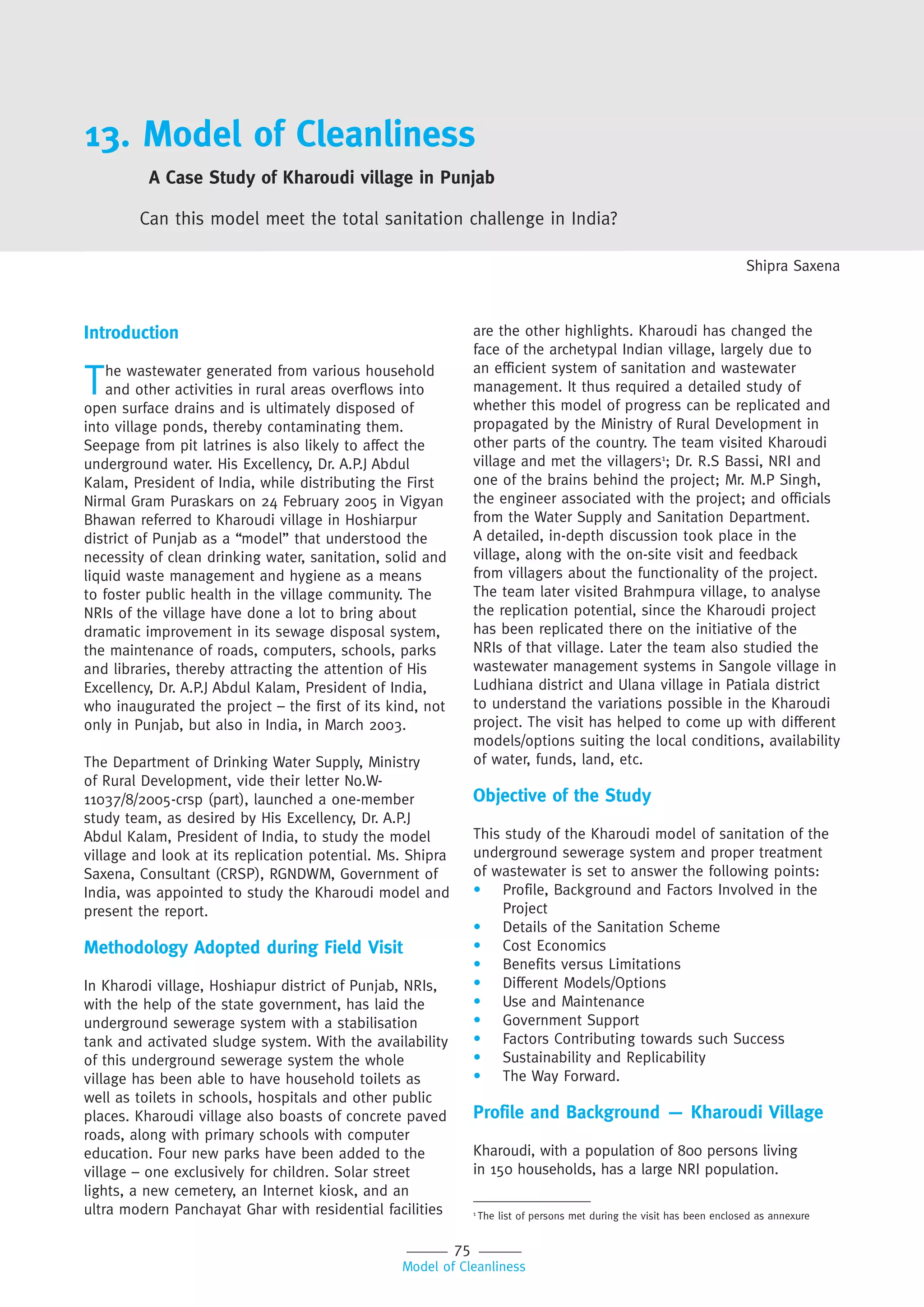 75
Model of Cleanliness
13. Model of Cleanliness
A Case Study of Kharoudi village in Punjab
Can this model meet the total sanitation challenge in India?
Shipra Saxena
Introduction
The wastewater generated from various household
and other activities in rural areas overflows into
open surface drains and is ultimately disposed of
into village ponds, thereby contaminating them.
Seepage from pit latrines is also likely to affect the
underground water. His Excellency, Dr. A.P.J Abdul
Kalam, President of India, while distributing the First
Nirmal Gram Puraskars on 24 February 2005 in Vigyan
Bhawan referred to Kharoudi village in Hoshiarpur
district of Punjab as a “model” that understood the
necessity of clean drinking water, sanitation, solid and
liquid waste management and hygiene as a means
to foster public health in the village community. The
NRIs of the village have done a lot to bring about
dramatic improvement in its sewage disposal system,
the maintenance of roads, computers, schools, parks
and libraries, thereby attracting the attention of His
Excellency, Dr. A.P.J Abdul Kalam, President of India,
who inaugurated the project – the first of its kind, not
only in Punjab, but also in India, in March 2003.
The Department of Drinking Water Supply, Ministry
of Rural Development, vide their letter No.W-
11037/8/2005-crsp (part), launched a one-member
study team, as desired by His Excellency, Dr. A.P.J
Abdul Kalam, President of India, to study the model
village and look at its replication potential. Ms. Shipra
Saxena, Consultant (CRSP), RGNDWM, Government of
India, was appointed to study the Kharoudi model and
present the report.
Methodology Adopted during Field Visit
In Kharodi village, Hoshiapur district of Punjab, NRIs,
with the help of the state government, has laid the
underground sewerage system with a stabilisation
tank and activated sludge system. With the availability
of this underground sewerage system the whole
village has been able to have household toilets as
well as toilets in schools, hospitals and other public
places. Kharoudi village also boasts of concrete paved
roads, along with primary schools with computer
education. Four new parks have been added to the
village – one exclusively for children. Solar street
lights, a new cemetery, an Internet kiosk, and an
ultra modern Panchayat Ghar with residential facilities
are the other highlights. Kharoudi has changed the
face of the archetypal Indian village, largely due to
an efficient system of sanitation and wastewater
management. It thus required a detailed study of
whether this model of progress can be replicated and
propagated by the Ministry of Rural Development in
other parts of the country. The team visited Kharoudi
village and met the villagers1
; Dr. R.S Bassi, NRI and
one of the brains behind the project; Mr. M.P Singh,
the engineer associated with the project; and officials
from the Water Supply and Sanitation Department.
A detailed, in-depth discussion took place in the
village, along with the on-site visit and feedback
from villagers about the functionality of the project.
The team later visited Brahmpura village, to analyse
the replication potential, since the Kharoudi project
has been replicated there on the initiative of the
NRIs of that village. Later the team also studied the
wastewater management systems in Sangole village in
Ludhiana district and Ulana village in Patiala district
to understand the variations possible in the Kharoudi
project. The visit has helped to come up with different
models/options suiting the local conditions, availability
of water, funds, land, etc.
Objective of the Study
This study of the Kharoudi model of sanitation of the
underground sewerage system and proper treatment
of wastewater is set to answer the following points:
• Profile, Background and Factors Involved in the
Project
• Details of the Sanitation Scheme
• Cost Economics
• Benefits versus Limitations
• Different Models/Options
• Use and Maintenance
• Government Support
• Factors Contributing towards such Success
• Sustainability and Replicability
• The Way Forward.
Profile and Background — Kharoudi Village
Kharoudi, with a population of 800 persons living
in 150 households, has a large NRI population.
1
The list of persons met during the visit has been enclosed as annexure
 