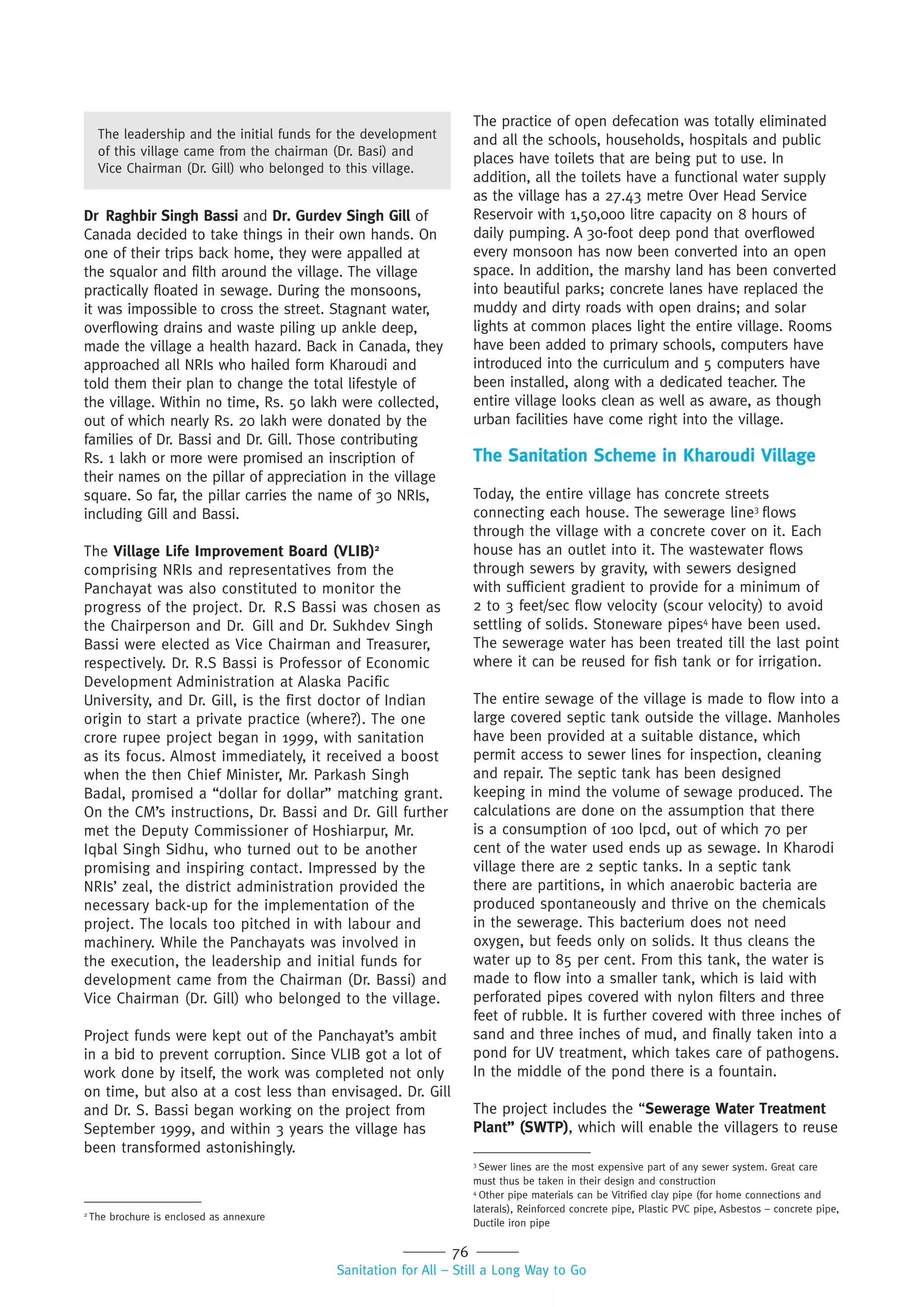 76
Sanitation for All – Still a Long Way to Go
Dr Raghbir Singh Bassi and Dr. Gurdev Singh Gill of
Canada decided to take things in their own hands. On
one of their trips back home, they were appalled at
the squalor and filth around the village. The village
practically floated in sewage. During the monsoons,
it was impossible to cross the street. Stagnant water,
overflowing drains and waste piling up ankle deep,
made the village a health hazard. Back in Canada, they
approached all NRIs who hailed form Kharoudi and
told them their plan to change the total lifestyle of
the village. Within no time, Rs. 50 lakh were collected,
out of which nearly Rs. 20 lakh were donated by the
families of Dr. Bassi and Dr. Gill. Those contributing
Rs. 1 lakh or more were promised an inscription of
their names on the pillar of appreciation in the village
square. So far, the pillar carries the name of 30 NRIs,
including Gill and Bassi.
The Village Life Improvement Board (VLIB)2
comprising NRIs and representatives from the
Panchayat was also constituted to monitor the
progress of the project. Dr. R.S Bassi was chosen as
the Chairperson and Dr. Gill and Dr. Sukhdev Singh
Bassi were elected as Vice Chairman and Treasurer,
respectively. Dr. R.S Bassi is Professor of Economic
Development Administration at Alaska Pacific
University, and Dr. Gill, is the first doctor of Indian
origin to start a private practice (where?). The one
crore rupee project began in 1999, with sanitation
as its focus. Almost immediately, it received a boost
when the then Chief Minister, Mr. Parkash Singh
Badal, promised a “dollar for dollar” matching grant.
On the CM’s instructions, Dr. Bassi and Dr. Gill further
met the Deputy Commissioner of Hoshiarpur, Mr.
Iqbal Singh Sidhu, who turned out to be another
promising and inspiring contact. Impressed by the
NRIs’ zeal, the district administration provided the
necessary back-up for the implementation of the
project. The locals too pitched in with labour and
machinery. While the Panchayats was involved in
the execution, the leadership and initial funds for
development came from the Chairman (Dr. Bassi) and
Vice Chairman (Dr. Gill) who belonged to the village.
Project funds were kept out of the Panchayat’s ambit
in a bid to prevent corruption. Since VLIB got a lot of
work done by itself, the work was completed not only
on time, but also at a cost less than envisaged. Dr. Gill
and Dr. S. Bassi began working on the project from
September 1999, and within 3 years the village has
been transformed astonishingly.
The practice of open defecation was totally eliminated
and all the schools, households, hospitals and public
places have toilets that are being put to use. In
addition, all the toilets have a functional water supply
as the village has a 27.43 metre Over Head Service
Reservoir with 1,50,000 litre capacity on 8 hours of
daily pumping. A 30-foot deep pond that overflowed
every monsoon has now been converted into an open
space. In addition, the marshy land has been converted
into beautiful parks; concrete lanes have replaced the
muddy and dirty roads with open drains; and solar
lights at common places light the entire village. Rooms
have been added to primary schools, computers have
introduced into the curriculum and 5 computers have
been installed, along with a dedicated teacher. The
entire village looks clean as well as aware, as though
urban facilities have come right into the village.
The Sanitation Scheme in Kharoudi Village
Today, the entire village has concrete streets
connecting each house. The sewerage line3
flows
through the village with a concrete cover on it. Each
house has an outlet into it. The wastewater flows
through sewers by gravity, with sewers designed
with sufficient gradient to provide for a minimum of
2 to 3 feet/sec flow velocity (scour velocity) to avoid
settling of solids. Stoneware pipes4
have been used.
The sewerage water has been treated till the last point
where it can be reused for fish tank or for irrigation.
The entire sewage of the village is made to flow into a
large covered septic tank outside the village. Manholes
have been provided at a suitable distance, which
permit access to sewer lines for inspection, cleaning
and repair. The septic tank has been designed
keeping in mind the volume of sewage produced. The
calculations are done on the assumption that there
is a consumption of 100 lpcd, out of which 70 per
cent of the water used ends up as sewage. In Kharodi
village there are 2 septic tanks. In a septic tank
there are partitions, in which anaerobic bacteria are
produced spontaneously and thrive on the chemicals
in the sewerage. This bacterium does not need
oxygen, but feeds only on solids. It thus cleans the
water up to 85 per cent. From this tank, the water is
made to flow into a smaller tank, which is laid with
perforated pipes covered with nylon filters and three
feet of rubble. It is further covered with three inches of
sand and three inches of mud, and finally taken into a
pond for UV treatment, which takes care of pathogens.
In the middle of the pond there is a fountain.
The project includes the “Sewerage Water Treatment
Plant” (SWTP), which will enable the villagers to reuse
2
The brochure is enclosed as annexure
3
Sewer lines are the most expensive part of any sewer system. Great care
must thus be taken in their design and construction
4
Other pipe materials can be Vitrified clay pipe (for home connections and
laterals), Reinforced concrete pipe, Plastic PVC pipe, Asbestos – concrete pipe,
Ductile iron pipe
The leadership and the initial funds for the development
of this village came from the chairman (Dr. Basi) and
Vice Chairman (Dr. Gill) who belonged to this village.
 