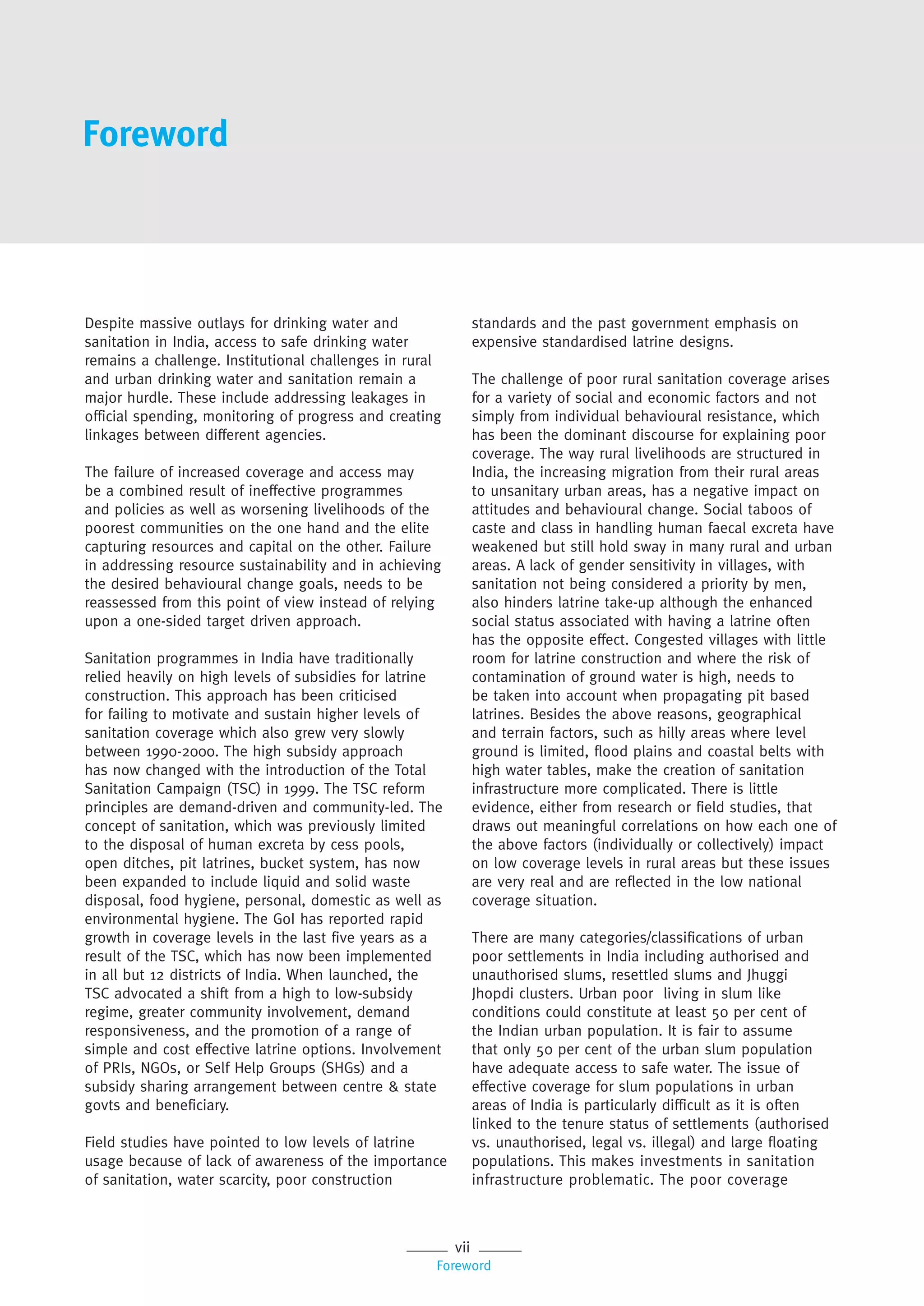 vii
Foreword
Despite massive outlays for drinking water and
sanitation in India, access to safe drinking water
remains a challenge. Institutional challenges in rural
and urban drinking water and sanitation remain a
major hurdle. These include addressing leakages in
official spending, monitoring of progress and creating
linkages between different agencies.
The failure of increased coverage and access may
be a combined result of ineffective programmes
and policies as well as worsening livelihoods of the
poorest communities on the one hand and the elite
capturing resources and capital on the other. Failure
in addressing resource sustainability and in achieving
the desired behavioural change goals, needs to be
reassessed from this point of view instead of relying
upon a one-sided target driven approach.
Sanitation programmes in India have traditionally
relied heavily on high levels of subsidies for latrine
construction. This approach has been criticised
for failing to motivate and sustain higher levels of
sanitation coverage which also grew very slowly
between 1990-2000. The high subsidy approach
has now changed with the introduction of the Total
Sanitation Campaign (TSC) in 1999. The TSC reform
principles are demand-driven and community-led. The
concept of sanitation, which was previously limited
to the disposal of human excreta by cess pools,
open ditches, pit latrines, bucket system, has now
been expanded to include liquid and solid waste
disposal, food hygiene, personal, domestic as well as
environmental hygiene. The GoI has reported rapid
growth in coverage levels in the last five years as a
result of the TSC, which has now been implemented
in all but 12 districts of India. When launched, the
TSC advocated a shift from a high to low-subsidy
regime, greater community involvement, demand
responsiveness, and the promotion of a range of
simple and cost effective latrine options. Involvement
of PRIs, NGOs, or Self Help Groups (SHGs) and a
subsidy sharing arrangement between centre & state
govts and beneficiary.
Field studies have pointed to low levels of latrine
usage because of lack of awareness of the importance
of sanitation, water scarcity, poor construction
standards and the past government emphasis on
expensive standardised latrine designs.
The challenge of poor rural sanitation coverage arises
for a variety of social and economic factors and not
simply from individual behavioural resistance, which
has been the dominant discourse for explaining poor
coverage. The way rural livelihoods are structured in
India, the increasing migration from their rural areas
to unsanitary urban areas, has a negative impact on
attitudes and behavioural change. Social taboos of
caste and class in handling human faecal excreta have
weakened but still hold sway in many rural and urban
areas. A lack of gender sensitivity in villages, with
sanitation not being considered a priority by men,
also hinders latrine take-up although the enhanced
social status associated with having a latrine often
has the opposite effect. Congested villages with little
room for latrine construction and where the risk of
contamination of ground water is high, needs to
be taken into account when propagating pit based
latrines. Besides the above reasons, geographical
and terrain factors, such as hilly areas where level
ground is limited, flood plains and coastal belts with
high water tables, make the creation of sanitation
infrastructure more complicated. There is little
evidence, either from research or field studies, that
draws out meaningful correlations on how each one of
the above factors (individually or collectively) impact
on low coverage levels in rural areas but these issues
are very real and are reflected in the low national
coverage situation.
There are many categories/classifications of urban
poor settlements in India including authorised and
unauthorised slums, resettled slums and Jhuggi
Jhopdi clusters. Urban poor living in slum like
conditions could constitute at least 50 per cent of
the Indian urban population. It is fair to assume
that only 50 per cent of the urban slum population
have adequate access to safe water. The issue of
effective coverage for slum populations in urban
areas of India is particularly difficult as it is often
linked to the tenure status of settlements (authorised
vs. unauthorised, legal vs. illegal) and large floating
populations. This makes investments in sanitation
infrastructure problematic. The poor coverage
Foreword
 