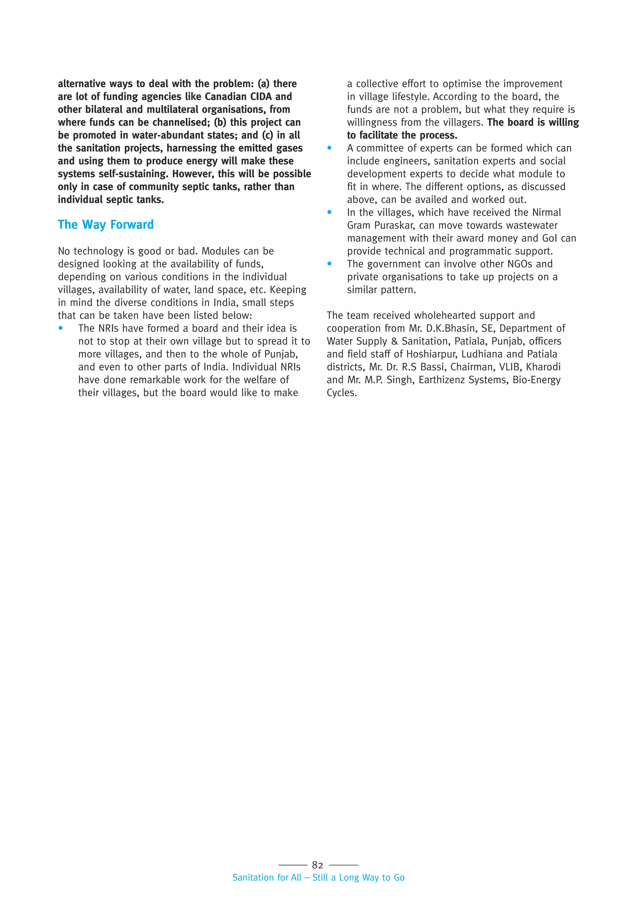82
Sanitation for All – Still a Long Way to Go
alternative ways to deal with the problem: (a) there
are lot of funding agencies like Canadian CIDA and
other bilateral and multilateral organisations, from
where funds can be channelised; (b) this project can
be promoted in water-abundant states; and (c) in all
the sanitation projects, harnessing the emitted gases
and using them to produce energy will make these
systems self-sustaining. However, this will be possible
only in case of community septic tanks, rather than
individual septic tanks.
The Way Forward
No technology is good or bad. Modules can be
designed looking at the availability of funds,
depending on various conditions in the individual
villages, availability of water, land space, etc. Keeping
in mind the diverse conditions in India, small steps
that can be taken have been listed below:
• The NRIs have formed a board and their idea is
not to stop at their own village but to spread it to
more villages, and then to the whole of Punjab,
and even to other parts of India. Individual NRIs
have done remarkable work for the welfare of
their villages, but the board would like to make
a collective effort to optimise the improvement
in village lifestyle. According to the board, the
funds are not a problem, but what they require is
willingness from the villagers. The board is willing
to facilitate the process.
• A committee of experts can be formed which can
include engineers, sanitation experts and social
development experts to decide what module to
fit in where. The different options, as discussed
above, can be availed and worked out.
• In the villages, which have received the Nirmal
Gram Puraskar, can move towards wastewater
management with their award money and GoI can
provide technical and programmatic support.
• The government can involve other NGOs and
private organisations to take up projects on a
similar pattern.
The team received wholehearted support and
cooperation from Mr. D.K.Bhasin, SE, Department of
Water Supply & Sanitation, Patiala, Punjab, officers
and field staff of Hoshiarpur, Ludhiana and Patiala
districts, Mr. Dr. R.S Bassi, Chairman, VLIB, Kharodi
and Mr. M.P. Singh, Earthizenz Systems, Bio-Energy
Cycles.
 