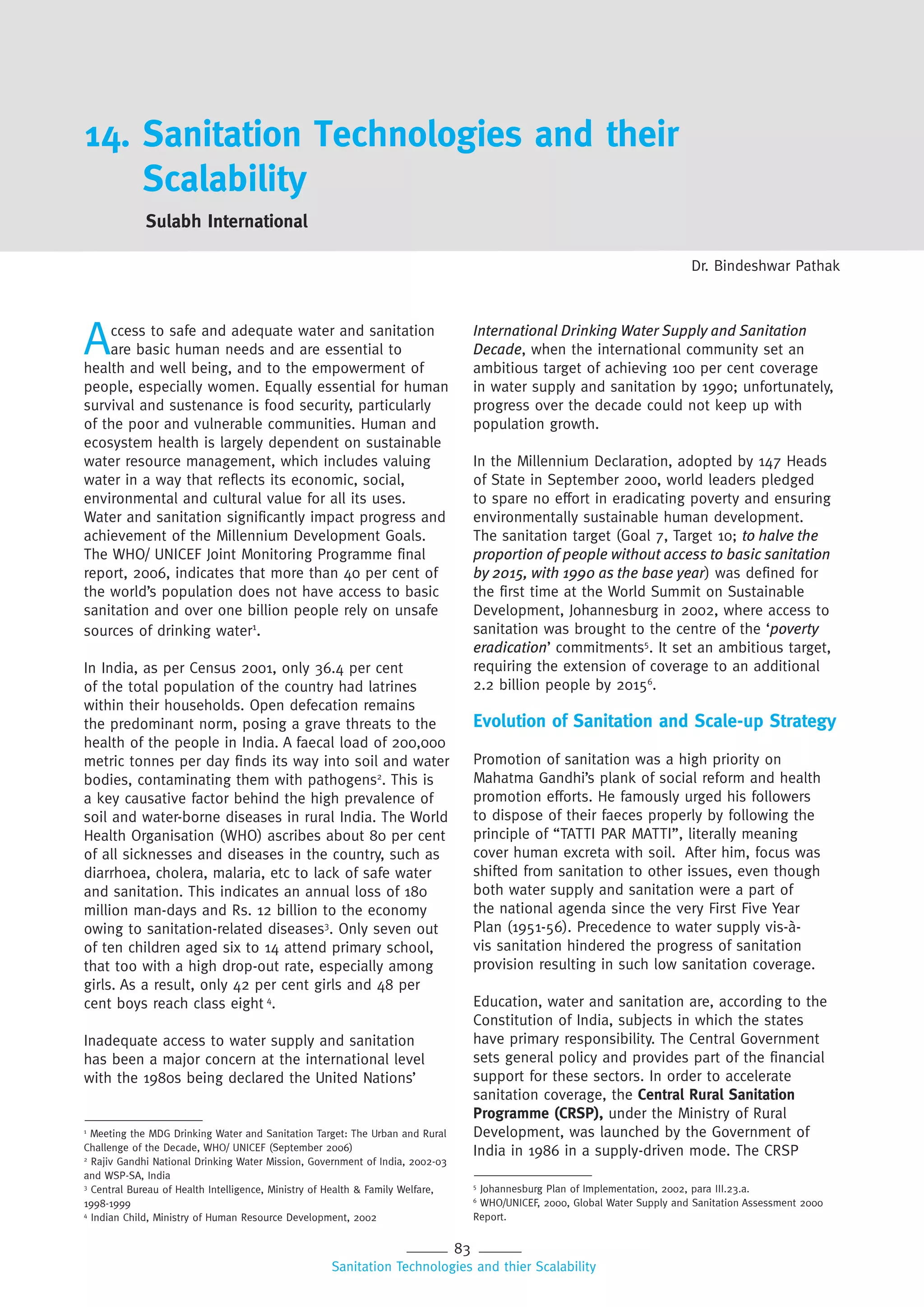83
Sanitation Technologies and thier Scalability
14. Sanitation Technologies and their
Scalability
Sulabh International
Dr. Bindeshwar Pathak
Access to safe and adequate water and sanitation
are basic human needs and are essential to
health and well being, and to the empowerment of
people, especially women. Equally essential for human
survival and sustenance is food security, particularly
of the poor and vulnerable communities. Human and
ecosystem health is largely dependent on sustainable
water resource management, which includes valuing
water in a way that reflects its economic, social,
environmental and cultural value for all its uses.
Water and sanitation significantly impact progress and
achievement of the Millennium Development Goals.
The WHO/ UNICEF Joint Monitoring Programme final
report, 2006, indicates that more than 40 per cent of
the world’s population does not have access to basic
sanitation and over one billion people rely on unsafe
sources of drinking water1
.
In India, as per Census 2001, only 36.4 per cent
of the total population of the country had latrines
within their households. Open defecation remains
the predominant norm, posing a grave threats to the
health of the people in India. A faecal load of 200,000
metric tonnes per day finds its way into soil and water
bodies, contaminating them with pathogens2
. This is
a key causative factor behind the high prevalence of
soil and water-borne diseases in rural India. The World
Health Organisation (WHO) ascribes about 80 per cent
of all sicknesses and diseases in the country, such as
diarrhoea, cholera, malaria, etc to lack of safe water
and sanitation. This indicates an annual loss of 180
million man-days and Rs. 12 billion to the economy
owing to sanitation-related diseases3
. Only seven out
of ten children aged six to 14 attend primary school,
that too with a high drop-out rate, especially among
girls. As a result, only 42 per cent girls and 48 per
cent boys reach class eight 4
.
Inadequate access to water supply and sanitation
has been a major concern at the international level
with the 1980s being declared the United Nations’
International Drinking Water Supply and Sanitation
Decade, when the international community set an
ambitious target of achieving 100 per cent coverage
in water supply and sanitation by 1990; unfortunately,
progress over the decade could not keep up with
population growth.
In the Millennium Declaration, adopted by 147 Heads
of State in September 2000, world leaders pledged
to spare no effort in eradicating poverty and ensuring
environmentally sustainable human development.
The sanitation target (Goal 7, Target 10; to halve the
proportion of people without access to basic sanitation
by 2015, with 1990 as the base year) was defined for
the first time at the World Summit on Sustainable
Development, Johannesburg in 2002, where access to
sanitation was brought to the centre of the ‘poverty
eradication’ commitments5
. It set an ambitious target,
requiring the extension of coverage to an additional
2.2 billion people by 20156
.
Evolution of Sanitation and Scale-up Strategy
Promotion of sanitation was a high priority on
Mahatma Gandhi’s plank of social reform and health
promotion efforts. He famously urged his followers
to dispose of their faeces properly by following the
principle of “TATTI PAR MATTI”, literally meaning
cover human excreta with soil. After him, focus was
shifted from sanitation to other issues, even though
both water supply and sanitation were a part of
the national agenda since the very First Five Year
Plan (1951-56). Precedence to water supply vis-à-
vis sanitation hindered the progress of sanitation
provision resulting in such low sanitation coverage.
Education, water and sanitation are, according to the
Constitution of India, subjects in which the states
have primary responsibility. The Central Government
sets general policy and provides part of the financial
support for these sectors. In order to accelerate
sanitation coverage, the Central Rural Sanitation
Programme (CRSP), under the Ministry of Rural
Development, was launched by the Government of
India in 1986 in a supply-driven mode. The CRSP
1
Meeting the MDG Drinking Water and Sanitation Target: The Urban and Rural
Challenge of the Decade, WHO/ UNICEF (September 2006)
2
Rajiv Gandhi National Drinking Water Mission, Government of India, 2002-03
and WSP-SA, India
3
Central Bureau of Health Intelligence, Ministry of Health & Family Welfare,
1998-1999
4
Indian Child, Ministry of Human Resource Development, 2002
5
Johannesburg Plan of Implementation, 2002, para III.23.a.
6
WHO/UNICEF, 2000, Global Water Supply and Sanitation Assessment 2000
Report.
 