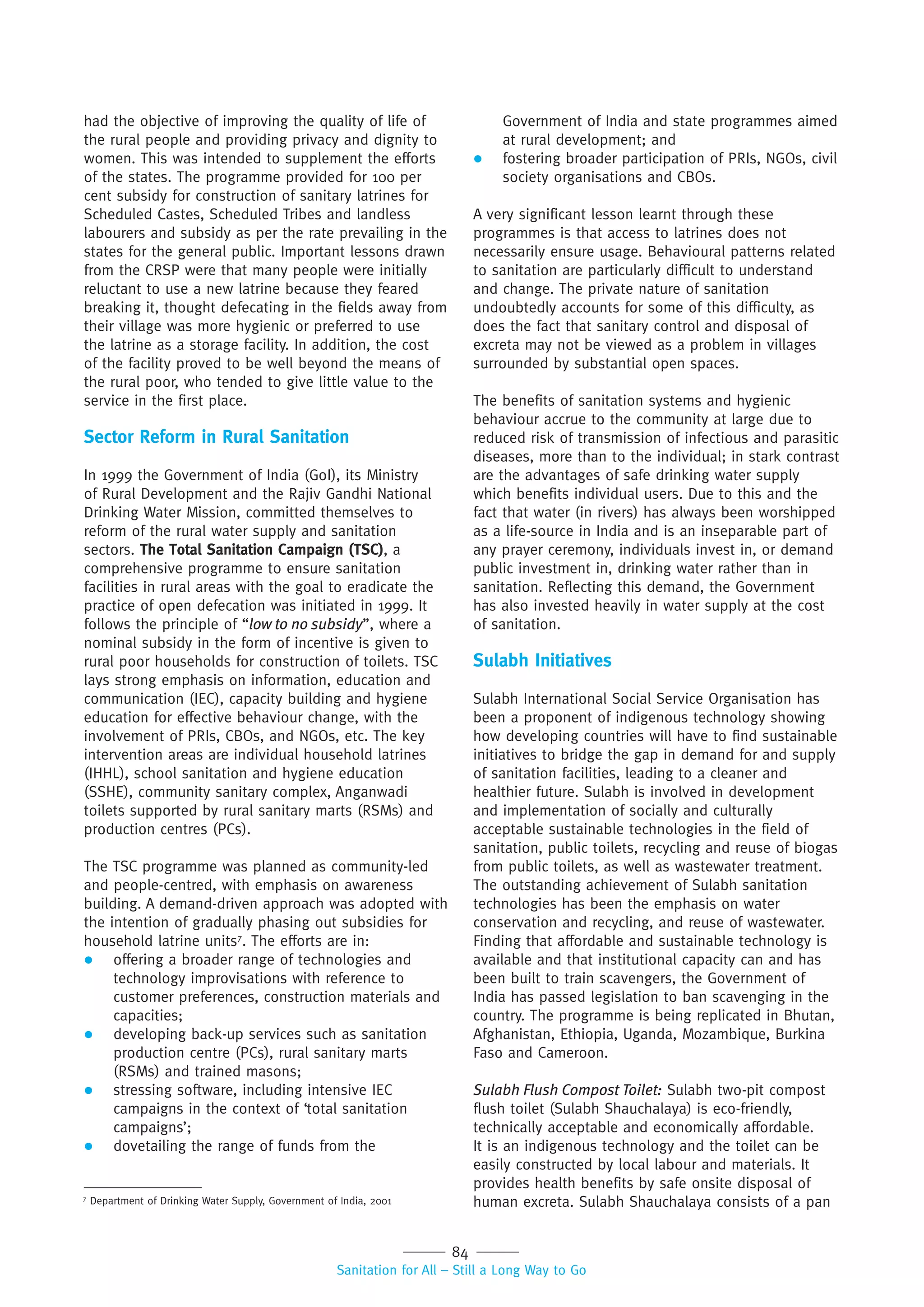 84
Sanitation for All – Still a Long Way to Go
had the objective of improving the quality of life of
the rural people and providing privacy and dignity to
women. This was intended to supplement the efforts
of the states. The programme provided for 100 per
cent subsidy for construction of sanitary latrines for
Scheduled Castes, Scheduled Tribes and landless
labourers and subsidy as per the rate prevailing in the
states for the general public. Important lessons drawn
from the CRSP were that many people were initially
reluctant to use a new latrine because they feared
breaking it, thought defecating in the fields away from
their village was more hygienic or preferred to use
the latrine as a storage facility. In addition, the cost
of the facility proved to be well beyond the means of
the rural poor, who tended to give little value to the
service in the first place.
Sector Reform in Rural Sanitation
In 1999 the Government of India (GoI), its Ministry
of Rural Development and the Rajiv Gandhi National
Drinking Water Mission, committed themselves to
reform of the rural water supply and sanitation
sectors. The Total Sanitation Campaign (TSC), a
comprehensive programme to ensure sanitation
facilities in rural areas with the goal to eradicate the
practice of open defecation was initiated in 1999. It
follows the principle of “low to no subsidy”, where a
nominal subsidy in the form of incentive is given to
rural poor households for construction of toilets. TSC
lays strong emphasis on information, education and
communication (IEC), capacity building and hygiene
education for effective behaviour change, with the
involvement of PRIs, CBOs, and NGOs, etc. The key
intervention areas are individual household latrines
(IHHL), school sanitation and hygiene education
(SSHE), community sanitary complex, Anganwadi
toilets supported by rural sanitary marts (RSMs) and
production centres (PCs).
The TSC programme was planned as community-led
and people-centred, with emphasis on awareness
building. A demand-driven approach was adopted with
the intention of gradually phasing out subsidies for
household latrine units7
. The efforts are in:
 offering a broader range of technologies and
technology improvisations with reference to
customer preferences, construction materials and
capacities;
 developing back-up services such as sanitation
production centre (PCs), rural sanitary marts
(RSMs) and trained masons;
 stressing software, including intensive IEC
campaigns in the context of ‘total sanitation
campaigns’;
 dovetailing the range of funds from the
Government of India and state programmes aimed
at rural development; and
 fostering broader participation of PRIs, NGOs, civil
society organisations and CBOs.
A very significant lesson learnt through these
programmes is that access to latrines does not
necessarily ensure usage. Behavioural patterns related
to sanitation are particularly difficult to understand
and change. The private nature of sanitation
undoubtedly accounts for some of this difficulty, as
does the fact that sanitary control and disposal of
excreta may not be viewed as a problem in villages
surrounded by substantial open spaces.
The benefits of sanitation systems and hygienic
behaviour accrue to the community at large due to
reduced risk of transmission of infectious and parasitic
diseases, more than to the individual; in stark contrast
are the advantages of safe drinking water supply
which benefits individual users. Due to this and the
fact that water (in rivers) has always been worshipped
as a life-source in India and is an inseparable part of
any prayer ceremony, individuals invest in, or demand
public investment in, drinking water rather than in
sanitation. Reflecting this demand, the Government
has also invested heavily in water supply at the cost
of sanitation.
Sulabh Initiatives
Sulabh International Social Service Organisation has
been a proponent of indigenous technology showing
how developing countries will have to find sustainable
initiatives to bridge the gap in demand for and supply
of sanitation facilities, leading to a cleaner and
healthier future. Sulabh is involved in development
and implementation of socially and culturally
acceptable sustainable technologies in the field of
sanitation, public toilets, recycling and reuse of biogas
from public toilets, as well as wastewater treatment.
The outstanding achievement of Sulabh sanitation
technologies has been the emphasis on water
conservation and recycling, and reuse of wastewater.
Finding that affordable and sustainable technology is
available and that institutional capacity can and has
been built to train scavengers, the Government of
India has passed legislation to ban scavenging in the
country. The programme is being replicated in Bhutan,
Afghanistan, Ethiopia, Uganda, Mozambique, Burkina
Faso and Cameroon.
Sulabh Flush Compost Toilet: Sulabh two-pit compost
flush toilet (Sulabh Shauchalaya) is eco-friendly,
technically acceptable and economically affordable.
It is an indigenous technology and the toilet can be
easily constructed by local labour and materials. It
provides health benefits by safe onsite disposal of
human excreta. Sulabh Shauchalaya consists of a pan7
Department of Drinking Water Supply, Government of India, 2001
 