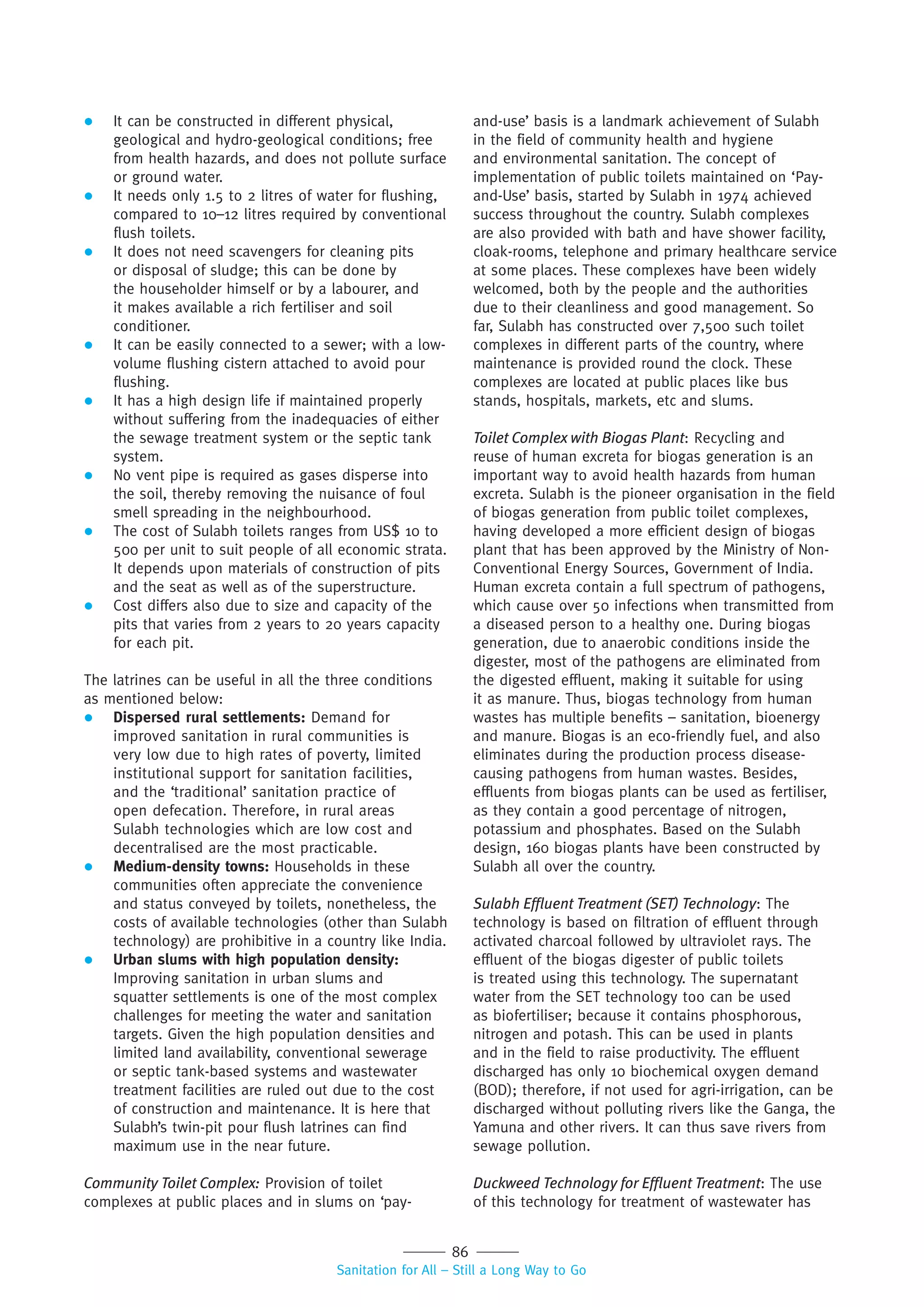 86
Sanitation for All – Still a Long Way to Go
 It can be constructed in different physical,
geological and hydro-geological conditions; free
from health hazards, and does not pollute surface
or ground water.
 It needs only 1.5 to 2 litres of water for flushing,
compared to 10–12 litres required by conventional
flush toilets.
 It does not need scavengers for cleaning pits
or disposal of sludge; this can be done by
the householder himself or by a labourer, and
it makes available a rich fertiliser and soil
conditioner.
 It can be easily connected to a sewer; with a low-
volume flushing cistern attached to avoid pour
flushing.
 It has a high design life if maintained properly
without suffering from the inadequacies of either
the sewage treatment system or the septic tank
system.
 No vent pipe is required as gases disperse into
the soil, thereby removing the nuisance of foul
smell spreading in the neighbourhood.
 The cost of Sulabh toilets ranges from US$ 10 to
500 per unit to suit people of all economic strata.
It depends upon materials of construction of pits
and the seat as well as of the superstructure.
 Cost differs also due to size and capacity of the
pits that varies from 2 years to 20 years capacity
for each pit.
The latrines can be useful in all the three conditions
as mentioned below:
 Dispersed rural settlements: Demand for
improved sanitation in rural communities is
very low due to high rates of poverty, limited
institutional support for sanitation facilities,
and the ‘traditional’ sanitation practice of
open defecation. Therefore, in rural areas
Sulabh technologies which are low cost and
decentralised are the most practicable.
 Medium-density towns: Households in these
communities often appreciate the convenience
and status conveyed by toilets, nonetheless, the
costs of available technologies (other than Sulabh
technology) are prohibitive in a country like India.
 Urban slums with high population density:
Improving sanitation in urban slums and
squatter settlements is one of the most complex
challenges for meeting the water and sanitation
targets. Given the high population densities and
limited land availability, conventional sewerage
or septic tank-based systems and wastewater
treatment facilities are ruled out due to the cost
of construction and maintenance. It is here that
Sulabh’s twin-pit pour flush latrines can find
maximum use in the near future.
Community Toilet Complex: Provision of toilet
complexes at public places and in slums on ‘pay-
and-use’ basis is a landmark achievement of Sulabh
in the field of community health and hygiene
and environmental sanitation. The concept of
implementation of public toilets maintained on ‘Pay-
and-Use’ basis, started by Sulabh in 1974 achieved
success throughout the country. Sulabh complexes
are also provided with bath and have shower facility,
cloak-rooms, telephone and primary healthcare service
at some places. These complexes have been widely
welcomed, both by the people and the authorities
due to their cleanliness and good management. So
far, Sulabh has constructed over 7,500 such toilet
complexes in different parts of the country, where
maintenance is provided round the clock. These
complexes are located at public places like bus
stands, hospitals, markets, etc and slums.
Toilet Complex with Biogas Plant: Recycling and
reuse of human excreta for biogas generation is an
important way to avoid health hazards from human
excreta. Sulabh is the pioneer organisation in the field
of biogas generation from public toilet complexes,
having developed a more efficient design of biogas
plant that has been approved by the Ministry of Non-
Conventional Energy Sources, Government of India.
Human excreta contain a full spectrum of pathogens,
which cause over 50 infections when transmitted from
a diseased person to a healthy one. During biogas
generation, due to anaerobic conditions inside the
digester, most of the pathogens are eliminated from
the digested effluent, making it suitable for using
it as manure. Thus, biogas technology from human
wastes has multiple benefits – sanitation, bioenergy
and manure. Biogas is an eco-friendly fuel, and also
eliminates during the production process disease-
causing pathogens from human wastes. Besides,
effluents from biogas plants can be used as fertiliser,
as they contain a good percentage of nitrogen,
potassium and phosphates. Based on the Sulabh
design, 160 biogas plants have been constructed by
Sulabh all over the country.
Sulabh Efﬂuent Treatment (SET) Technology: The
technology is based on filtration of effluent through
activated charcoal followed by ultraviolet rays. The
effluent of the biogas digester of public toilets
is treated using this technology. The supernatant
water from the SET technology too can be used
as biofertiliser; because it contains phosphorous,
nitrogen and potash. This can be used in plants
and in the field to raise productivity. The effluent
discharged has only 10 biochemical oxygen demand
(BOD); therefore, if not used for agri-irrigation, can be
discharged without polluting rivers like the Ganga, the
Yamuna and other rivers. It can thus save rivers from
sewage pollution.
Duckweed Technology for Efﬂuent Treatment: The use
of this technology for treatment of wastewater has
 