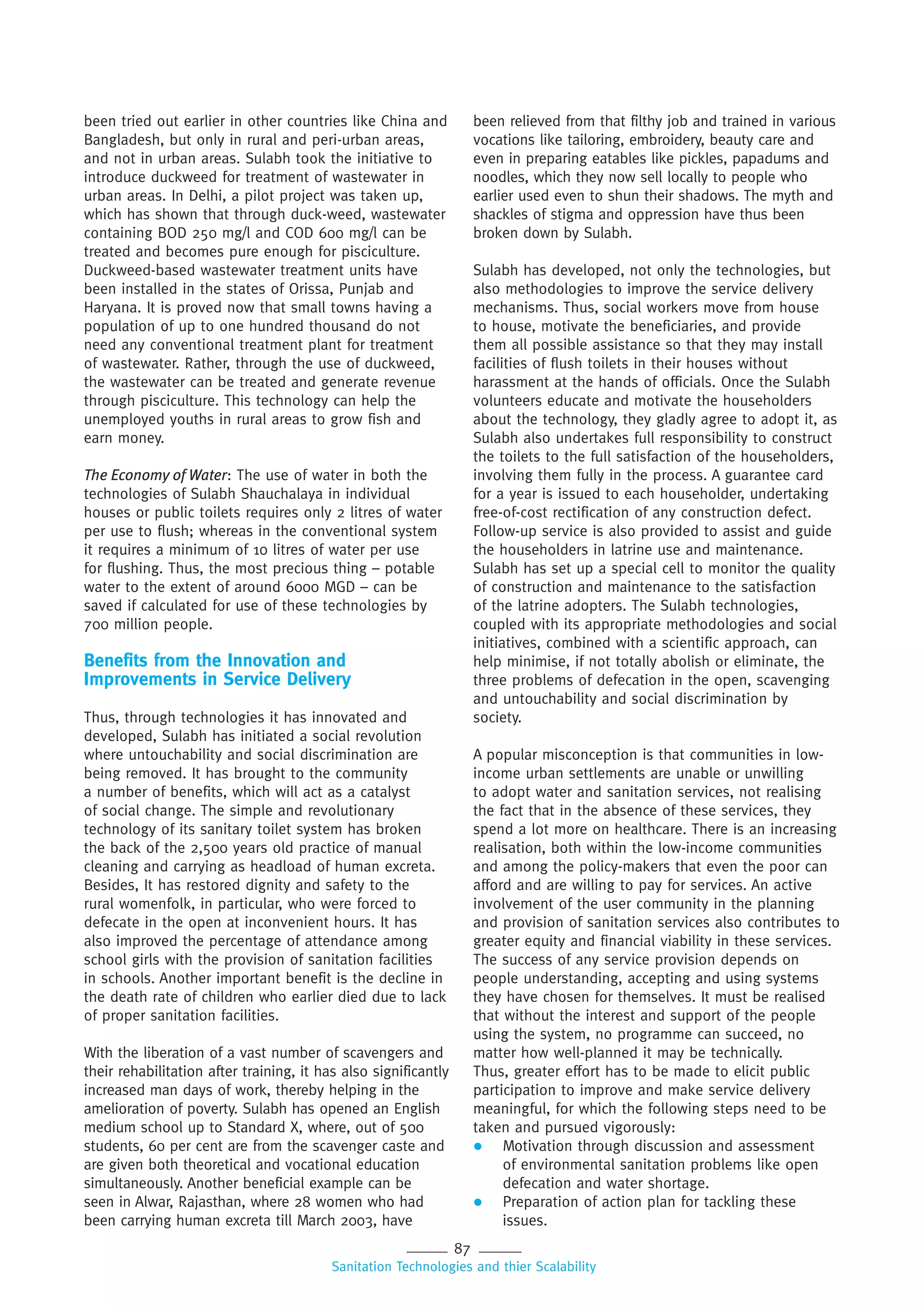87
Sanitation Technologies and thier Scalability
been tried out earlier in other countries like China and
Bangladesh, but only in rural and peri-urban areas,
and not in urban areas. Sulabh took the initiative to
introduce duckweed for treatment of wastewater in
urban areas. In Delhi, a pilot project was taken up,
which has shown that through duck-weed, wastewater
containing BOD 250 mg/l and COD 600 mg/l can be
treated and becomes pure enough for pisciculture.
Duckweed-based wastewater treatment units have
been installed in the states of Orissa, Punjab and
Haryana. It is proved now that small towns having a
population of up to one hundred thousand do not
need any conventional treatment plant for treatment
of wastewater. Rather, through the use of duckweed,
the wastewater can be treated and generate revenue
through pisciculture. This technology can help the
unemployed youths in rural areas to grow fish and
earn money.
The Economy of Water: The use of water in both the
technologies of Sulabh Shauchalaya in individual
houses or public toilets requires only 2 litres of water
per use to flush; whereas in the conventional system
it requires a minimum of 10 litres of water per use
for flushing. Thus, the most precious thing – potable
water to the extent of around 6000 MGD – can be
saved if calculated for use of these technologies by
700 million people.
Benefits from the Innovation and
Improvements in Service Delivery
Thus, through technologies it has innovated and
developed, Sulabh has initiated a social revolution
where untouchability and social discrimination are
being removed. It has brought to the community
a number of benefits, which will act as a catalyst
of social change. The simple and revolutionary
technology of its sanitary toilet system has broken
the back of the 2,500 years old practice of manual
cleaning and carrying as headload of human excreta.
Besides, It has restored dignity and safety to the
rural womenfolk, in particular, who were forced to
defecate in the open at inconvenient hours. It has
also improved the percentage of attendance among
school girls with the provision of sanitation facilities
in schools. Another important benefit is the decline in
the death rate of children who earlier died due to lack
of proper sanitation facilities.
With the liberation of a vast number of scavengers and
their rehabilitation after training, it has also significantly
increased man days of work, thereby helping in the
amelioration of poverty. Sulabh has opened an English
medium school up to Standard X, where, out of 500
students, 60 per cent are from the scavenger caste and
are given both theoretical and vocational education
simultaneously. Another beneficial example can be
seen in Alwar, Rajasthan, where 28 women who had
been carrying human excreta till March 2003, have
been relieved from that filthy job and trained in various
vocations like tailoring, embroidery, beauty care and
even in preparing eatables like pickles, papadums and
noodles, which they now sell locally to people who
earlier used even to shun their shadows. The myth and
shackles of stigma and oppression have thus been
broken down by Sulabh.
Sulabh has developed, not only the technologies, but
also methodologies to improve the service delivery
mechanisms. Thus, social workers move from house
to house, motivate the beneficiaries, and provide
them all possible assistance so that they may install
facilities of flush toilets in their houses without
harassment at the hands of officials. Once the Sulabh
volunteers educate and motivate the householders
about the technology, they gladly agree to adopt it, as
Sulabh also undertakes full responsibility to construct
the toilets to the full satisfaction of the householders,
involving them fully in the process. A guarantee card
for a year is issued to each householder, undertaking
free-of-cost rectification of any construction defect.
Follow-up service is also provided to assist and guide
the householders in latrine use and maintenance.
Sulabh has set up a special cell to monitor the quality
of construction and maintenance to the satisfaction
of the latrine adopters. The Sulabh technologies,
coupled with its appropriate methodologies and social
initiatives, combined with a scientific approach, can
help minimise, if not totally abolish or eliminate, the
three problems of defecation in the open, scavenging
and untouchability and social discrimination by
society.
A popular misconception is that communities in low-
income urban settlements are unable or unwilling
to adopt water and sanitation services, not realising
the fact that in the absence of these services, they
spend a lot more on healthcare. There is an increasing
realisation, both within the low-income communities
and among the policy-makers that even the poor can
afford and are willing to pay for services. An active
involvement of the user community in the planning
and provision of sanitation services also contributes to
greater equity and financial viability in these services.
The success of any service provision depends on
people understanding, accepting and using systems
they have chosen for themselves. It must be realised
that without the interest and support of the people
using the system, no programme can succeed, no
matter how well-planned it may be technically.
Thus, greater effort has to be made to elicit public
participation to improve and make service delivery
meaningful, for which the following steps need to be
taken and pursued vigorously:
 Motivation through discussion and assessment
of environmental sanitation problems like open
defecation and water shortage.
 Preparation of action plan for tackling these
issues.
 
