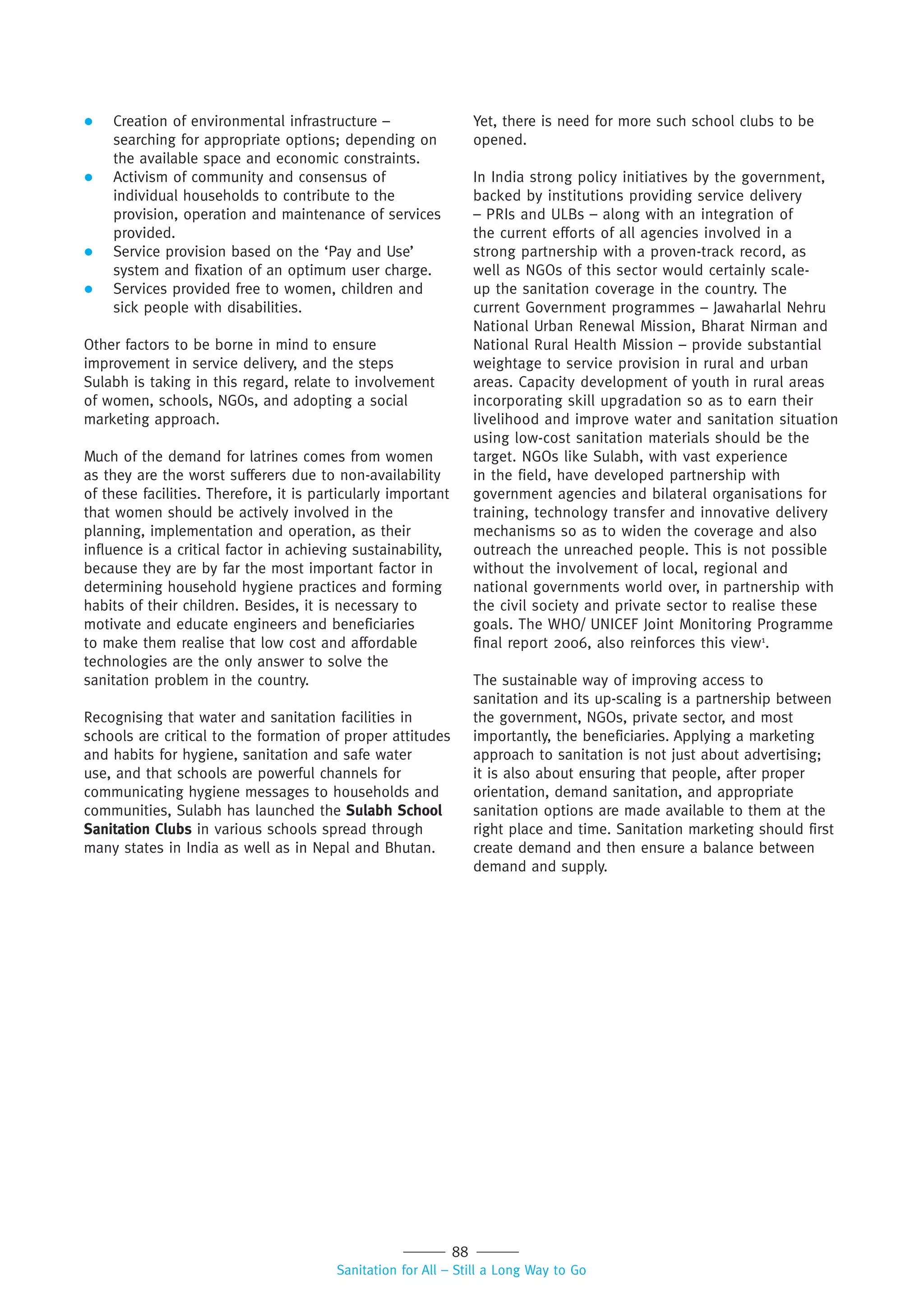 88
Sanitation for All – Still a Long Way to Go
 Creation of environmental infrastructure –
searching for appropriate options; depending on
the available space and economic constraints.
 Activism of community and consensus of
individual households to contribute to the
provision, operation and maintenance of services
provided.
 Service provision based on the ‘Pay and Use’
system and fixation of an optimum user charge.
 Services provided free to women, children and
sick people with disabilities.
Other factors to be borne in mind to ensure
improvement in service delivery, and the steps
Sulabh is taking in this regard, relate to involvement
of women, schools, NGOs, and adopting a social
marketing approach.
Much of the demand for latrines comes from women
as they are the worst sufferers due to non-availability
of these facilities. Therefore, it is particularly important
that women should be actively involved in the
planning, implementation and operation, as their
influence is a critical factor in achieving sustainability,
because they are by far the most important factor in
determining household hygiene practices and forming
habits of their children. Besides, it is necessary to
motivate and educate engineers and beneficiaries
to make them realise that low cost and affordable
technologies are the only answer to solve the
sanitation problem in the country.
Recognising that water and sanitation facilities in
schools are critical to the formation of proper attitudes
and habits for hygiene, sanitation and safe water
use, and that schools are powerful channels for
communicating hygiene messages to households and
communities, Sulabh has launched the Sulabh School
Sanitation Clubs in various schools spread through
many states in India as well as in Nepal and Bhutan.
Yet, there is need for more such school clubs to be
opened.
In India strong policy initiatives by the government,
backed by institutions providing service delivery
– PRIs and ULBs – along with an integration of
the current efforts of all agencies involved in a
strong partnership with a proven-track record, as
well as NGOs of this sector would certainly scale-
up the sanitation coverage in the country. The
current Government programmes – Jawaharlal Nehru
National Urban Renewal Mission, Bharat Nirman and
National Rural Health Mission – provide substantial
weightage to service provision in rural and urban
areas. Capacity development of youth in rural areas
incorporating skill upgradation so as to earn their
livelihood and improve water and sanitation situation
using low-cost sanitation materials should be the
target. NGOs like Sulabh, with vast experience
in the field, have developed partnership with
government agencies and bilateral organisations for
training, technology transfer and innovative delivery
mechanisms so as to widen the coverage and also
outreach the unreached people. This is not possible
without the involvement of local, regional and
national governments world over, in partnership with
the civil society and private sector to realise these
goals. The WHO/ UNICEF Joint Monitoring Programme
final report 2006, also reinforces this view1
.
The sustainable way of improving access to
sanitation and its up-scaling is a partnership between
the government, NGOs, private sector, and most
importantly, the beneficiaries. Applying a marketing
approach to sanitation is not just about advertising;
it is also about ensuring that people, after proper
orientation, demand sanitation, and appropriate
sanitation options are made available to them at the
right place and time. Sanitation marketing should first
create demand and then ensure a balance between
demand and supply.
 