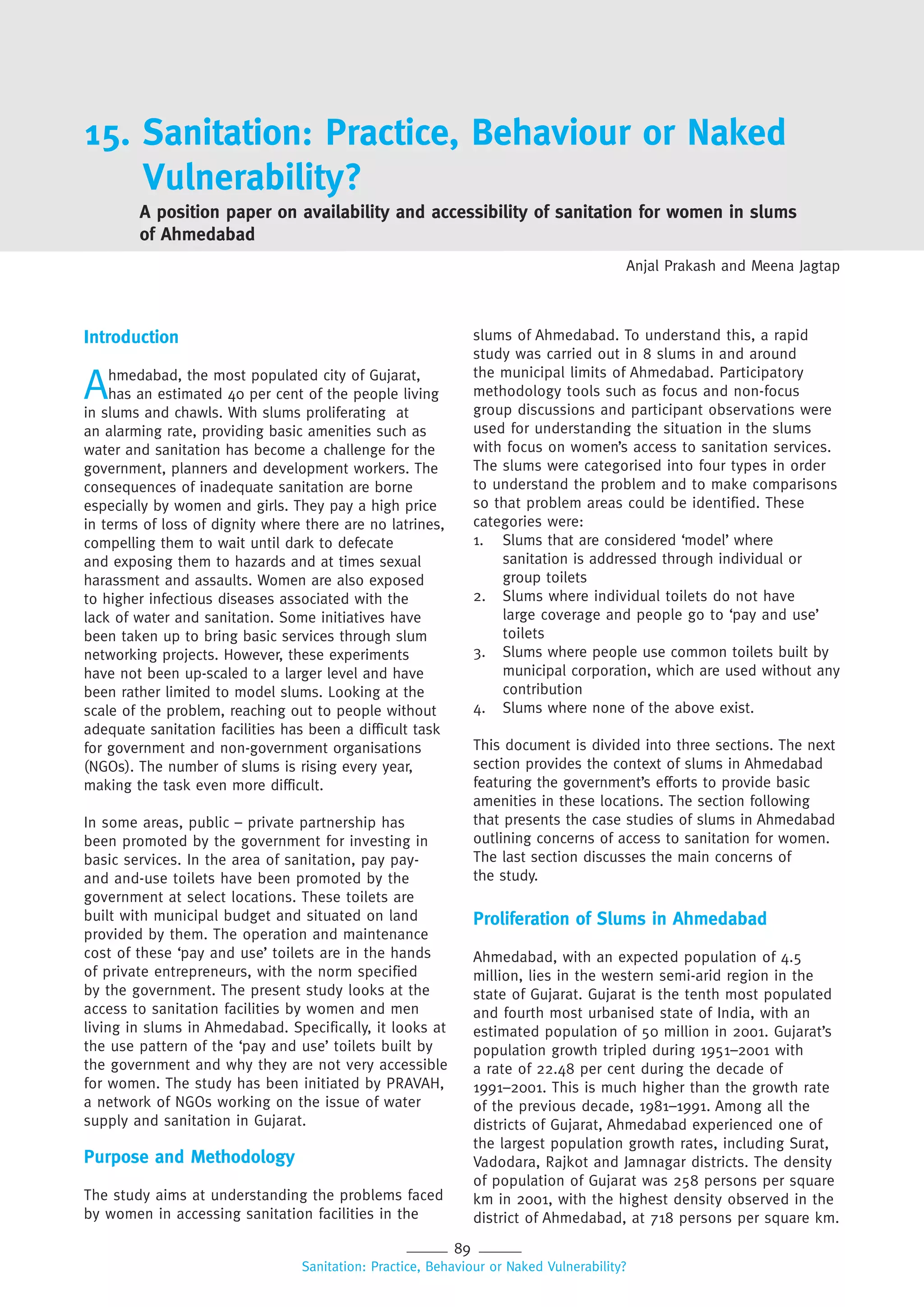 89
Sanitation: Practice, Behaviour or Naked Vulnerability?
15. Sanitation: Practice, Behaviour or Naked
Vulnerability?
Anjal Prakash and Meena Jagtap
A position paper on availability and accessibility of sanitation for women in slums
of Ahmedabad
Introduction
Ahmedabad, the most populated city of Gujarat,
has an estimated 40 per cent of the people living
in slums and chawls. With slums proliferating at
an alarming rate, providing basic amenities such as
water and sanitation has become a challenge for the
government, planners and development workers. The
consequences of inadequate sanitation are borne
especially by women and girls. They pay a high price
in terms of loss of dignity where there are no latrines,
compelling them to wait until dark to defecate
and exposing them to hazards and at times sexual
harassment and assaults. Women are also exposed
to higher infectious diseases associated with the
lack of water and sanitation. Some initiatives have
been taken up to bring basic services through slum
networking projects. However, these experiments
have not been up-scaled to a larger level and have
been rather limited to model slums. Looking at the
scale of the problem, reaching out to people without
adequate sanitation facilities has been a difficult task
for government and non-government organisations
(NGOs). The number of slums is rising every year,
making the task even more difficult.
In some areas, public – private partnership has
been promoted by the government for investing in
basic services. In the area of sanitation, pay pay-
and and-use toilets have been promoted by the
government at select locations. These toilets are
built with municipal budget and situated on land
provided by them. The operation and maintenance
cost of these ‘pay and use’ toilets are in the hands
of private entrepreneurs, with the norm specified
by the government. The present study looks at the
access to sanitation facilities by women and men
living in slums in Ahmedabad. Specifically, it looks at
the use pattern of the ‘pay and use’ toilets built by
the government and why they are not very accessible
for women. The study has been initiated by PRAVAH,
a network of NGOs working on the issue of water
supply and sanitation in Gujarat.
Purpose and Methodology
The study aims at understanding the problems faced
by women in accessing sanitation facilities in the
slums of Ahmedabad. To understand this, a rapid
study was carried out in 8 slums in and around
the municipal limits of Ahmedabad. Participatory
methodology tools such as focus and non-focus
group discussions and participant observations were
used for understanding the situation in the slums
with focus on women’s access to sanitation services.
The slums were categorised into four types in order
to understand the problem and to make comparisons
so that problem areas could be identified. These
categories were:
1. Slums that are considered ‘model’ where
sanitation is addressed through individual or
group toilets
2. Slums where individual toilets do not have
large coverage and people go to ‘pay and use’
toilets
3. Slums where people use common toilets built by
municipal corporation, which are used without any
contribution
4. Slums where none of the above exist.
This document is divided into three sections. The next
section provides the context of slums in Ahmedabad
featuring the government’s efforts to provide basic
amenities in these locations. The section following
that presents the case studies of slums in Ahmedabad
outlining concerns of access to sanitation for women.
The last section discusses the main concerns of
the study.
Proliferation of Slums in Ahmedabad
Ahmedabad, with an expected population of 4.5
million, lies in the western semi-arid region in the
state of Gujarat. Gujarat is the tenth most populated
and fourth most urbanised state of India, with an
estimated population of 50 million in 2001. Gujarat’s
population growth tripled during 1951–2001 with
a rate of 22.48 per cent during the decade of
1991–2001. This is much higher than the growth rate
of the previous decade, 1981–1991. Among all the
districts of Gujarat, Ahmedabad experienced one of
the largest population growth rates, including Surat,
Vadodara, Rajkot and Jamnagar districts. The density
of population of Gujarat was 258 persons per square
km in 2001, with the highest density observed in the
district of Ahmedabad, at 718 persons per square km.
 