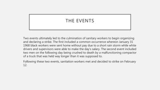 THE EVENTS
Two events ultimately led to the culmination of sanitary workers to begin organizing
and declaring a strike. The first included a common occurrence whereon January 31
1968 black workers were sent home without pay due to a short rain storm while white
drivers and supervisors were able to make the day’s salary. The second event included
two men on the following day being crushed to death by a malfunctioning compactor
of a truck that was held way longer than it was supposed to.
Following these two events, sanitation workers met and decided to strike on February
12.
 