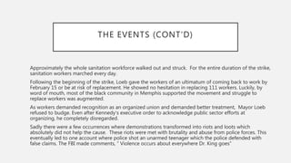 THE EVENTS (CONT’D)
Approximately the whole sanitation workforce walked out and struck. For the entire duration of the strike,
sanitation workers marched every day.
Following the beginning of the strike, Loeb gave the workers of an ultimatum of coming back to work by
February 15 or be at risk of replacement. He showed no hesitation in replacing 111 workers. Luckily, by
word of mouth, most of the black community in Memphis supported the movement and struggle to
replace workers was augmented.
As workers demanded recognition as an organized union and demanded better treatment, Mayor Loeb
refused to budge. Even after Kennedy’s executive order to acknowledge public sector efforts at
organizing, he completely disregarded.
Sadly there were a few occurrences where demonstrations transformed into riots and loots which
absolutely did not help the cause. These riots were met with brutality and abuse from police forces. This
eventually led to one account where police shot an unarmed teenager which the police defended with
false claims. The FBI made comments, “ Violence occurs about everywhere Dr. King goes”
 