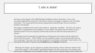 “I AM A MAN”
Serving as a key slogan in the 1968 Memphis Sanitation strikes, the phrase, “I am a man”,
accurately depicted the sentiment of the African American struggle in regards to the civil rights
movement. The meaning that this phrase represented could be broken into two sections:
freedom and equality.
This slogan combatted what came to be coined as “ plantation mentality “. The term was used to
describe the “perpetuation and mutability” of racist ideals. The phrase was the strikers’ way of
expressing that he was not property and that they would not stand for being reduced to a
servant.
The equality portion expressed the significance of being part of humanity and the rights that
came under that notion. “I AM A MAN” was the sanitation strikers’ way of stating that they are
not young boys. They were men and they expected to be treated accordingly. It went back to the
main goal of the strike. They just wanted decent pay and decent conditions.
Although, the slogan can be critiqued as gender discriminatory, African American Women also
took to this slogan. “I AM A MAN” represented freedom for the community in its entirety; men
and women. Subsequent to the sanitation strikes, many women hospital workers struck under the
 