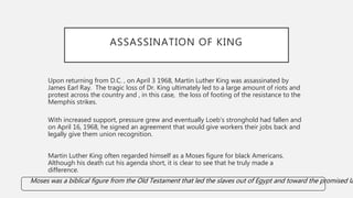 ASSASSINATION OF KING
Upon returning from D.C. , on April 3 1968, Martin Luther King was assassinated by
James Earl Ray. The tragic loss of Dr. King ultimately led to a large amount of riots and
protest across the country and , in this case, the loss of footing of the resistance to the
Memphis strikes.
With increased support, pressure grew and eventually Loeb’s stronghold had fallen and
on April 16, 1968, he signed an agreement that would give workers their jobs back and
legally give them union recognition.
Martin Luther King often regarded himself as a Moses figure for black Americans.
Although his death cut his agenda short, it is clear to see that he truly made a
difference.
Moses was a biblical figure from the Old Testament that led the slaves out of Egypt and toward the promised la
 