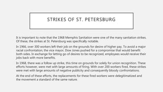 STRIKES OF ST. PETERSBURG
It is important to note that the 1968 Memphis Sanitation were one of the many sanitation strikes.
Of these, the strikes at St. Petersburg was specifically notable.
In 1966, over 300 workers left their job on the grounds for desire of higher pay. To avoid a major
racial confrontation, the vice mayor, Dow Jones pushed for a compromise that would benefit
both sides. In exchange for letting go of desires to be recognized, employees would receive their
jobs back with more benefits.
In 1968, there was a follow up strike, this time on grounds for solely for union recognition. These
efforts however, were met with large amounts of firing. With over 200 workers fired, these strikes
were met with large amounts of negative publicity and consequently bloody confrontations.
At the end of these efforts, the replacements for these fired workers were delegitimatized and
the movement a standard of the same nature.
 