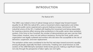 The Radical 60’s
The 1960’s was indeed a time of radical change and an integral step forward toward
equality for all. With the radical 60’s, came a movement where organization and strikes
among the public sector experienced a ground shaking increase, reminiscent of the
industrial unions of the 30’s. Credited with leading this movement and being responsible
for inspiring a domino effect among other professions in the public sector were sanitation
workers. From forty to four hundred, the number of demonstrations per year rose ten-fold.
These strikes, however, were not met without resistance. During this time, public sector
organization was legally outlawed and workers who did were met susceptible to the risk of
demotion, suspension, and even replacement.
The sanitation strikes were considered to be the first real steps toward economic equality
among all people, especially the black community. Treading over racial tensions as well,
workers of the 1968 Memphis Sanitation Strike broke ground, making a significant impact,
not only through the perspective of labor rights, but civil rights.
INTRODUCTION
 