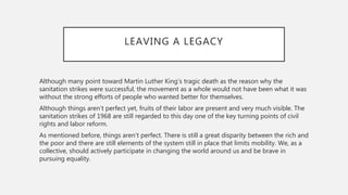 LEAVING A LEGACY
Although many point toward Martin Luther King’s tragic death as the reason why the
sanitation strikes were successful, the movement as a whole would not have been what it was
without the strong efforts of people who wanted better for themselves.
Although things aren’t perfect yet, fruits of their labor are present and very much visible. The
sanitation strikes of 1968 are still regarded to this day one of the key turning points of civil
rights and labor reform.
As mentioned before, things aren’t perfect. There is still a great disparity between the rich and
the poor and there are still elements of the system still in place that limits mobility. We, as a
collective, should actively participate in changing the world around us and be brave in
pursuing equality.
 