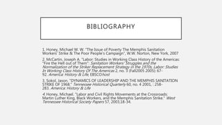 BIBLIOGRAPHY
1. Honey, Michael W. W. “The Issue of Poverty The Memphis Sanitation
Workers’ Strike & The Poor People’s Campaign”, W.W. Norton, New York, 2007
2. McCartin, Joseph A. “Labor: Studies in Working Class History of the Americas:
"Fire the Hell out of Them": Sanitation Workers' Struggles and the
Normalization of the Striker Replacement Strategy in the 1970s, Labor: Studies
In Working Class History Of The Americas 2, no. 3 (Fall2005 2005): 67-
92. America: History & Life, EBSCOhost
3. Sokol, Jason. "DYNAMICS OF LEADERSHIP AND THE MEMPHIS SANITATION
STRIKE OF 1968." Tennessee Historical Quarterly 60, no. 4 2001, : 258-
283. America: History & Life
4. Honey, Michael. "Labor and Civil Rights Movements at the Crossroads:
Martin Luther King, Black Workers, and the Memphis Sanitation Strike." West
Tennessee Historical Society Papers 57, 2003,18-34.
 