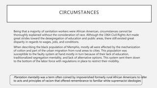 Being that a majority of sanitation workers were African American, circumstances cannot be
thoroughly explained without the consideration of race. Although the 1964 Civil Rights Act made
great strides toward the desegregation of education and public areas, there still existed great
disparity in regards to wages, jobs, and conditions.
When describing the black population of Memphis, mostly all were affected by the mechanization
of cotton and part of the urban migration from rural areas to cities. This population was
susceptible to the faulty system at hand mostly in turn because of their lack of education,
traditionalized segregation mentality, and lack of alternative options. This system sent them down
to the bottom of the labor force with regulations in place to restrict their mobility.
CIRCUMSTANCES
Plantation mentality was a term often coined by impoverished formerly rural African Americans to refer
to acts and principles of racism that offered remembrance to familiar white supremacist ideologies
 