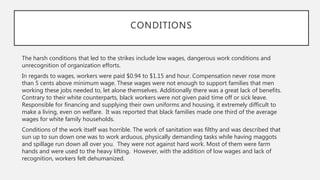 The harsh conditions that led to the strikes include low wages, dangerous work conditions and
unrecognition of organization efforts.
In regards to wages, workers were paid $0.94 to $1.15 and hour. Compensation never rose more
than 5 cents above minimum wage. These wages were not enough to support families that men
working these jobs needed to, let alone themselves. Additionally there was a great lack of benefits.
Contrary to their white counterparts, black workers were not given paid time off or sick leave.
Responsible for financing and supplying their own uniforms and housing, it extremely difficult to
make a living, even on welfare. It was reported that black families made one third of the average
wages for white family households.
Conditions of the work itself was horrible. The work of sanitation was filthy and was described that
sun up to sun down one was to work arduous, physically demanding tasks while having maggots
and spillage run down all over you. They were not against hard work. Most of them were farm
hands and were used to the heavy lifting. However, with the addition of low wages and lack of
recognition, workers felt dehumanized.
CONDITIONS
 