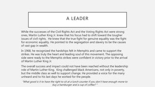 A LEADER
While the successes of the Civil Rights Act and the Voting Rights Act were strong
ones, Martin Luther King Jr. knew that his focus had to shift toward the tougher
issues of civil rights. He knew that the true fight for genuine equality was the fight
for economic equality. He pointed to the segregation and slavery to be the causes
of vast gap in wealth.
In 1968, he recognized the hardships felt in Memphis and came to support the
strikes. He was truly the heart and leading soul of this movement. The opposing
side were ready to the Memphis strikes were confident in victory prior to the arrival
of Martin Luther King Jr.
The overall success and impact could not have been reached without the leadership
role of Martin Luther King. King challenged black Americans, not only in poverty,
but the middle class as well to support change. He provided a voice for the many
unheard and to his last days he worked for the people.
“What good is it to have the right to sit at a lunch counter if you don’t have enough mone to
buy a hamburger and a cup of coffee? “
 