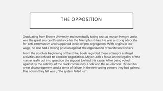 THE OPPOSITION
Graduating from Brown University and eventually taking seat as mayor, Hengry Loeb
was the great source of resistance for the Memphis strikes. He was a strong advocate
for anti-communism and supported ideals of pro-segregation. With origins in low
wage, he also had a strong position against the organization of sanitation workers.
From the absolute beginning of the strike, Loeb regarded these attempts as illegal
activities and refused to consider negotiation. Mayor Loeb’s focus on the legality of the
matter really put into question the support behind this cause. After being voted
against by the entirety of the black community, Loeb won the re-election. This led to
great discouragement and a sense of failure in the new voting powers they had gained.
The notion they felt was , “the system failed us” .
 